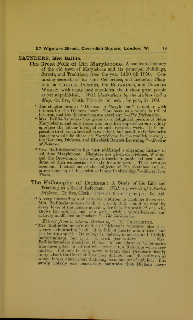 SAUNDERS, Mrs. Baillie. The Great Folk of Old Marylebone. A condensed history of the old town of Marylebone and its principal Buildings, Streets, and Traditions, from the year 1400 till 1850. Con- taining accounts of its chief Celebrities, and including Chap- ters on Charles Diukens, the Bkowninos, and Charles Wesley, with many local anecdotes about these great people as yet unpublished. With illustrations by the Author and a Map. Cr. 8vo, Cloth. Price 2s. (id. net.; by post, 2s. lOd. The chapter lieaded Dickens in Marylebone is replete with interest for the Dickens lover. The book as a whole is full of interest, and the illustrations are excellent.—TAe Dickensian.  Mrs. Baillie-Saunders has ^iven us a delightful picture of olden Marylebone, and only those who have had experience can rightly appraise the labour involved in such research work. It is im- possible to choose where all is excellent, but possibly the favourite chapters would be those on Marylebone in tlie twelfth century; the Gardens, Dickens, and Elizabeth Barrett Browning.—Review of Reviews. Mrs. Baillie-Saunders has just published a charming history of old time Marylebone. Chapters are given on Dickens, Wesley, and the Browning.'^, with many bithei-to unpublished local anec- dotes of their connection with the historic parts. There are also excellent illustrations of the subjects of tlie sketches and an interesting map of the parish as it was in then-d-Ay.—Marylebone Times. The Philosophy of Dickens: A Study of his Life and Teaching as a Social Reformer, With a portrait of Charles Dickens. Cr. 8vo, Clath, Price 3s. 6d. net; by post, 3s. lOd.  A very interesting' and valuable addition to Dickons literature xMrs. Baillie-Saunders's book is a book that should be read by every lover of the masU^r no\ eli^t, for it is the work of one who knows her subject, and who writes with a whole hearted and entirely unaffected enthusiasm.—7%e Dickcnman. Extract from a colvmn Review by G. K. Chesterton.  Mrs. Baillie-Saunders's sketch of Dickens is, whatever else it is, a very exhilarating book ; it is full of hearty admirations and the fighting spirit. Its ciilo<,ry is, i,uleed, immense, and, I think, indiscrimirijite, Imt it \a w-A. weak good-nature Mrs. Baillie-Saunders describes Dickens in one place as * a immorist who never gibed ' a satirist who iievci- cut, a Reformer who never ranted.' 1 should be very sorry to learn Miat IMckens's deadly irony about the Court of Cl)anccry did not ' cut' the vultures ait whom it was aimed ; but that uuiy be a matter of opinion. But purely nobody can re^sojiably maintain that Dickens never