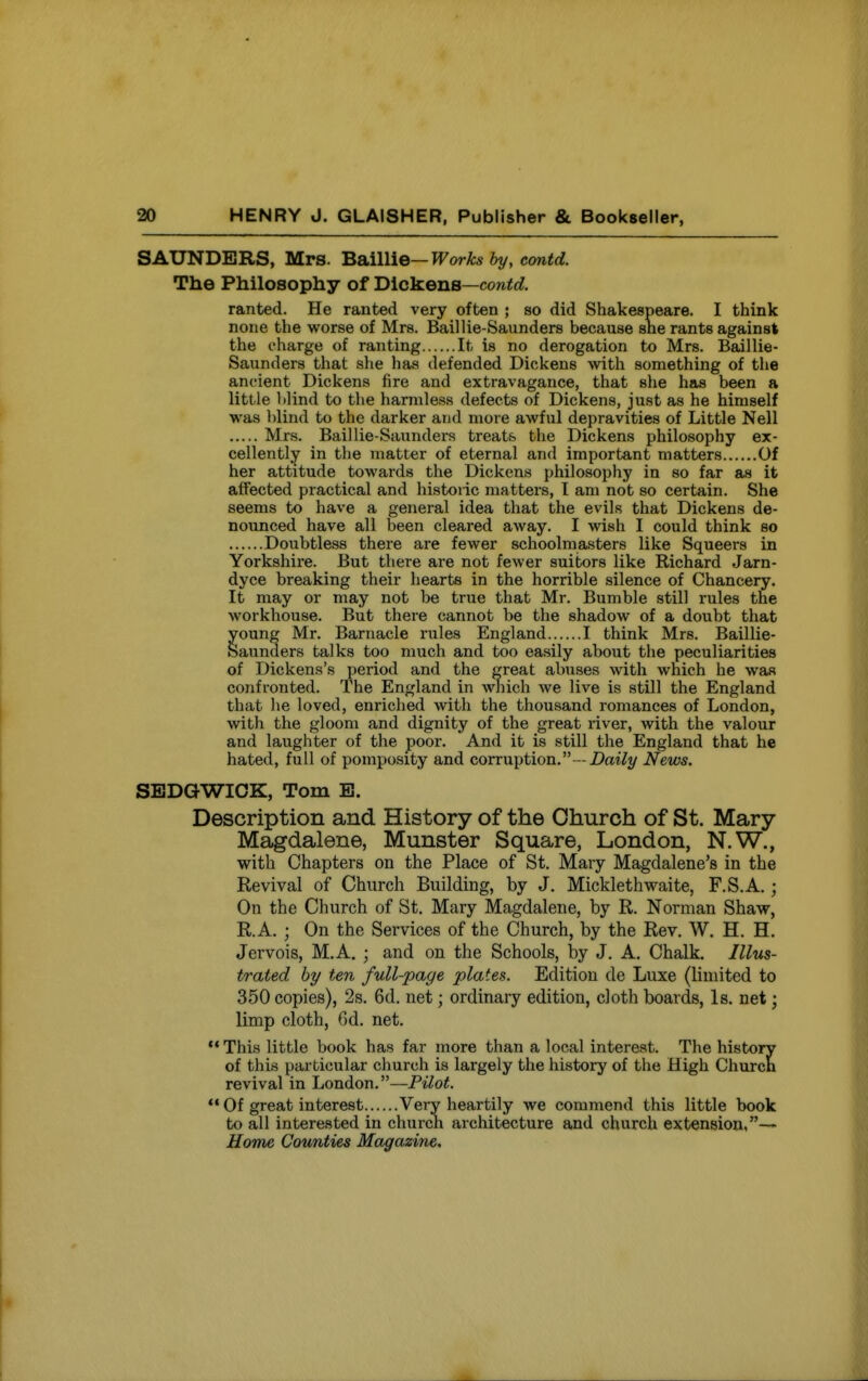 SAUNDERS, Mrs. BSiillie—Works by, cantd. The Philosophy of Dickens—co»<rf. ranted. He ranted very often ; so did Shakespeare. I think none the worse of Mrs. Baillie-Saunders because sne rants against the charge of ranting It is no derogation to Mrs. Baillie- Saunders that she has defended Dickens with something of the ancient Dickens fire and extravagance, that she h«is been a little blind to the harmless defects of Dickens, just as he himself was blind to the darker and more awful depravities of Little Nell Mrs. Baillie-Saunders treats the Dickens philosophy ex- cellently in the matter of eternal and important matters Of her attitude towards the Dickens philosophy in so far as it affected practical and historic matters, I am not so certain. She seems to have a general idea that the evils that Dickens de- nounced have all been cleared away. I wish I could think so Doubtless there are fewer schoolmasters like Squeers in Yorkshire. But there are not fewer suitors like Richard Jarn- dyce breaking their hearts in the horrible silence of Chancery. It may or may not be true that Mr. Bumble still rules the workhouse. But there cannot be the shadow of a doubt that young Mr. Barnacle rules England I think Mrs. Baillie- Saunders talks too much and too easily about the peculiarities of Dickens's period and the great abuses with which he was confronted. The England in which Ave live is still the England that he loved, enriched with the thousand romances of London, with the gloom and dignity of the great river, with the valour and laughter of the poor. And it is still the England that he hated, full of pomposity and corruption. - .DaiZy News. SEDGWICK, Tom B. Description and History of the Church of St. Mary- Magdalene, Munster Square, London, N.W., with Chapters on the Place of St. Mary Magdalene's in the Revival of Church Building, by J. Micklethwaite, F.S.A.; On the Church of St. Mary Magdalene, by R. Norman Shaw, R.A. ; On the Services of the Church, by the Rev. W. H. H. Jcrvois, M.A, ; and on the Schools, by J. A. Chalk. Illus- trated by ten full-page plates. Edition de Luxe (limited to 350 copies), 2s. 6d. net; ordinary edition, cloth boards, Is. net; limp cloth, 6d. net.  This little book has far more than a local interest. The history of this particular church is largely the history of the High Church revival in London.—PUot. *• Of great interest Very heartily we commend this little book to all interested in church architecture and church extension,-' Home Counties Magazine.