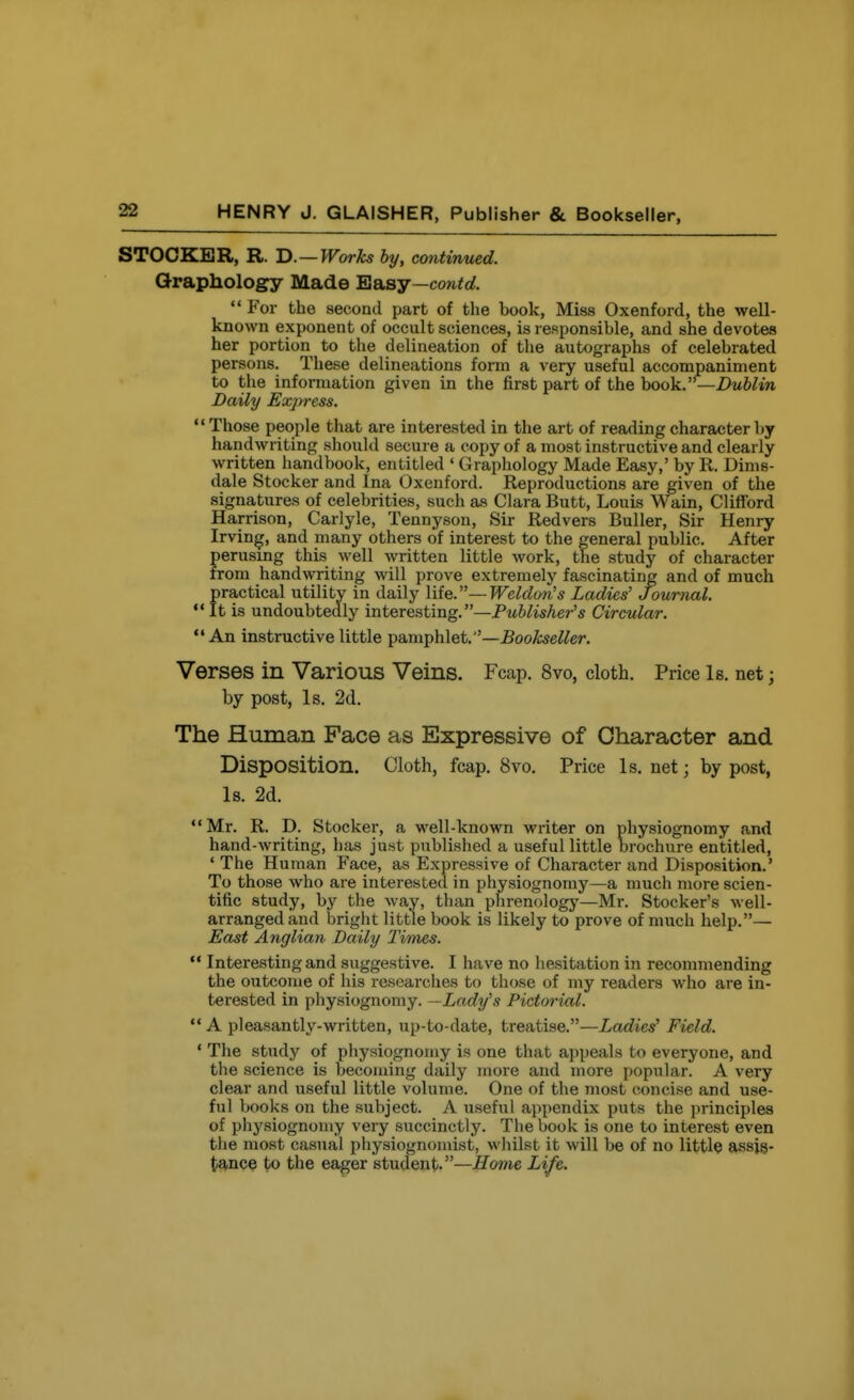 STOCKBR, R. B. —Works by, continued. Graphology Made BiELsy—contd.  For the second part of the book, Miss Oxenford, the well- known exponent of occult sciences, is responsible, and she devotes her portion to the delineation of the autographs of celebrated persons. These delineations form a very useful accompaniment to the information given in the first part of the book.—DwWin Daily Express. Those people that are interested in the art of reading character by handwriting should secure a copy of a most instructive and clearly written handbook, entitled ' Graphology Made Easy,' by R. Dims- dale Stocker and Ina Oxenford. Reproductions are given of the signatures of celebrities, such as Clara Butt, Louis Wain, ClifTord Harrison, Carlyle, Tennyson, Sir Redvers Buller, Sir Henry Irving, and many others of interest to the general public. After perusing this well written little work, the study of character from handwriting will prove extremely fascinating and of much practical utility in daily \iiQ.—Weldon's Ladies' Journal,  It is undoubtedly interesting.—Pwi^isAer's Circular. An instructive little pamphlet.—^oofoe^^er. Verses in Various Veins. Fcap. 8vo, cloth. Price Is. net; by post, Is. 2d. The Human Face as Expressive of Character and Disposition. Cloth, fcap. 8vo. Price Is. net; by post, Is. 2d. Mr. R. D. Stocker, a well-known writer on physiognomy and hand-writing, has just published a useful little brochure entitled, ' The Human Face, as Expressive of Character and Disposition.' To those who are interested in physiognomy—a much more scien- tific study, by the way, than phrenology—Mr. Stocker's well- arranged and bright little book is likely to prove of much help.— East Anglian Daily Times.  Interesting and suggestive. I have no hesitation in recommending the outcome of his researches to those of my readers who are in- terested in physiognomy. —Lady's Pictorial.  A pleasantly-written, up-to-date, treatise.—Ladies' Field. ' The study of physiognomy is one that appeals to everyone, and the science is becoming daily more and more popular. A very clear and useful little volume. One of the most concise and use- ful books on the subject. A useful appendix puts the principles of physiognomy very succinctly. The book is one to interest even the most casual physiognomist, whilst it will be of no little assis- tance to the eager student.—Home Life.