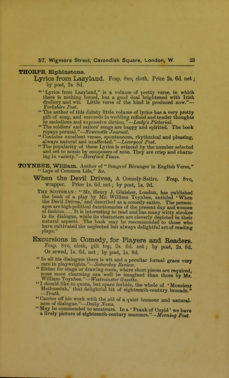 THORPE, EJlphinstone. Lyrics from Lazyland. Fcap. 8vo, cloth. Price 2s. 6d. net; by post, 2s. 8d. ' Lyrics from Lazyland, is a volume of pretty verse, in which there is nothing forced, but a good deal brightened with Irish drollery and wit. Little verse of the kind is produced now.— Yarkshire Post.  The author of this dainty little volume of lyrics has a very pretty gift of song, and succeeds in M'odding refined and tender thoughts to melodious and expreasiv e diction. —Zat^y'* Pictorial. ** The soldiers' and sailors' songs are happy and spirited. The book repays perusal.—Newcastle Journal.  Contains excellent verses, spontaneous, rhythmical and pleasing, always natural and unaffected.—Liverpool Post. The popularity of these Lyrics is evinced by the number selected and set to music by composers of note. They are crisp and charm- ing in variety.—Hereford Times. TOYNBBB, WilUam. Author of Songsof B6ranger in English Verse,  Lays of Common Life, &c. When the Devil Drives, A Comedy-Satire. Fcap. 8vo, wrapper. Price Is. 6d. net; by post, Is. 9d. The Scotsman :  Mr. Henry J. Glaisher, London, has published the book of a play by Mr. William Toynbee, entitled ' When the Devil Drives,' and described as a comedy-satire. The person- ages are high political functionaries of the present day and women of fashion It is interesting to read and has many witty strokes in its dialogue, while its characters are cleverly depicted in their natural aspects. The book may be recommended to those who have cultivated the neglected biit always delightful art of reading plays. Excursions in Comedy, for Players and Readers. Fcap. 8vo, cloth, gilt top, 2s. 6d. net; by post, 2a. 8d. Or sewed. Is. 6d. net; by post, Is. 8d.  In all his dialogues there is wit and a peculiar formal grace very rare in \)\iijvftig\\tii.—Saturday Review.  Either for stage or drawing-room, where short pieces are required, none more charming can well be imagined than those by Mr WUliamToynhee.—Westminster Gazette.  I should like to quote, but space forbids, the whole of ' Monsieur Methuselah,' that delightful bit of eighteenth-century brocade  —Truth.  Carries off liis work with the aid of a quiet humour and natural- ness of dialogue.—/)az7// Neivs.  May be commended to amateurs. In a ' Prank of Cupid' we have a lively picture of eighteenth-century manners.—.^min^ Post