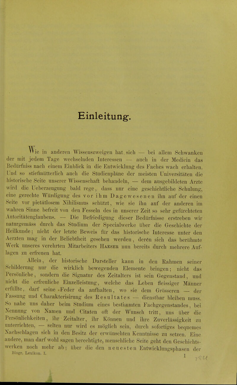 Einleitung-, ie in anderen Wissenszweigen hat sich — bei allem Schwanken der mit jedem Tage wechselnden Interessen — auch in der Medicin das Bedürfuiss nach einem Einblick in die Entwicklung des Faches wach erhalten. Und so stiefmütterlich auch die Studienpläne der meisten Universitäten die historische Seite unserer Wissenschaft behandeln, — dem ausgebildeten Arzte wird die Ueberzeugung bald rege, dass nur eine geschichtliche Schulung, eine gerechte Würdigung des vor ihm Dagewesenen ihn auf der einen Seite vor pietätlosem Nihilismus schützt, wie sie ihn auf der anderen im wahren Sinne befreit von den Fesseln des in unserer Zeit so sehr gefürchteten Autoritätenglaubens. — Die Befriedigung dieser Bedürfnisse erstreben wir naturgemäss durch das Studium der Specialwerke über die Geschichte der Heilkunde; nicht der letzte Beweis für das historische Interesse unter den Aerzten mag in der Beliebtheit gesehen werden, deren sich das berühmte Werk unseres verehrten Mitarbeiters Haeser nun bereits durch mehrere Auf- lagen zu erfreuen hat. Allein, der historische Darsteller kann in den Eahmen seiner Schilderung nur die wirklich bewegenden Elemente bringen; nicht das Persönliche, sondern die Signatur des Zeitalters ist sein Gegenstand, und nicht die erfreuliche Einzelleistung, welche das Leben fleissiger Männer erfüllte, darf seine -Feder da aufhalten, wo sie dem Grösseren — der Fassung und Charakterisirung des Eesultates ~ dienstbar bleiben rauss. So nahe uns daher beim Studium eines bestimmten Fachgegenstandes, bei Nennung von Namen und Citaten oft der Wunsch tritt, uns über' die Persönlichkeiten, ihr Zeitalter, ihr Können und ihre Zuverlässigkeit zu unterrichten, — selten nur wird es möglich sein, durch sofortiges bequemes Nachschlagen sich in den Besitz der erwünschten Kenntnisse zu setzen. Eine andere, man darf wohl sagen berechtigte, menschliche Seite geht den Geschichts- werken noch mehr ab; über die den neuesten Entwicklungsphasen der