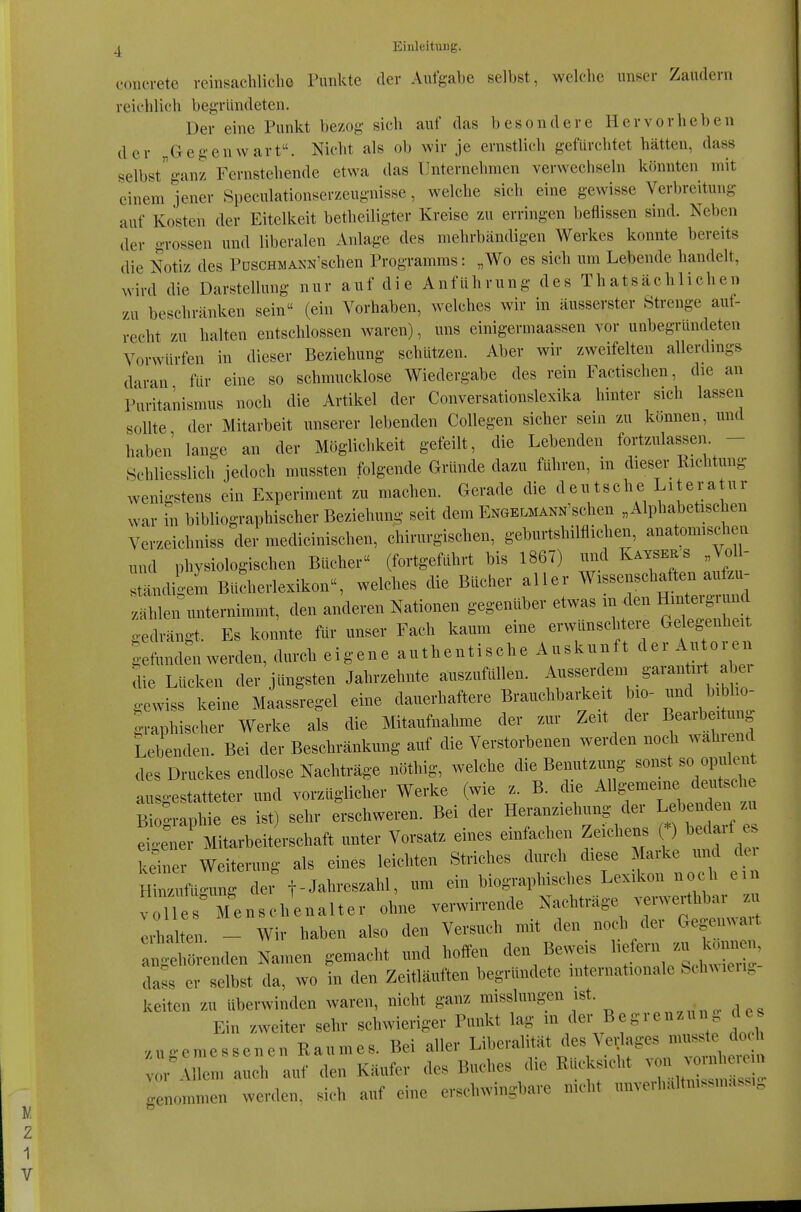 V. 1 1 V ^ Einleitung. concrete vcinsachliclie Punkte der Aufgabe selbst, welche unser Zaudern reichlich begründeten. Der eine Punkt bezog sich auf das besondere Hervorheben der „Gegenwart. Nicht als ob wir je ernstlich gefürchtet hätten, dass selbst ganz Fernstehende etwa das Unternehmen verwechseln könnten mit einem jener 8peculationserzeugnisse, welche sich eine gewisse Verbreitung auf Kosten der Eitelkeit betheiligter Kreise zu erringen beflissen sind. Neben der grossen und liberalen Anlage des mehrbändigen Werkes konnte bereits die Notiz des PoscHWANN'schen Programms: „Wo es sich um Lebende handelt, wird die Darstellung nur auf die Anführung des Thatsächlichen zu beschränken sein (ein Vorhaben, welches wir in äusserster Strenge auf- recht zu halten entschlossen waren), uns einigermaassen vor uubegründeten Vorwürfen in dieser Beziehung schützen. Aber wir zweifelten allerdmgs daran für eine so schmucklose Wiedergabe des rein Factischen, die an Puritanismus noch die Artikel der Conversationslexika hinter sich lassen sollte der Mitarbeit unserer lebenden Collegen sicher sein zu können, und haben lange an der Möglichkeit gefeilt, die Lebenden fortzulassen. - Schliesslich jedoch mussten folgende Gründe dazu führen, in dieser Richtung wenigstens ein Experiment zu machen. Gerade die deutsche Literatur war m bibliographischer Beziehung seit dem Engelmann'sehen „Alphabetischen Verzeichniss der medicinischen, chirurgischen, geburtshilflichen, anatomischen und physiologischen Bücher (fortgeführt bis 1867) ivnd KayserJ Voll- ständigem Büdierlexikon, welches die Bücher aller Wissenschaften aufzu- zählen unternimmt, den anderen Nationen gegenüber etwas m den Hmtergiund gedrängt. Es konnte für unser Fach kaum eine erwünschtere Geleg-enheit gefunden werden, durch eigene authentische Auskunft der Autore.. die Lücken der jüngsten Jahrzehnte auszufüllen, ^^^'f^'^^^^ gewiss keine Maassregel eine dauerhaftere Brauchbarkeit bio- und biblio- grapWscher Werke als die Mitaufnahme der zur Zeit der Bearbei im^^ Lebenden. Bei der Beschränkung auf die Verstorbenen werden noch wählend des Druckes endlose Nachträge nöthig, welche die Benutzung sonst so opulent a gestatteter und vorzüglicher Werke (wie z. B. die ^^^^^-^^^^^^^^ Bioo-raphie es ist) sehr erschweren. Bei der Heranziehung der Lebenden zu ^etTMitarbeiterschaft unter Vorsatz eines einfachen Zeichens (*) bedarf es iJiner Weiterung als eines leichten Striches durch M^^^ Hin/ufügung der f-Jaln'eszahl, um ein biographisches Lexikon noch ein V 1 Menscl^^^ ohne verwirrende Nachträge verw^thbar . Iihalten - Wir haben also den Versuch mit den nocli der Gegen.ait angl Lclen Namen gemacht und hoifen den Beweis ^ ^^^^ dass er selbst da, wo in den Zeitläuften begründete internationale Sch.ieii. keiten zu überwinden waren, nicht ganz misslungen ist. Ein zweiter sehr schwieriger Punkt lag der Begrenz . de zugemessenen Raumes. Bei aller ät des Ve.la^ vor Allem auch auf den Käufer des Buches die Rucksicht ^^^^^^ genommen werden, sich auf eine erschwingbare nicht unvei haltmssmassi.