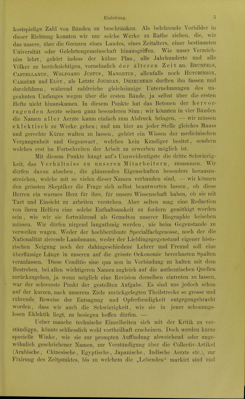 kostspielige Zahl roii Bänden zu beschvänlcen. Als belehrende Vorbilder in dieser Richtung konnten wir nur solche Werke 7Ai Rathe ziehen, die, wie das unsere, Uber die Grenzen eines Landes, eines Zeitalters, einer bestimmten Universität oder Gelehrtengemeinschaft hinausgritfen. Wie unser Verzeich- niss lehrt, gehört indess der kühne Plan, alle Jahrhunderte und alle Völker zu berücksichtigen, vornehmlieh der älteren Zeit an. Brünfels, Castellanus, Wolfgang Jcstus, Mangetüs, allenfalls noch Hütchinson, Careere und Eloy , als Letzte Jourdan, Dezeimeris durften ihn fassen und durchführen, während zahlreiche gleichsinnige Unternehmungen des un- geahnten Umfanges wegen über die ersten Bände, ja selbst über die ersten Hefte nicht hinauskamen. In diesem Punkte hat das Betonen der hervor- ragenden Aerzte seinen ganz besonderen Sinn; wir könnten in vier Bänden die Namen aller Aerzte kaum einfach zum Abdruck bringen, — wir müssen eklektisch zu Werke gehen; und um hier an jeder Stelle gleiches Maass und gerechte Kürze walten zu lassen, gehört ein Wissen der medicinischen Vergangenheit und Gegenwart, welches kein Kundiger besitzt, sondern welches erst im Fortschreiten der Arbeit zu erwerben möglich ist. Mit diesem Punkte hängt auf's Unzweideutigste die dritte Schwierig- keit, das VerhältniSS zu unseren Mitarbeitern, zusammen. Wir dürfen davon absehen, die glänzenden Eigenschaften besonders herauszu- streichen, welche mit so vielen dieser Namen verbunden sind, — wir können den grössten Skeptiker die Frage sich selbst beantworten lassen, ob diese Herren ein warmes Herz für ihre, für unsere Wissenschaft haben, ob sie mit Tact imd Einsicht zu arbeiten verstehen. Aber selten mag eine Redaction von ihren Helfern eine solche Enthaltsamkeit zu fordern genöthigt worden sein, wie wir sie fortwährend als Grundton unserer Biographie heischen müssen. Wir dürfen nirgend langathraig werden , nie beim Gegenstande zu verweilen wagen. Weder der hochberühmte Specialfachgenosse, noch der die Nationalität zierende Landsmann, weder der Lieblingsgegenstand eigener histo- rischen Neigung noch der dahingeschiedene Lehrer und Freund soll eine übei-flüssige Länge in unseren auf die grösste Oekonomie berechneten Spalten veranlassen. Diese Conditio sine qua non in Verbindung zu halten mit dem Bestreben, bei allen wichtigeren Namen zugleich auf die authentischen Quellen zurückzugehen, ja wenn möglich eine Revision derselben eintreten zu lassen, war der schwerste Punkt der gestellten Aufgabe. Es sind uns jedoch schon auf der kurzen, nach unserem Ziele zurückgelegten Theilstrecke so grosse und rührende Beweise der Entsagung und Opferfreudigkeit entgegengebracht worden, dass wir auch die Schwierigkeit, wie sie in jener schctnungs- losen Eklektik liegt, zu besiegen hotfen dürfen. — Ueber manche technische Einzelheiten sich mit der Kritik zu ver- ständigen, könnte schliesslich wohl vortheilhaft erscheinen. Doch werden kurze specielle Winke, wie sie zur prompten Auffindung abweichend oder unge- wöhnlich geschriebener Namen, zur Verständigung über die CoUectiv-Artikel (Arabische, Chinesische, Egyptische, Japanische, Indische Aerzte etc.), zur Fixirung des Zeitpunktes, bis zu welchem die „Lel)cn(leu markirt sind und