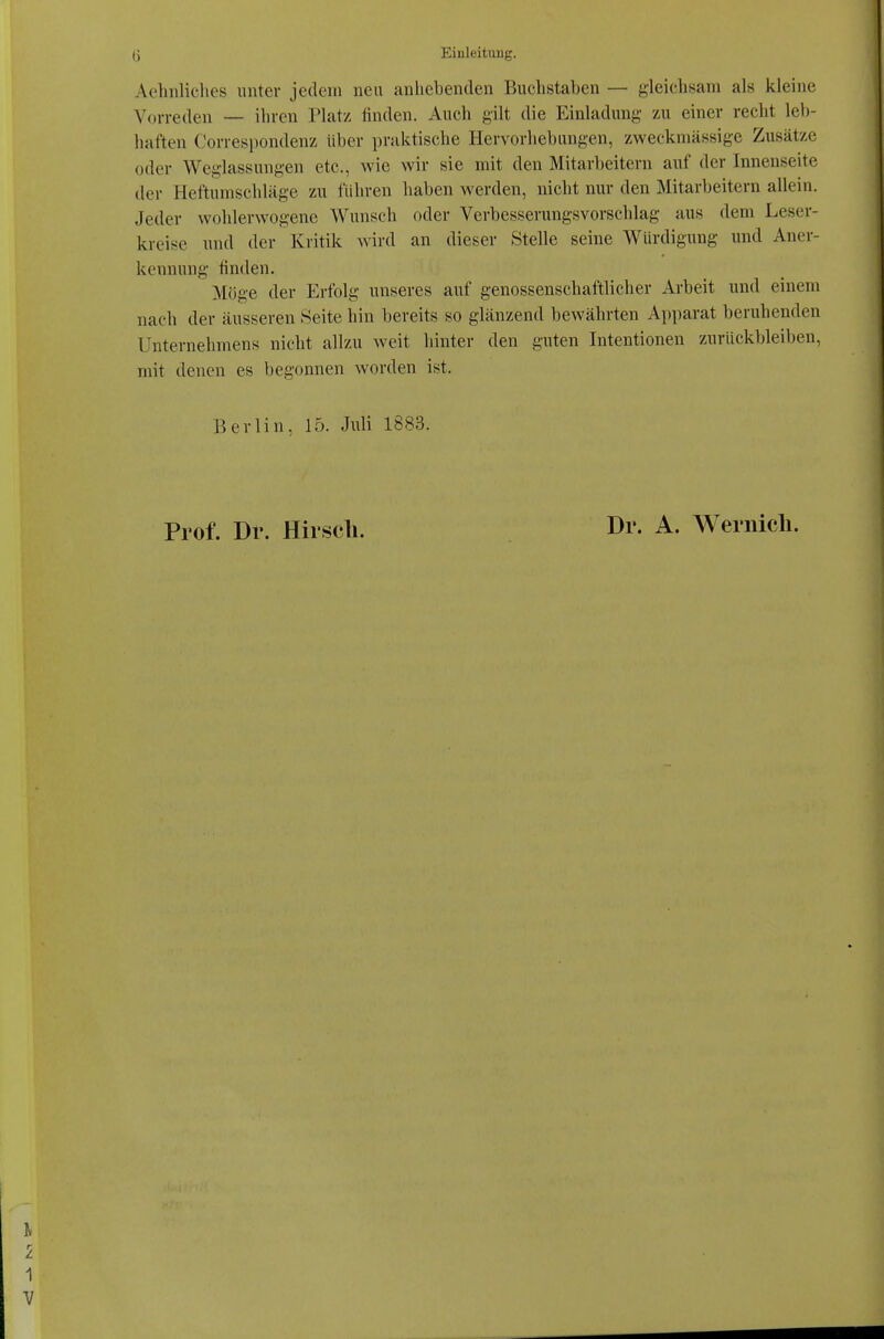 Aehnliches unter jedem neu anhebenden Buchstaben — gleichsam als kleine Vorreden — ihren Platz finden. Auch gilt die Einladung zu einer recht leb- haften Correspondenz Uber praktische Hervorhebungen, zweckmässige Zusätze oder Weglassungen etc., wie wir sie mit den Mitarbeitern auf der Innenseite der Heftumschläge zu führen haben werden, nicht nur den Mitarbeitern allein. Jeder wohlerwogene Wunsch oder Verbesserungsvorschlag aus dem Leser- kreise und der Kritik wird an dieser Stelle seine Würdigung und Aner- kennung finden. Möge der Erfolg unseres auf genossenschaftlicher Arbeit und einem nach der äusseren .Seite hin bereits so glänzend bewährten Apparat beruhenden Unternehmens nicht allzu weit hinter den guten Intentionen zurückbleiben, mit denen es begonnen worden ist. Berlin, 15. Juli 1883. Prof. Dr. Hirscli. Dr. A. Wernicli.