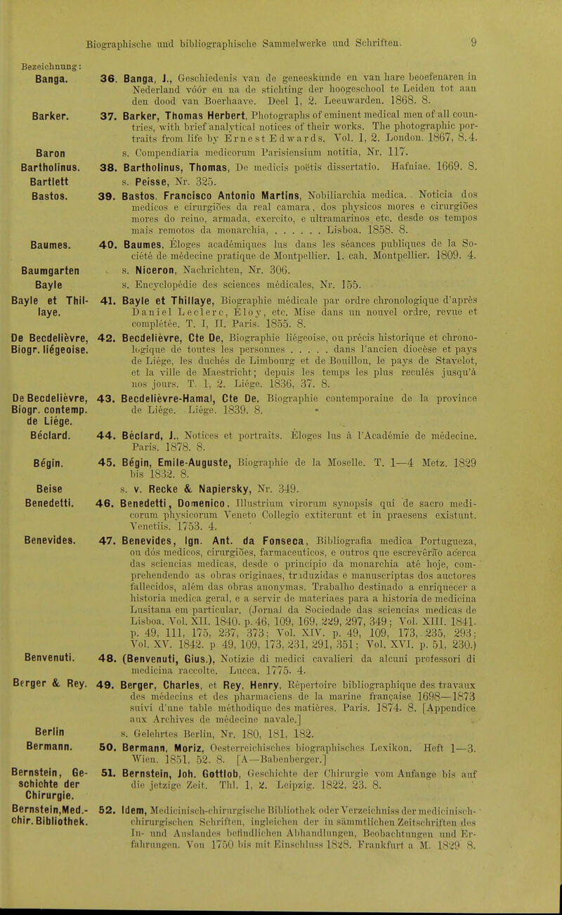 Bezeichnung: Banga. Barker. Baron Bartholinus. Bartlett Bastos. Baumes. Baumgarten Bayle Bayle et Thil- laye. De Becdelievre, Biogr. liegeoise. De Becdelievre, Biogr. contemp. de Liege. Beclard. Begin. Beise Benedetti. Benevides. Benvenuti. Berger &, Rey. Berlin Bermann. Bernstein, Ge- schichte der Chirurgie. Bernstein,Med.- chir. Bibliothek. 36. Banga, J., Gcscliiedeui.s van de geneeskunde en van hare heoefenaren in Nedei-land vüör eu na de sticlitiug der lioogeschool te Leiden tot aan den dood van Boerliaave. Deel 1, 2. Leeiiwarden. 1868. 8. 37. Barker, Thomas Herbert, Photograplis of eminent medical meuof all coun- trics, with brief analytical notices of tlieir works. The pliotograpliic por- traits from life by Er ne st E d w a r ds. Yol. 1, 2. London. 1867, 8.4. s. Conipendiaria medicornm Parisionsium uotitia, Nr. 117. 38. Bartholinus, Thomas, De medicis po6tis dissertatio. Hafniae. 1669. S. s. Peisse, Nr. 325. 39. Bastos, Francisco Antonio Martins, Nobiliarcliia medica. Noticia dos medicos e cirnrgiocs da real camara, dos physicos mores e cirurgioes mores do reino, arniada, exercito, e nltramariuos etc. desde os tempos mais remotos da mouarcliia, Lisboa. 1858. 8. 40. Baumes, Eloges academiqnes Ins dans les seances publiqiies de la So- ciete de medecine pratique de Montpellier. 1. call. Montpellier. 1809. 4. s. Niceron, Naclirichteu, Nr. 306. s. Encyclopedie des sciences medicales, Nr. 155. 41. Bayle et Thillaye, Biographie medicale par ordre clironologiqiie d'aprös Daniel Leclerc, Eloy, etc. Mise dans iin nouvel ordre, revne et completee. T. I, II. Paris. 1855. 8. 42. Becdelievre, Cte De, Biographie liegeoise, ou precis liistorique et chrouo- logiqne de toutes les personues dans l'ancien diocöse et pays de Liege, les duches de Limbonrg et de Bouillon, le pays de Stavelot, et la ville de Maestricht; depnis les temps les plus recules jusqn'ä uos joxirs. T. 1, 2. Liege. 1836, 37. 8. 43. Becdelievre-Hamai, Cte De, Biographie contemporaine de la province de Liege. Liege. 1839. 8. 44. Beclard, J., Notices et portraits. Eloges Ins ä TAcademie de medecine. Paris. 1878. 8. 45. Begin, Emile-Auguste, Biographie de la Moselle. T. 1—4 Metz. 1829 bis 1832. 8. s. V. Recke &, Napiersky, Nr. 349. 46. Benedetti, Dornenico. Illustrium vironrm sjaiopsis qiii de sacro medi- cornm physicorum Veneto CoUegio extiterunt et iu praesens existunt. Yeuetiis. 1753. 4. 47. Benevides, Ign. Ant. da Fonseca, Bibliografia medica Portugueza, on dös medicos, cirurgioes, farmaceirticos, e oiitros qne escreverao ac'erca das sciencias medicas, desde o principio da monarchia ate hoje, com- ' prehendeudo as obras originaes, tr iduzidas e manuscriptas dos auctoj'es fallecidos, alem das obras anonjunas. Traballio destinado a enj'iquecer a liistoria medica geral, e a sei-vir de materiaes para a lii.storia de mediciua Lusitana em particular. (Jornal da Sociedade das sciencias medicas de Li,sboa. Vol. XII. 1840. p. 46. 109, 169, 229, 297, 349 ; Vol. XIII. 1841. p. 49, III, 175, 237, 373; Vol. XIV. p. 49, 109, 173, 235, 293; Vol. XV. 1842. p 49, 109, 173, 231, 291, 351; Vol. XVI. p. 51, 230.) 48. (Benvenuti, Gius.), Notizie di medici cavaUeri da alcuni professori di mediciua raccolte. Lucca. 1775- 4- 49. Berger, Charles, et Rey, Henry, Repertoire bibliographiqne des travaux des medecius et des pharmaeieus de la marine frangaise 1698—187.3 siüvi d'nne table methodiqne des matiöres. Paris. 1874. 8. [Appcndice anx Archives de medecine navale.] s. Gelehrtes Berlin, Nr. 180, 181, 182. 50. Bermann, Moriz, Oesterreichisches biographisches Lexikon. Heft 1—3. Wien. 1851, 52. 8. [A—Babeuberger.] 51. Bernstein, Joh. Gottlob, Geschichte der Chirurgie vom Anfange bis auf die jetzige Zeit. Tbl. 1, )i. Leipzig. 1822, 23. 8. 52. Idem, Medicinisch-chirurgische Bibliothek oder Verzeichniss der medicinisch- cliiriu-gisclum Schriften, ingleichou der in siimmtlichen Zeits(!hriften des In- imd Auslandes lietindlicheu Abliaudlungen, Beobaditungen und Er- fahrungen. Von 1750 bis mit Einsi^hluss 1828. l'^rankfurt a M. 1829' 8.