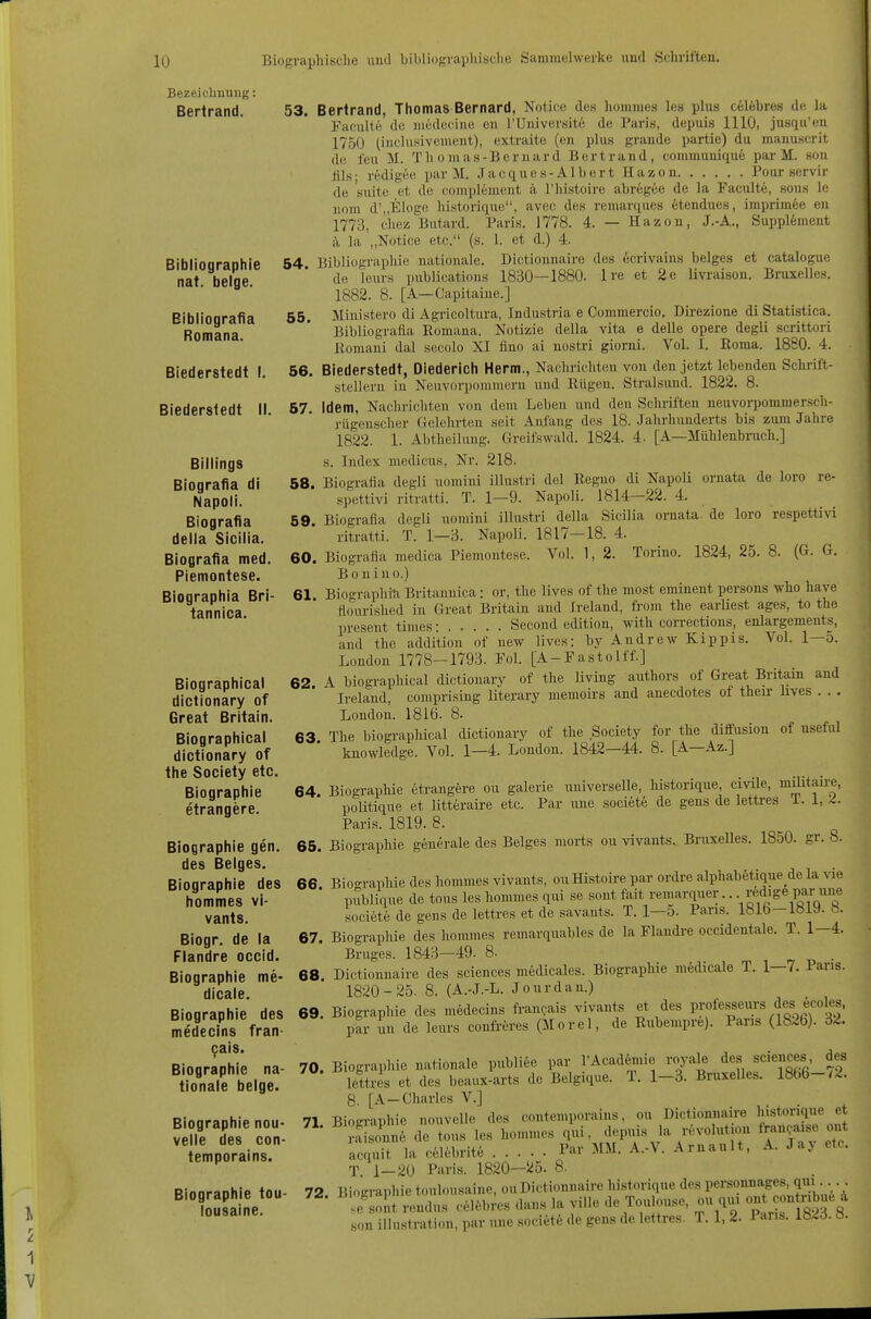 Bezeichnung: Bertrand. ^ r l 1 Bibliographie nat. beige. Bibliogralia Romana. Biederstedt \. Biedersledt II. Billings Biografia dl Napoli. Biografia della Sicilia. Biografia med. Piemontese. Biographia Bri- tannica. Biographical dictionary of Great Britain. Biographical dictionary of the Society etc. Biographie etrangere. Biographie gen, des Beiges. Biographie des hommes vi- vants. Biogr. de la Flandre occid. Biographie me- dicale. Biographie des medecins fran- cais. Biographie na- tionale beige. Biographie nou- velle des con- temporains. Biographie tou- lousaine. 53. Bertrand, Thomas Bernard, Notice des hommes les plns celfebres de la Faculte de niedecine en l'Universite de Paris, depuis 1110, jusqii'eu 1750 (inclnsivenient), extraite (en plus grande partie) du manuscrit de l'eu M. T h o m a s - B e r n a r d B e r t r a n d, communiqu6 par M. son fils; redigee par M. Jacques-Alb er t Hazon Pour servir de suite et de complement a riiistoire abregee de la Faculte, sous le nom d'„Elüge historique, avec des remarques etendues, imprim6e en 1773, ciiez Butard. Paris. 1778. 4. — Hazon, J.-A., Supplement ä la „Notice etc. (s. 1. et d.) 4. 54. Bibliographie nationale. Dictionnaire des ecrivains beiges et catalogue de leurs publications 1830—1880. Ire et 2e livi-aison. Bruxelles. 1882. 8. [A—Capitaiue.] 65, Ministero di Agricoltura, Industria e Commercio. Direzione di Statistica. Bibliografia Romana. Notizie della vita e delle opere degli scrittori ßomani dal secolo XI fino ai nostri giorni. Vol. I. Roma. 1880. 4. 56. Biederstedt, Diederich Herrn., Nachrichten von den jetzt lebenden Schi-ift- stelleru in Neuvorpommern und Rügen. Stralsund. 1822. 8. 67. Idem, Nachrichten von dem Leben und den Schriften neuvorpommersch- rügenscher Gelehrten seit Aiü'ang des 18. Jahrhunderts bis zum Jalire 1822. 1. Abtheilung. Greifswald. 1824. 4. [A—Mühlenbruch.] s. Index uiedicus, Nr. 218. 58. Biografia degli uomini illustri del Regno di Napoli ornata de loro re- spettivi ritratti. T. 1—9. Napoli. 1814—22. 4. 59 Biografia degli uomini illustri della Sicilia ornata. de loro respettivi ritratti. T. 1—3. Napoli. 1817-18. 4. 60. Biografia medica Piemontese. Vol. 1, 2. Torino. 1824, 25. 8. (G. G. Bouiuo.) 61 Biographin Britannica: or, the lives of the most eminent persous who have ftourished in Great Britain and Ireland, from the earliest ages, to the present times: Second edition, with corrections, enlargements, and the addition of new lives: by Andrew Kippis. Vol. 1—5. London 1778-1793. Fol. [A-Fastolff.] 62 A biographical dictionary of the living authors of Great Britain and Ireland, comprising literary memoirs and anecdotes of their hves . . . London. 1816. 8. 63 The biograpliical dictionary of the Society for the diffusion of useful knowledge. Vol. 1—4. London. 1842—44. 8. [A—Az.] 64 Biographie 6trangfere ou galerie universelle, historique, civile, müitaü-e, poUtique et Utteraire etc. Par luie societe de gens de lettres 1.1,2- Paris. 1819. 8. 65. BiograpMe generale des Beiges morts ou vivants.. Bruxelles. 1850. gr. 8. 66 Bioo-raphie des hommes vivants, ou Histoire par ordre alphabStique de la vie publique de tous les hommes qui se sont fait rcmarquer.. ^f 'S^ par une societe de gens de lettres et de savants. T. l-o. Paris. 1816-1819. 8. 67 Biographie des hommes remarquables de la Flandi-e occidentale. T. 1—4. Bruges. 1843-49. 8- 68 Dictionnaire des sciences medicales. Biographie medicale T. 1—7. Paris. 1820-25. 8. (A.-J.-L. Jonrdan.) 69. Biographie des mödecins fran^ais vivants et des professeurs des ecoles, par un de leurs confi-öres (Morel, de Rubempre). Paris (1826). 32. 70. Biographie nationale publice par rAcad6mie royale des sciences des lettres et des beaux-arts de Belgique. T. 1-3. Bruxelles. 1866-/2. 8, [A-Charles V.] Biographie nouvelle des contemporains, ou Dictionnaire historique et 71 72. ;::i;;;;n6 delous ks hommes ^^^^-^T^^ ^''Sv acquit la celebrite Par MM. A.-V. Arnault, A. Jay etc. T 1-20 Paris. 1820—5^5. 8. Biographie touhmsaine, ou Dictionnaire historique des personnages, qui... . ^'IZt rendus cel.bi^s dan.s la ville de Toulouse, ou qiu ont^^ir^- son illustration, par uiie societe de gens de lettres. T. 1, 2. 1 ans. lö^d. ö.