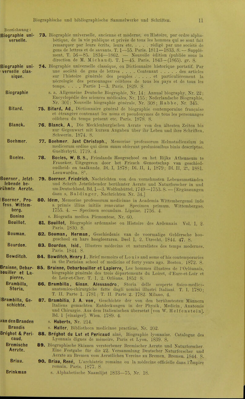 Bezeichnung: Siographie uni- 73. Biographie luiiverseile, aucieime et modenio, ouHistoire, par ordre aljdia- verselle. betique, de Ja vie pul)licjiie et privee de tous Ics lioinmes qui se sont fait remarquer par leiirs 6crits, leurs ete redige par uue societe de gens de lettres et de savants. T. 1—55. Paris. 1811—1833. 8. — Supple- ment. T. 56-85. 1834—1862. — Nouvelle 6dition (publice sous la direction de M. Michaud). T. 1—45. Paris. 1843-(1865). gr. 8. 74. Biographie universelle classique, ou Dictiouuaire historique portatif. Par uue societe de geus de lettres .... Contenant des articles sur l'histoire generale des peuples et particuliörement la necrologie des personnages celfebres de tous les pays et de tous les temps Partie 1—3. Paris. 1829. 8. s. a. Allgemeine Deutsche Biographie, Nr. 14; Ännual biography, Nr. 22; Encyclopedie des sciences medicales, Nr. 155; Nederlaudsche Biographiej Nr. 301; Nouvelle biographie generale, Nr. 308; Rabbe, Nr. 345. 75. Bitard, Ad., Dictiounaire general de biographie contemporaine fran^aise et etrangere contenant les uoms et Pseudonymes de tous les personnages celebres du temps present etc. Paris. 1878. 8. 76. Blanck, A., Die Mecklenbiirgischen Aerzte von den ältesten Zeiten bis zm- Gegenwart mit kurzen Angaben über ihr Leben und ilu-e Sclu-ifteu. Schwerin. 1874. 8. 77. Boehmer, Just Christoph., Memoriae professorum Helmstadiensium in niediconun ordine qui diem suum obierunt prolusionibus binis descriptae. Gnelferbyti. 1719. 4. 78. Boeles, W. B. S., Frieslands Hoogeschool en het Rijks Athenaeum te Fraueker. Uitgegeven door het Friesch Genootschap vau geschied- OQdheid- en taalkunde. Dl. I, 1878; Dl. II, 1, 1879; DI. II, 21^, 1881. Leeuwarden. 8. 79. Boerner, Friedrich, Nachrichten von den vornehmsten Lebensumständen und Schrift Jetztlebendcr berühmter Aerzte und Naturforscher in und uniDeixtschland. Bd. 1—3. Wolfeubüttel. 1749—1753. 8. — [Ergänzungen dazu s. Baldinger, Naclu'ichten Nr. 34.] 80. Idem, Memoriae professorum medicinae in Academia Wittembergensi inde a primis illius initiis renov'atae Specimen primum. Wittembergae. 1755. 4. — Specimen secundum. Lipsiae. 1756. 4. s. Biografia medica Piemontese, Nr. 60. 81. Bouillot, Biographie ardennaise ou Histoire des Ardennais Vol. 1, 2. Paris. 1830. 8. 82. Bouman, Herman, Geschiedenis van de voormalige Geldersche hoo- geschool en hare hoogleeraren. Deel 1, 2. Utrecht. 1844. 47. 8. 83. Bourdon, Isid., Illustres medecins et naturalistes des temps modernes. Paris. 1844. 8. 84. Bowditch, Henry J., Brief memoirs of L o u i s and sorae of his contemporaries in theParisian scliool of medicine of forty years ago. Boston. 1872. 8. 85. Brainne, Oebarbouiiier et Lapierre, Les hommes illustres de l'Orleanais, biographie generale des trois departements du Loiret, d'Eiu-e-et-Loir et de Loir-et-Cher. T. 1, 2. Orleans. 1852 8. 86. Brambilla, Gioan. Alessandro, Storia delle scoperte fisico-medicn- anatomico-chirurgiche fatte dagli uomiui illustri Italiani. T. I. 1780- T. II. Parte 1. 1781; T. II. Parte 2. 1782. Milano. 4. iBrambiila, Ge- 87. Brambilia, J. A. von, Geschichte der von den berühmtesten Männern Siographie uni- ' verseile clas- sique. Biographie Bitard. Blanck. Boehmer. Boeles. Boerner, Jetzt- lebende be- irühmte Aerzte. IBoerner, Pro- fess. Wittem- berg. Bonino Bouillot. Bouman. Bourdon. Bowditch. Brainne, Oebar- bouiiier et La- pierre. Brambilla, Storia. schichte. i/an den Branden Brandis öreghot &, Peri- caud. Bremische Aerzte. Briau. Brinkman Italiens gemachten Entdeckiingen in der Physik, Mediciu, Anatomie und Chiriu'gie. Aus dem Italienischen übersetzt [von W. Helfenstein]. Bd. l [einziger]. AVien. 1789. 4. s. Huberts, Nr. 214. s. Haller, Bibliotheca medicinae practicae, Nr. 202. 88. Breghot du Lut et Pericaud aine, Biographie lyonnaise. Catalogue des Lyonnais dignes de memoire. Paris et Lyon. 1839. 8. 89. Biographische Skizzen verstorbener Bremischer Aerzte und Natiu-for.scher. Eine Festgabe für die 22. Versammlung Deutscher Naturforscher und Aerzte zu Bremen vom Aerztlichen Vereine zu Bremen. Bremen. 1844. 8. 90. Briau, Ren6, L'archiati-ie romaine ou la medecine offlcielle dans l'Smpiro romain. Paris. 1877. 8. s. Alphabetische Naamlijst 1833—75, Nr. 18.