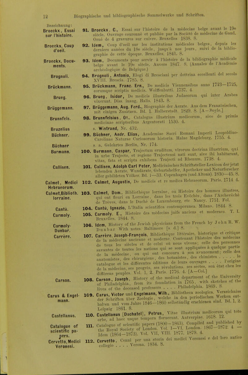 Bezeichnung: Broeckx, Essai 91. sur l'histoire. Broeckx, Coup 92. d'oeil. Broeckx, Docu- 93. ments. Brognoli. 94. Brückmann. 95. Brueg. 96. Brüggemann. 97. Brunnfels. 98. Bruzelius Büchner. 99. Büchner Burmann. 100. Callisen. 101. Calmet, Medici 102. Hebraeorum. Calmet,Biblioth. 103. lorraine. Cantü. 104. Carmoly. 105. Carmoly- 106. Dunbar. Carrere. 107. Carson. 108. Carus & Engel- 109. mann. Castelianus. HO. Catalogue of III. scientific pa- ^ers. Cervetto, Medici 112. Veronesi. Broeckx, C, E.ssai sur riiistoire de la medecine Lelge avant le 19e siöcle. Ouvrage cüurouu6 et publiee par la Societe de m6decine de Gand. Orne de 4 gravures sur cuivre. Bruxelles 1838. 8. Idem, Coup d'oeil sur les institutions m6dicales beiges, depuis les deruiers ainiees du 18e siöfile, jusqu'ä nos jours, suivi de la biblio- grapliie de cette 6poque. Bruxelles. 1841. 8. Idem üocuments pour servir ä l'lnstoire de la bibliograpliie medicale beige avaut le ]9e sifecle. Auvers 1847. 8. (Aunales de l'Academie arclieologique de Belgique.) Brognoli, Antonio, Elogi di Bresciaui per dottrina eccelleuti del secolo XYlir. Brescia, 1785. 8. Brückmann, Franc. Em., De medicis Vienuensibus anuo 1723—17^5, eorumque scriptis medicis. Wolftenbutti. 1737. 4- Brueg, Isidor, De medicis illustribus Judaeorum qui iuter Arabes vixeruut. Diss. iuaug. Halis. 1843. 8. Brüggemann, Aug. Ferd., Biographie der Aerzte. Aus dem Frauzüsischeu, mit einig-eu Zusätzen. Bd. 1. Halberstadt. 1829. 8. [A-Boyle.] Brunnfelsius, Ot., Catalogus illustrium medicoram, sive de primis mediciuae scriptoribus Argentorati 1530. 4. s. Wistrand, Nr. 432. Büchner, Andr. Elias, Academiae Sacri Romaui Imperii Lej)poldino- Carolinae Naturae Curiosorum liistoria. Halae Magdebm'g. 1755. 4. s. a. Gelehrtes Berlin, Nr. 174. ■ _ Burmann Caspar, Trajectum ej-uditum, virorum doctriua illustrium, qui in urbe Trajecto, et regione Trajectensi nati sunt, sive^ibi liabitanmt, vitas, fata et scripta cxhibens Trajecti ad Rheuum. 1738. 4. Callisen, Adolph Carl Peter, Mcdiciuisches Scliriftsteller-Lexicon der jetzt lebenden Aerzte, Wundärzte, Geburtshelfer, Apotheker und Naturforscher aller gebildeten Völker. Bd. 1—33. Copenliagen (und Altona). 1830—4o. «. Calmet, Augustin, De medicis et re medica Hebraeorum. Paris. 1714. 4. Calmet Dom., Bibliotheque lorraine, ou Histoire des hommes illustres, qui ont fleuri eu Lorraine, dans les trois EvSches, dans^lArcheveche de Treves, dans le Duche de Luxembourg, etc Nancy, l/ol. Fol. Cantü, Ignazio, L'Italia scientifica contemporanea. Milano. 1844. 8. Carmoly. E., Histoire des medecins juifs anciens et modernes. T. I. Bruxelles. 1844. 8. Idem, History of the Jewish physicians from the French by John R. W. Duubar With notes. Baltimore [s. d.] 8. ■ Carrere, Joseph-Francois, Bibliotheque litteraire, historique et critique de a in6decie ancieiue et moderne. Conteuant l'histoire ^des medecms de tous les sifecles et de celui oü nous vivons; celle des personne, savantes de toutes les nations qui se sont appliquees a quelque partie de la medecine, ou qui ont concouru ä son a^•ancement; celle des anatomistes, des chirurgiens , des botanistes, des clnmistes . . . e cataloo-ue et les difterentes editions de leurs ouvrages . . . . 1 ongme de Sdecine, ses progrös, ses revolutions ses sectes son etat chez les differens peuples. Vol. 1, 2. Paris. 1776. 4. [A-Coi.] Carson Joseph, Historv of the medical department of tlie University orPldlaSüa, from its foundation in 1765, with s^^^^^^^^^^^ of the livcs of the deceased professors .... Philadelphia. 18b9. b- Carus Victor und Engelmann, Wilh., Bibliotheca zoologica. Verzeichniss deJ Schriften über Zoologie,'welche iu den periodischen Werken eut- halieu und vom Jahre 1846-1860 selbständig erschienen sind. Bd. 1, 2. Leipzig 1861. 8. . Castelianus [Duchatel], Petrus, Vitae illustrium medicoriun qm toto orbe ad hacc usque tompora floruerunt. Antverpiae. Iblö- i^- Catalogue of scientific papers (1800-18(33). Conv,Hled and publisho^ by the Royal Society of London. Vol. I-\L London l8b^-18/2. 4. - IchMu (1864-1873). Vol. VII, VIIL 1877, 1879. 4. Cervetto, Cenni per una storia dei medici Veronesi e del loro antico collcgio .... Verona. 1834. 8.