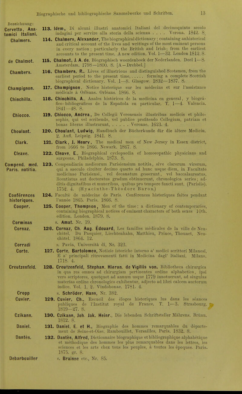 Bezeichnung: Cervetto, Ana- tomici Italiani. Chalmers. de Chalmot. Chambers. Champignon. Chinchilla. Chiocco. Choulant. Clark. Cleave. Compend. med. Paris, notitia. Conferences historiques. Cooper. Corminas Cornaz. Corradi Corte. Creutzenfeld. Cropp Cuvier. Czikann. Daniel. Dantes. Debarbouiller 116. 116. 117. 118. 113. Idem, Di alcimi illustri anatomici Italiani clel decimoquinto secolo indagini per servire alla storia della scienza .... Verona. 1842. 8. 114. Chalmers, Alexander, Thcbiographicaldictionary: containing anhistorical audcritical accouut ol'the lives and writings ofthe most eminent persons in every uation; particiilarly the British and Irish; l'rom the earliest acconuts to the present time. A new edition. Vol. 1—32. London 1812. 8- Chalmot, J. A. de, Biographisch woordenboek der Nederlanden. Deel 1—8. Amsterdam. 1798—1800. 8. [A-Drebbel.] Chambers, R., Lives of illiistrious and distinguished Scotsmen, from the earliest period to the present time, forming a complete Scottish biographical dictiouary. Vol. 1—8. Glasgow. 18i32—1837. 8. Champignon, Notice historicLiie sur les medecins et sui' l'assistanco medicale ä Orleans. Orleans. 1866. 8. Chinchilla, A., Anales histöricos de la medicina en general, y biogrä- fico-bibliogräficos de la Espanola eu particular. T. 1—4. Valencia. 1841-48. 8. 119. Chiocco, Andrea, De Collegii Veronensis illustribus medicis et pliilo- sopliis, qiii vel scribendo, vel publice profitendo Collegium, patriam et bonas literas illustrarunt, Veronae. 1623. 4. 120. Choulant, Ludwig, Handbuch der Bücherkunde für die ältere Medicin. 2. AiTfl. Leipzig. 1841. 8. 121. Clark, J. Henry, The medical men of New Jersey in Essex district, from 1666 to 1866. Newark. 1867. 8. 122. Cleave, E., Biographical cyclopaedia of homoeopathic physicians and sargeous. Philadelphia. 1873. 8. 123. Compendiaria medicorum Parisiensium notitia, sive clarorum virorum, qui a saecido circiter decimo quarto ad hunc usque diem, in Facultate medicinae Parisiensi, vel decanatum gesserimt, vel baccalaiu-eatus, licentiatus aut doctoratus gradum obtinuerunt, chronologica series; ad- ditis dignitatibiis et muueribus, quibus pi'o tempore foncti svint. (Parisiis). 1752. 4. (Hyacinthe-Theodore Baron.) 124. Faculte de mödecine de Paris. Conferences historiques faites pendaut l'annee 1865. Paris. 1866. 8. Cooper, Thompson, Men of the time: a dictionary of contemporaries, containing biographical notices of eminent characters of both sexes lOth. edition. London. 1879. 8. s. Amat. Nr. 19. Cornaz, Ch. Aug. Edouard, Les familles medicales de la ville de Neu- chAtel. Du Pasquier, Lieclitenhahn, Matthieu, Priuce, Thounet. Neu- chätel. 1864. 12. s. Pavia, Universitä di, Nr. 323. Corte, Bartolomeo, Notizie istoriche intorno a' medici scrittori Milanesi, E a' principali ritrovamenti fatti in Medicina dagl' Italiani. Milano. 1718. 4. 128. Creutzenfeld, Stephan. Hieron. de Vigiliis von. Bibüotheca chirnrgica in qua res omues ad chiriu'giam pertinentes ordine alphabetico, ipsi vero scriptores, quotquot ad annum usque 1779 innotuerunt, ad singulas materias ordine chronologico exhibentur, adjecto ad libri calcem auctorum indice. Vol. 1, 2. Vindobonae. 178L 4. s. Schröder, Hans, Nr. 382. 129. Cuvier, Ch., Eecueil des eloges historiques lus dans les seances publiques de l'Institut royal de France. T. 1—3. Strasbourg. 1819-27. 8. 130. Czikann, Joh. Jak. Heinr., Die lebenden Schriftsteller Mälu-ens. Brünn. 1812. 8. Daniel, E. et H., Biographie des hommes remarquables du departe- moiit de Seiue-et-Oise. Rambouillet, Versailles, Paris. 1832. 8. Dantes, Alfred, Dictionnaire biographique etbibliographique alphabctique et m6thodique des hommes les plus remarquables dans les lettres, les Sciences et les arts chez tous les peuples, ä toutes les epoques. Paris. 1875. gr. 8. s, Brainne etc., Nr. 85. 125. 126. 127. 131. 132.