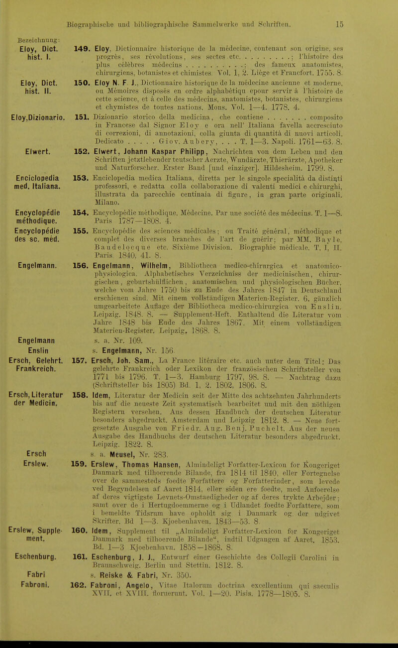 Bezeichnung: Eloy, Dict. hist. I. Eloy, Dict. hist. II. Eloy,Di2ionario. Eiwert. Enciciopedia med. Itaiiana. Encyclopedie methodique. Encyclopedie des sc. med. 149. Eloy, Dictionuaire historique de la medecine, couteuaut .sou origine, hos lirogrfes, ses revnhitions, ses sectes etc ; I'histoiro des plus celöbres medecius ; des famenx auatomistes, eliirnrgieus, butauistes et cliiinistes. Vol. 1, 2. Liege et Fraucfort. 1755. 8- 150. Eloy N. F. J., Dictionuaire historique de la medeciue aucieuue et moderne, ou Memoires dispos6s eu ordre alpliabetiqu epour servir ä Thistoire de cette science, et .a celle des medecius, auatomistes, botauistes, chirurgiens et chymistes de toutes natious. Möns. Vol. 1—4. 1778. 4. 151. Dizionario storico dclla medicina, che contieue composito in Francese dal Signor Eloy e ora nell' Itaiiana favella accresciuto di correzioni, di auuotazioui, colla giuuta di quautitä di nuovi artieoli. Dedicato Giov. Aubery, . . . T. 1—3. Napoli. 1761—63. 8. 152. Eiwert, Johann Kaspar Philipp, Nachrichten von dem Leben uud den Schriften jetztlebender teutscher Aerzte, Wundärzte, Thierärzte, Apotheker und Naturforscher. Erster Band [uud einziger]. Hildesheim. 1799. 8. 153. Enciciopedia medica Itaiiana, diretta per le singole specialitä da distiuti professori, e redatta colla collaborazione di valenti medici e chirurghi, illustrata da parecchie centinaia di figure, iu grau parte originali. Milano. 154. Encyclopedie methodique. Medeciue. Par une societe des mödecins. T. 1—8. Paris 1787—1808. 4. 155. Encyclopedie des sciences medicales; ou Traite general, methodique et complet des diverses branclies de l'art de guerir: par MM. Baj'le, Baudelocque etc. Sixiöme Divisiou. Biographie medicale. T. I, II. Paris 1840, 41. 8. Engelmann. 156. Engelmann, Wilhelm, Bibliotheca medico-chirurgica et auatomico- phvsiologica. Alpliabetisches Verzeichniss der mediciuischeu, chirur- gischen , geburtshülflicheu, anatomischen und physiologischeu Bücher, welche vom Jahre 1750 bis zn Ende des Jahres 1847 in Deutschland erschienen sind. Mit einem vollstäudigen Materien-Register. 6. gänzlich umgearbeitete Auflage der Bibliotheca medico-chirurgica von Ensliu. Leipzig. 1848. 8. — Supplement-Heft. Enthaltend die Literatur vom Jahre 1848 bis Ende des Jahres 1867. Mit einem vollständigen Matericu-Register. Leipzig, 1868. 8. s. a. Nr. 109. Engelmann Enslin Ersch, Gelehrt Frankreich. Ersch, Literatur der Medicin. 157. 158. Ersch Erslew. 159. s. Engelmann, Nr. 156 Ersch, Joh. Sam., La France literaire etc. auch uuter dem Titel: Das gelehrte Fraula-eich oder Lexikon der französischen Schi-iftsteller von 1771 bis 1796. T. 1-3. Hamburg 1797, 98. 8. — Nachtrag dazu (Schriftsteller bis 1805) Bd. 1, 2. 1802, 1806. 8. Idem, Literatiu' der Medicin seit der Mitte des achtzehnten Jalu'hiinderts bis auf die neueste Zeit systematisch bearbeitet und mit den nöthigeu Registern versehen. Aus dessen Handbuch der deutschen Literatur besonders abgedi'uckt. Amsterdam und Leipzig 1812. 8. — Neue fort- gesetzte Ausgabe von Friedr. Aug. Benj. Puchelt. Aus der neuen Ausgabe des Handbuchs der deutscheu Literatur besonders abgedruckt. Leipzig. 1822. 8. s. a. Meusel, Nr. 283. Erslew, Thomas Hansen, Almiudeligt Forfatter-Lexicou for Kougeriget Danmark med tilhoerende Bilande, fra 1814 til 1840, eller Portegneise Over de sammesteds foedte Forfattere og Forfatterinder, som levede ved Begjnidelsen af Aaret 1814, eller siden ere foedte, med Anfoerelse af deres vigtigste Levnets-Omstaedigheder og af deres trykte Arbejder: samt Over de i Hertugdoemmerne og i Udlaudet foedte Forfattere, som i bemeldte Tidsrum have opholdt sig i Danmark og der udgivet Skrifter. Bd 1—3. Kjoebenhaven. 1843—53. 8. Idem, Supplement til „Almiudeligt Forfatter-Lexicou for Kougeriget Daumark med tilhocreude Bilande, iiidtil Udgangen af Aaret. 1853 Bd. 1—3 Kjoebenhavn. 1858-1868. 8. Eschenburg. 161. Eschenburg, J. J., Entwurf einer Geschichte des Collegii Carolini in P.raniischwcig. Berlin und Stettin. 1812. 8. .s. Reiske & Fabri, Nr. 350. Fabroni, Angelo, Vitao italorum doctriiia excellenliiim qui saeculis XVII. et XVIH. florueruut. Vol. 1—20. Pisis. 1778—1805. 8. Erslew, Supple- ment. Fabri Fabroni. 160. 162.