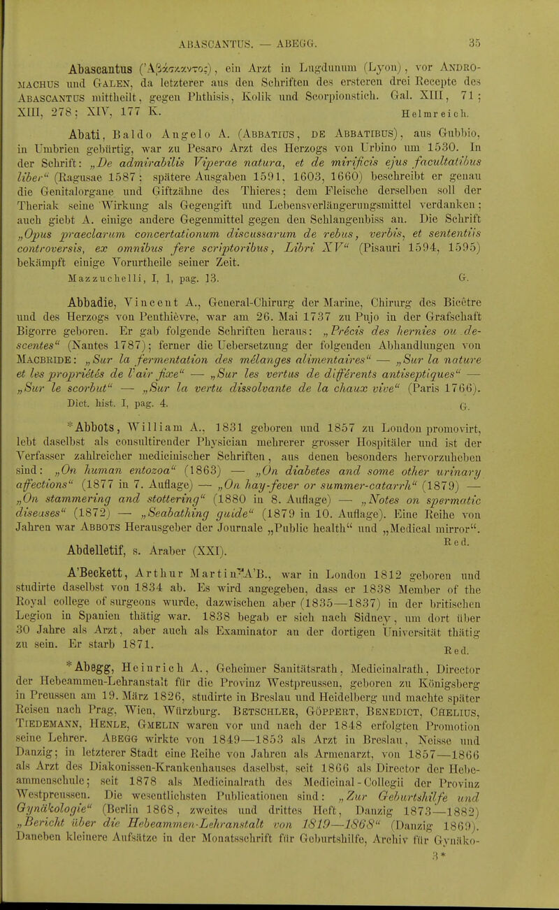 Abascantus ('AßäTx.y.vxo:), ein Ar/t in Lug-diiunm (Lyon), vor Andro- MACHUS und Galen, da letzterer ans den Schriften des ersteren drei Reeepte des ABASCANTUS mittlieilt, gegen Phthisis, Kolik und Scorpiousticli. Gal. XIIE, 71; Xlll, 278; XIV, 177 K. Helmreicli. Abati, Baldo Angelo A. (AbbatiüS, de Abbatibus), ans Gubbio, in Umbrien gebürtig, war zu Pesaro Arzt des Herzogs von ürbino um 1530. In der Schrift: „De admtrabüis Viperae natura, et de mirificis ejus facultaiihus Z/^e/-'' (Ragusae 1587: spätere Ausgaben 1591, 1603, 1660) beschreibt er genau die Genitalorgaue und Giftzähne des Thieres; dem Fleische derselben soll der Theriak seine Wirkung als Gegengift und Lebensverlängeruugsmittel verdanken; auch giebt A. einige andere Gegenmittel gegen den Schlaugenbiss an. Die Schrift „Opus praeclaruvi concertatlonum discussarum de rebus, verhis^ et sententiis controversis, ex omnibiis fere scriptoribus, Libri XV (Pisauri 1594, 1595) bekämpft einige Vorurtheile seiner Zeit. Mazzuchelli, I, 1, pag. ]3. G- Abbadie, Vincent A., General-Chirurg der Marine, Chirurg des Bicctre und des Herzogs von Penthievre, war am 26. Mai 1737 zu Pujo in der Grafschaft Bigorre geboren. Er gab folgende Schriften heraus: „Pricis des hernies ou de- scentes (Nantes 1787); ferner die Uebersetzung der folgenden Abhandlungen von MacbridE: „Sur la fermentation des melanges alimentaires — „Sur la nature et les proprietes de Vair fixe — ,,Sur les vertas de differents antiseptiques —• „Sur le scorbut — „Sur la vertu dissolvante de la chaux vive (Paris 1766). Dict. hist. I, pag. 4. q *Abbots, William A., 1831 geboren und 1857 zu Loudou jiromovirt, lebt daselbst als consultirender Physician mehrerer grosser Hospitäler und ist der Verfasser zahlreicher medicinischer Schriften, aus denen besonders hervorzuheben sind: „On human entozoa (1863) — „On diabetes and some other urinary afections (1877 in 7. Auflage) — „On hay-fever or summer-catarrh (1879) — „On Stammering and stottering (1880 in 8. Auflage) — „Notes on spermatic diseases (1872) —• „Seabathing guide (1879 in 10. Auflage). Eine Reihe von Jahren war Abbots Herausgeber der Journale „Public health und „Medical mirror. Abdelletif, s. Araber (XXI). A'Beckett, Arthur Martin'^^A'B., war in London 1812 geboren und studirte daselbst von 1834 ab. Es wird angegeben, dass er 1838 Member of the Royal College of surgeons wurde, dazwischen aber (1835—1837) in der britischen Legion in Spanien thätig war. 1838 begab er sich nach Sidney, um dort über 30 Jahre als Arzt, aber auch als Examinator an der dortigen Universität thätig zu sein. Er starb 1871. t, , Red. *Abegg;, Heinrich A., Geheimer Sanitätsrath, Medicinalrath, Director der Hebeammen-Lehranstait für die Provinz Westpreussen, geboren zu Königsberg in Preussen am 19. März 1826, studirte in Breslau und Heidelberg und machte später Reisen nach Prag, Wien, Würzburg. Betschler, Göppert, Benedict, Cäeliüs, TiEDEMANN, Henle, Gmelin waren vor und nach der 1848 erfolgten Promotion seine Lehrer. Abegg wirkte von 1849—1853 als Arzt in Breslau, Neisse und Danzig; in letzterer Stadt eine Reihe von Jahren als Armenarzt, von 1857—1866 als Arzt des Diakonissen-Krankenhauses daselbst, seit 1866 als Director der Hebe- ammenschule; seit 1878 als Medicinalrath des Medicinal - Collegii der Provinz Westpreussen. Die wesentlichsten Pnblicationen sind: „Zur Geburtshilfe und Gynäkologie (Berlin 1868, zweites und drittes Heft, Danzig 1873—1882) „Bericht über die Hebeammen-Lehranstait von 1819—1868 (Danzig 1869). Daneben kleinere Aufsiltze in der Monatsschrift für Geburtshilfe, Archiv für Gynäko-