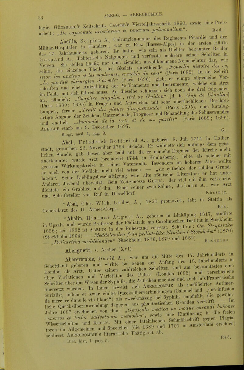 ABEGG. - ABEECROMBJE. loo-ie GÜNSBUBG'S Zeitschrift, CASPEK'S Viertcljahrsscbrift 1860, sowie eine Preis- arbei't De capacüate arteriarum et venarrcm puLmonakum . Red. Abeille Scipion A, Cbirurgien-niajor des Regiments Picardie und der Abeilie, ^^^^ ' Rjez (Basses-Alpes in der ersten Hallte Ma.tilr-lIos^^^^^^^^^^^ l J^^^ ,1, I,i,,ter bekannter Bruder des 17. Jf^^^'^^^ J?;^^^ Neigungen und verfasste mehrere seiner Schritten lu Gaspard A. dicMc^^^^^^^^^^^ nnvollkommene Nomenclatur dar, wie Versen Sie ste en h.,^^^^^^^^^^^^ aufzählende „Nouvelle histoire des o., 'T' 1 nTc^Tl^^t^^^^^^ de vers (Paris 1685). In der Schrift T7.^Zf^r£^<^^el 7arm6e^ (Paris 1696) giebt er einige allgemeine Vor- „Le vmfaU [[^^ Medicamente und Instrumente, welche em Arzt F de iS^rf.fh n ^^^^^^^^^ An dieselbe sehliessen sich noch die drei folgenden „n Felde mit sich tanre ^. Q^y de Chmdmc] ?P' -rit?- Än FrS^i nnd'Antworten, mit sehr oberflächlichen Beschrei- o n ?e^;eJ ^Va'^^ playes d'arquebusade (Paris 1695), eine katalog- '::^^LX^^ Zeicl^en, Unirs4iede, Prognose und ^f-f^f^;;^^^ nnd endlich „Anatomie de la teste et de ses parties (Paris 1689, lb9b;. Abeille starb am 9. December 1697. ^ BiogT. med. I, pag. 9. Abel Friedrich Gottfried A., geboren 8. Juli 1714 in Halber- .1 o^^nvr^mber 1794 ebenda. Er widmete sich aiifangs dem geist- nnd Schriftsteller von Ruf in Dtisseldorf. Kussiier *Abel, Chr. Wilh. Lndw. A., 1850 promovirt, lebt in Stettin ^als Generalarzt des II. Armee-Corps. - „Fediatriska meddelanden (Stockholm 1876, 1879 und Ibö^j. Genius. Abenguefit, s. Araber (XVI). Abercrontbie, D avid A war - die Mtt^ ^ ^^^^ - Schottland geboren und wirkte ^^^^^'f^. tJü^^^^ '^^ London als Arzt. Unter semen zahlreichen Sclii'ften sind ..ersehiedene tiber Variationen und Varietäten des ff^^^j^^^^^ Schriften über das Wesen der Syphilis die f ^^^^^^^ ^'^«^^^^^ X Idificirter Antimer- übersetzt wurden. In ihnen erweist sich .^^^^^^^^^ „nne infusion curialist, indem er zwar einige Quecksilberverbmdjgen Ca^^ .^^ de merc^re dans le vin blaue) als ^-'««^^^^^^H Jhehe^^^^^^^^^ liehe Quecksilberanwendung dagegen aus V^^-'^'^'^'l^^^^^^^ ,,randi huhones Jahre 1687 erschienen von ihm: „Opv^mla '^f^;^^. ^^^^^^^^^ die freien ,,nereos et tutior salivationis methodus .o^J^^ ^^^^^^ Wissensehaften und Künste^ Mit emer latein.^^^^^ f^Sr^rAmsterda-m erschien) torcn im Allgemeinen und Speciellen (die 1689 und l/ui schliesst Abercrombie's literarische Thätigkeit ab. ^^^^ Dict. liist. I, pag. 5.