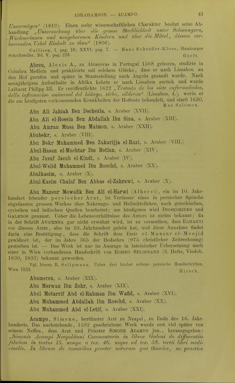 Unvermögen'- (1819). Eiuen mehr wisscnschaftlicben Charakter besitzt seine Ab- haudhing „Untersuchung über die grosse SterblicJikeit unter Schwängern, Wöchnerinnen und neugeborenen Kindern und über die Mittel, diesem ver- heerenden Uebel Einhalt zu thun (1806). Callisen, I, pag. 18; XXVI, pag. 7. — Haus Schröder-Klose, Hambxirger Schriftsteller. Bd. V, pag. iJ33. Gurlt. Abreu, Alexis A., zu Alcacovas in Portugal 1568 geboren, studirte in Coimbra Medicin und prakticirte mit solchem Glücke, dass er nach Lissabon an den Hof gerufen und später in Staatsstellung nach Angola gesandt wurde. Nach neunjährigem Aufenthalte in Afrika kehrte er nach Lissabon zurück und wurde Leibarzt Philipp III. Er veröffentlichte 1622 „Tratado de los siete enfermedades, della inflamacion universal del Mdago, sirbo, silderon (Lissabon, 4.), worin er die am häufigsten vorkommenden Krankheiten der Hofleute behandelt, und starb 1630. Max S al 0 mo n. Abu Ali JaMali Ben Dscbezla, s. Araber (XVII). Aba Ali el-Hosein Ben Abdallah Ibn Sina, s. Araber (XIII). Abu Amran Mnsa Ben Maimon, s. Araber (XXH). Abnbekr, s. Araber (VIII). Abu Bekr Mubammed Ben Zakarijja el-Razi, s. Araber (VIII.) Abul-Hasan el-Mucbtar Ibn Botlan, s. Araber (XIV). Abu Jusnf Jacub el-Kindi, s. Araber (IV). Abul-Welid Mubammed Ibn Roscbd, s. Araber (XX). Abnlkasim, s. Araber (X). Abul-Kasim Cbalaf Ben Abbas el-Zalirawi, s. Araber (X). Abu Mansur Mowaük Ben Ali el-Harwi (Alhervi), ein im 10. Jahr- himdert lebender p ers is eher Arzt, ist Verfasser eines in persischer Sprache abgefassten grossen Werkes über Jsahi'ungs- und Heilmittellehre, nach griechischen, syrischen und indischen Quellen bearbeitet; am häufigsten wird Dioskorides und Ctälenos genannt, üeber die Lebensverhältnisse des Autors ist nichts bekannt; da in der Schrift Avicenna gar nicht erwähnt wird, ist zu vermuthen, dass Elharvi vor diesem Arzte, also im 10. Jahrhundert gelebt hat, und diese Annahme findet darin eine Bestätigung , dass die Schrift dem Emir e 1 - M a n s u r e 1 - M o e j i d gewidmet ist, der im Jahre 365 der Hedschra (975 christlicher Zeitrechnung) gestorben ist. — Das Werk ist nur im Auszuge in lateinischer Uebevsetzung nach einer in Wien vorhandenen Handschrift von Romeo Seligmanx (2. Hefte, Vindob. 1830, 1833) bekannt geworden. Vgl. hierzu R. Seligmann, üeber drei höchst seltene . persische Handschriften. AVien 1833. Hirsch. Abumeron, s. Araber (XIX). Abu Merwan Ibn Zohr, s. Araber (XIX). Abul Motarrif Abd el-Rabman Ibn Wafid, s. Araber (XVI). Abu Mubammed Abdallah Ibn Roscbd, s. Araber (XX). Abu Mubammed Abd el-Letif, s. Araber (XXI). Acampo, Simone, berühmter Arzt zu Neapel, zu Ende des 16. Jahi- hunderts. Das nachstehende, 1592 geschriebene Werk wurde erst viel später von seinem Neffen, dem Arzt und Priester Simone Acampo .jun., herausgegeben: „Simonis Acampi Neapolitani Commentaria in libros Galeni de differentiis febrium in textus 13. nempe a tex. 46. usque ad tex. 58. tertii libri medi- cinalis. In librurn de tumoribus praeter naturani qua theorice, ac practice