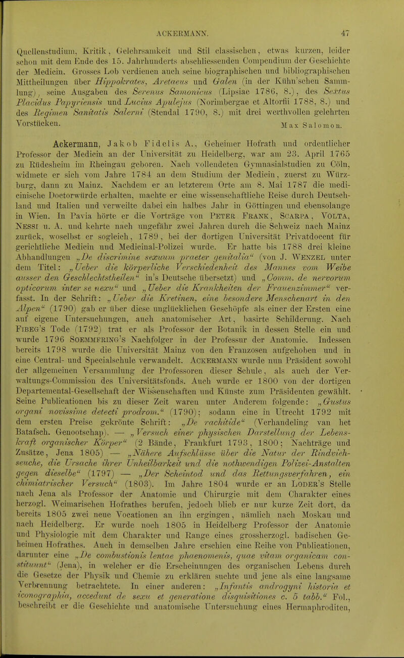 Quclleustiidium, Kritik, Gelehrsamkeit und Stil classiwcben, etwas kurzen, leider schon mit dem Ende des 15. Jahrhunderts abschliessenden Compendium der Geschichte der Medicin. Grosses Lob verdienen auch seiue biog'rapbischeu und l)ibliügTaphischeu Mittheilungeu über Eippokrates, Aretaeun imd Halen (in der Kiihn'schcu Samm- lung-) ^ seiue Ausgaben des Serenus Savionicus (Lipsiae 1786, 8.), des Se.ttus Placidus Papyriensift wnA. Lucius Apulejus (Norimbergae et Altorfii 1788, 8.) imd des Regimen Sanitatis Salerni (Stendal 1790, 8.) mit drei wcrthvoUen gelehrten Vorstiickeu. MaxSalomoE. Ackennann, Jakob Fidelis A., Geheimer Hofrath und ordentlicher Professor der INIediciu au der Universität zu Heidelberg, war am 23. April 1765 zu Rüdesheim im Rheingau geboren. Nach vollendeten Gymuasialstudien zu Cöln, widmete er sich vom Jahre 1784 au dem Studium der Medicin, zuerst zu Würz- burg, dann zu Mainz. Nachdem er au letzterem Orte am 8. Mai 1787 die medi- ciuische Doctorwürde erhalten, machte er eine wissenschaftliehe Reise durch Deutsch- land nud Italien uud verweilte dabei ein halbes Jahr iu Göttingen und ebensolange iu Wien. Iu Pavia hörte er die Vorträge von Peter Frank, Soarpa, Volta, Nessi u. A. uud kehrte nach ungefähr zwei Jahren durch die Schweiz nach Mainz zurück, woselbst er sogleich, 1789, bei der dortigen Universität Privatdocent für gerichtliehe Medicin uud Medicinal-Polizei wurde. Er hatte bis 1788 drei kleine Abhandlungen „De cliscrimine seximiii jjraeter genitalia (von J. Wenzel uuter dem Titel: „ Üeber die körperliche Verschiedenheit des Mannes vom Weibe ausser den Geschlechtstheilen in's Deutsche übersetzt) und „Comvi. de nervorum opticonim inter se nexu uud Ueber die Krankheiten de)' Frauenzimmer ver- fasst. In der Schrift: „ Ueber die Kretinen, eine besondere Menschenart in den Alpen (1790) gab er über diese unglücklichen Geschöpfe als einer der Ersten eine auf eigene Untersuchungen, auch anatomischer Art, basirte Schilderung. Nach Fibeg's Tode (1792) trat er als Professor der Botanik in dessen Stelle ein uud wurde 1796 Soemmfring's Nachfolger iu der Professur der Anatomie. Indessen bereits 1798 wurde die Universität Mainz von den Franzosen aufgehoben imd iu eine Central- nud Specialschule verwandelt. Ackermann wurde nun Präsident sowohl der allgemeinen Versammlung der Professoren dieser Schule, als auch der Ver- waltuugs-Commission des Universitätsfouds. Auch wurde er 1800 von der dortigen Departemeutal-Gesellschaft der Wissenschaften imd Künste zum Präsidenten gewählt. Seine Publicationen bis zu dieser Zeit waren uuter Anderem folgende: „ Gustus organi novissitne detecti prodrom. (1790); sodann eine iu Utrecht 1792 mit dem ersten Preise gekrönte Schrift: „De rachitide (Verhandeling van het Batafseh. Geuootschap). — „ Versuch einer physischen Darstellung der Lebens- kraft 07-ganischer Körper (2 Bände, Frankfurt 1793, 1800; Nachträge uud Zusätze, Jena 1805) — „Nähere Aufschlüsse über die Natur der Rindvieh- seuche, die Ursache ihrer Unheilbarkeit und die nothioendigen Polizei-Anstalten gegen dieselbe (1797) — „Der Scheintod 'und das Rettungsverfahren, ein chimiatrischer Versttch (1803). Im Jahre 1804 wurde er an Loder's Stelle nach Jena als Professor der Anatomie und Chirurgie mit dem Charakter eines herzogl. Weimarischen Hofrathes berufen, jedoch blieb er nur kurze Zeit dort, da bereits 1805 zwei neue Vocationen an ihn ergingen, nämlich nach Moskau uud nach Heidelberg. Er wurde noch 1805 in Heidelberg Professor der Anatomie und Physiologie mit dem Charakter und Range eines grossherzogl. badischen Ge- heimen Hofrathes. Auch in demselben Jahre erschien eine Reihe von Publicationen, darunter eine „L)e combustionis lentae pliaenomenis, quae vitam organicam con- stitunnf' (Jena), in welcher er die Erscheinnugeu des organischen Lebens durch die Gesetze der Physik und Chemie zu erklären suchte uud jene als eine langsame Verbrennung betrachtete. In einer anderen: „Infantis androgyni historia et iconograpliia, accedunt de sexu et generatione disquisitiones c. 5 tabb. Fol., beselireiljt er die Geschichte und anatomische Untersuchung eines Hermaphroditen,