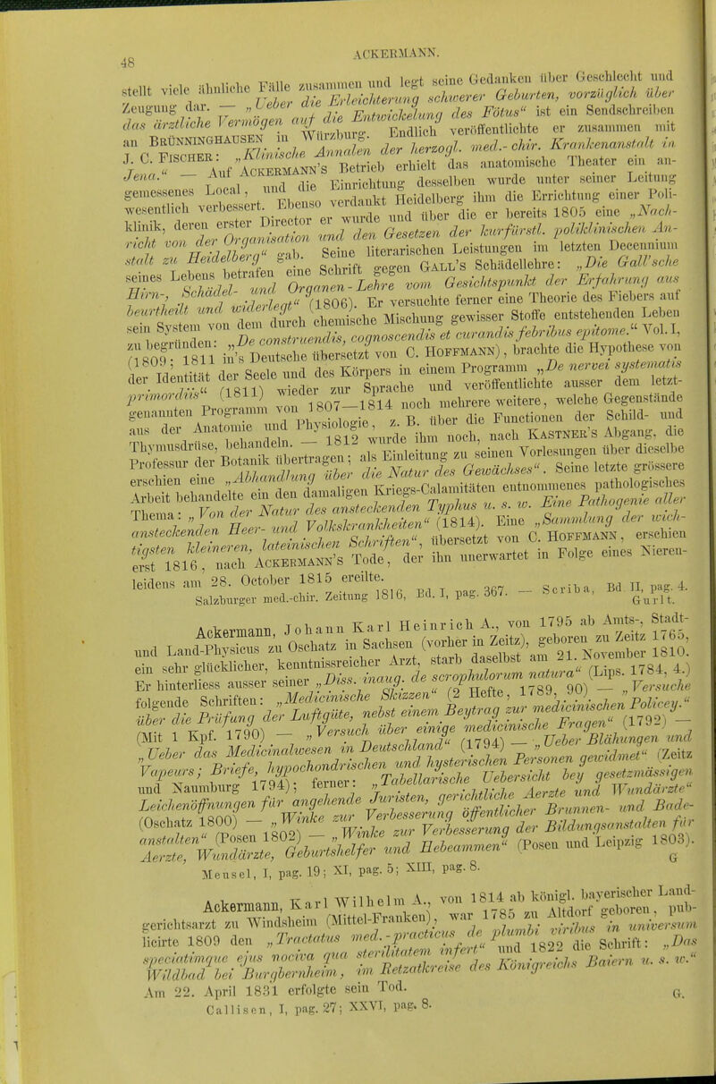 4b , ,• 1 T^■■u^ ,,i^«,Y.inon und lea-t seine Gedankcu über Gesehlcclit und .teilt -^''V''' ^ ^^r/rS^^^^ G^burten^ vorzUgUch üLer Zeugung dar. — „Leber ^l^f^'^.-nji^^^,, .j^s Fötus int ein Send8cbrcil,(Mi das ^irztUche Vermögen veröffentlichte er zusammeu n.it au BRÜNNINGHAUSEN^ Wui.^ - der herzogl med.-chir. Krarücen<mstrdt in. Jena. — Aul Ackermann desselben wurde unter seiner Leitung ^^Trve^;t;rt Eb^ 0 t Heidelberg ihm die Errichtung^ einer Poli- wesentlich ^ß^^^ßf^^*;,.^^^''  .^^a über die er bereits 1805 eine „Noch- I n THMeZ' s^. Seine literarischen Leistungen im letzten Deeennmm statt zii HeideLbe>g , g^j^ji^ellehre: „Die GalVsche Hmi-, bchadet »«' V', 9 , ,ersi.ohte lomer eine Theorie des Fieliers auf «n-i ''f'''Z.\,^T2ah^uLhmg ge,*ser Stoffe eitotehenden Le1>eu .ein Systen, von ^-l»-^ »^^^^^^^^^^^^ ^Ä„,„.. Vol.I, n8oT'l8U ii^ V^^^ lr'.J^on C. Hoffmann) , braoMe die Hypothese von (1809, löli ms i^euih -.„^|„ einem Programm ..De nervet systematis der Identität -f-'-!^*'^;» ™T verfffentlieMe ausser dem iet* j„-,»orA»' (1811) ''f^' r_j ' 4 mehrere weitere, ,-elehe Gegenstände genannten Programm ™'J'*07-1S14 nocn i j, j^, gebM- und ans der Anatomie 7yl'y' «'»;„^{,\:'':i%ar K-™ER-s Abgangs die SrTsif t:rAcr::^:4Sfr—t in .o,ge eine. Nieren- leidens am' 28. Oetober 1815 ereilte. __ ^ S.kbnrger med.-clnr. Zeitung 1816, Bd. 1, pa„.aO(. ^^^^ Ackermann Johann Karl Heinrich A., von 1795 ab Amts-, Stodt- und Land~^n Osehat. » Sachsen (vo^er in Z*),^g^^^^^^^^^^^^ woe> lacToN Vprsuch über einiqe medtGimsche J^ragen {^i^-) ^TT-'^tfntf;tnt^ Ä und Hanmburg 1794), leiuci. „ „ ,„v7,/7.w,^ Aprzfe und Wundärzte (Osehate ^800) - „J^»*^ Veiesfcrung der Bild,«gs«nstaUen f«v Mensel, I, paB-Wi XI. paS-5l »S-8- Ackermann, Karl Wilhelm A \m 22. April 1831 erfolgte sem Tod.