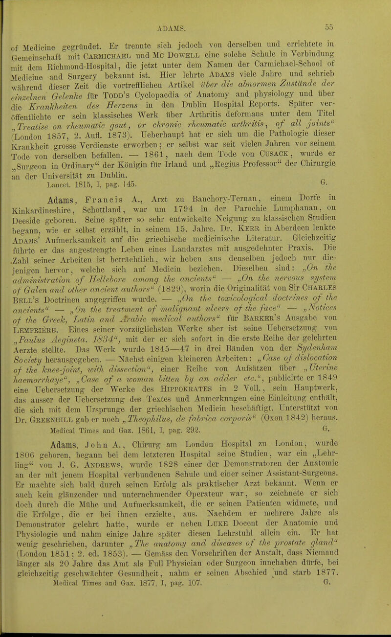 of Medicine gegTüudet. Er trennte sich jedoch von derselben nnd errichtete in Geraeinschaft mit Carmichael und Mc Dowell eine solche Schule in Verbindung mit dem Kichmond-Hospital, die jetzt unter dem Namen der Carmichael-School of Medicine and Siirgery bekannt ist. Hier lehrte Adams viele Jahre und schrieb während dieser Zeit die vortrefflichen Artikel über die abnormen Zustände der einzelnen Gelenke für Todd's Cyclopaedia of Anatoray and physiology und über die Krankheiten des Herzens in den Dublin Hospital Reports. Später ver- öffentlichte er sein klassisches Werk über Arthritis deformaus unter deni Titel Treatise on rheumatic gout, or chronic rheumatic artho'itis, of all joints (London 1857, 2. Aufl. 1873). TJeberhaupt hat er sich um die Pathologie dieser Ki-ankheit grosse Verdienste erworben; er selbst war seit vielen Jahren vor seinem Tode von derselben befallen. — 1861, nach dem Tode von Cusack , wurde er „Surgeon in Ordinary der Königin für Irland und „Regius Professor der Chirurgie an der Universität zu Dublin. Lancet. 1815, I, pag. 145. ^^ Adams, Francis A., Arzt zu Banchory-Ternan, einem Dorfe in Kiukardineshire, Schottland, war um 1794 in der Parochie Lumphauan, on Deeside geboren. Seine später so sehr entwickelte Neigung zu klassischen Studien begann, wie er selbst erzählt, in seinem 15. Jahre. Dr. Kerr in Aberdeen lenkte Adams' Aufmerksamkeit auf die griechische medicinische Literatur. Grleichzeitig führte er das angestrengte Leben eines Landarztes mit ausgedehnter Praxis. Die .Zahl seiner Arbeiten ist beträchtlich, wir heben aus denselben jedoch nur die- jenigen hervor, welche sich auf Medicin beziehen. Dieselben sind: „On the administration of Hellebore among the ancients — „On the nervous System of Galen and other ancient avthors' (1829), worin die Originalität von Sir CHARLES Bell's Doctrinen angegriffen wurde. — „On the toxicological doctrines of the ancients — „On the treatment of malignant ulcers of the face — „Notices of the Greek, Latin and Ärahic medicäl authors für Barker's Ausgabe von Lempriere. Eines seiner vorzüglichsten Werke aber ist seine Uebersetzung von „Paulus Äegineta. 1834, mit der er sich sofort in die erste Reihe der gelehrten Aerzte stellte. Das Werk wurde 1845—47 in drei Bänden von der Sydenham Society herausgegeben. — Nächst einigen kleineren Arbeiten: „Oase of dislocation of the knee-joint, loith dissection, einer Reihe von Aufsätzen über „Uterine haemorrhaye, „Gase of a woman bitten by an adder etc., publicirte er 1849 eine Uebersetzung der Werke des Hipfokrates in 2 Voll., sein Hauptwerk, das ausser der Uebersetzimg des Textes und Anmerkungen eine Einleitung enthält, die sich mit dem Ursprünge der griechischen Medicin beschäftigt. Unterstützt von Dr. GrREENHiLL gab er noch „Theojjhilus, de fabrica corporis (Oxon 1842) heraus. Medical Times and Gaz. 1861, I, pag. 292. ^^ Adams, John A., Chirurg am London Hospital zu London, wurde 1806 geboren, begann bei dem letzteren Hospital seine Studien, war ein „Lehr- ling von J. G. Andrews, wurde 1828 einer der Demonstratoren der Anatomie an der mit jenem Hospital verbundenen Schule und einer seiner Assistant-Surgeons. Er machte sich bald durch seinen Erfolg als praktischer Arzt bekannt. Wenn er auch kein glänzender und unternehmender Operateur war, so zeichnete er sich doch durch die Mühe und Avifmerksamkeit, die er seinen Patienten widmete, und die Erfolge, die er bei ihnen erzielte, aus. Nachdem er mehrere Jahre als Demonstrator gelehrt hatte, wurde er neben LüKE Docent der Anatomie und Physiologie und nahm einige Jahre später diesen Lehrstuhl allein ein. Er hat wenig geschrieben, darunter „llie anatorny and diseases of the prostate gland (London 1851; 2. ed. 1853). — Gemäss den Vorschriften der Anstalt, dass Niemand länger als 20 Jahre das Amt als Füll Physician oder Surgeon innehaben dürfe, bei gleichzeitig geschwächter Gesundheit, nahm er seinen Abschied \ind starb 1877. Medical Times and Gaz. 1877, I, pag. 107. G.