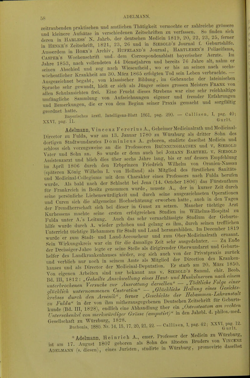 zeitniubeiulen praktiscbeu und <aintliclien Tbiltig-keit vermochte er zahlreiche griiBsere und kleinere Aufsätze in verscldedenen Zeitschriften zu verfassen. So finden sich deren in Harless' N. Jahrb. der deutschen Medicin 1819, 20, 22, 23, 25, ferner in IlENKE's Zeitschrift, 1821, 23, 26 und in Siebold's Journal f. Geburtshdfe. Ausserdem in Horn's Archiv, Hufeland's Journal, Hartleben's Polizeifama, Casper's Wochenschrift und- dem Correspondenzblatt bayerischer Aerzte. Im Jahre 1853, nach vollendeten 44 Dienstjahren und bereits 76 Jahre alt, nahm er seinen Ebschied und zog nach Wiesentheid, wo er bis an seinen nach sechs- wöchentlicher Krankheit am 30. März 1865 erfolgten Tod sein Leben verbrachte. — Auso-ezeichnet begabt, von klassischer Bildung, im Gebrauche der latemisclien Sprache sehr gewandt, hielt er sich als Jünger seines grossen Meisters Frank von allen Schulansichten frei. Eine Frucht dieses Strebens war eine sehr reichhaltige umfäno-liche Sammlung von Aufzeichnungen eigener und fremder Erfahrungen und Bemerkungen, die er von dem Beginn seiner Praxis gemacht und sorgfaltig geordnet hatte. ^, t Ar\ Bayerisches ärztl. Intelligenz-Blatt 1861, pag. 290. — Callisen, I, pag. 4U; XXVI, pag. 11. Gurlt. Adelmann, V i n c e n z F e r e r i u s A., Geheimer Medicinalrath und Medicinal- Dircctor zu Fulda, 'war am 13. Januar 1780 zu Würzburg als dritter Sohn des dortigen Stadtwundarztes Dominicus A. geboren, studirte daselbst Medicm und schloss sich vorzugsweise an die Professoren Brünnunghausen und v. Siebold Vater und Sohn an. So wurde er denn auch bei Johann Barthel v. Siebold Assistenzarzt und blieb dies über sechs Jähre lang, bis er auf dessen Empfehlung im April 1806 durch den Erbprinzen Friedrich Wilhelm von Oranien-Isassau ^^päteren König Wilhelm I. von Holland) als Mitglied des fürstlichen Samtäts- und Medicinal-Collegiams mit dem Charakter eines Professors nach Fulda berufen wurde. Als bald nach der Schlacht bei Jena (14. October 1806) das Fürstenthum für Frankreich in Besitz genommen wurde, musste A., der in kurzer Zeit durch seine persönliche Liebenswürdigkeit und durch seine ausgezeichneten Operationen und Cureu sich die allgemeine Hochschätzung erworben hatte, auch m den lagen der Fremdherrschaft sich bei dieser in Gunst zu setzen. Mancher tüchtige Arzt Kurhessens machte seine ersten erfolgreichen Studien im Wilhelms-Hospital zu Fulda unter A.'s Leitung. Auch das sehr vernachlässigte Studmm^ der Geburts- hilfe wurde durch A. wieder gehoben und gelang es ihm, dm-ch seinen trefflicten Unterricht tüchtige Hebammen für Stadt und Land heranzubilden. Im December 1819 wurde er zum Stadt- und Land-Accoucheur und zum Ober-Medicmalrath ernannt. Sein Wirkungskreis war ein für die damalige Zeit sehi« ausgedehnter — Zu Ende der Dreissiger-Jahre legte er seine Stelle als dirigirender Oberwuudarzt und Geburts- helfer des Landkrankenhauses nieder, zog sich auch von der Privatpraxis zurück und verblieb nur noch in seinem Amte als Mitglied der hauses und als Director der Medicinal-Deputation. Er start am 20. Marz IboU Von eigenen Arbeiten sind nur bekannt aus v. SiEBOLD S Samml. chir Beob. Bd HI 1812 : „Geheilte Anschwellung eines Haut-und Muskelnerven nach ewem rcnterhrochenen Versuche zur Ausrottung derselben'; - „Tödthche Folge e^^^^^ qlückUch unternommenen Castration - „GlücJdtche. Heilung ernes fesif'- krehses durch den Arsenik, ferner ,,Geschichte der ^«*«7l^rif zu Fulda in der von ihm mitherausgegebenen Deutschen Zeitschrift fni Geburts- kunde (Bd HI, 1828), endlich eine Abhandlung über em „Osteosteatom am rechten Unterschenkel von merkwürdiger Grösse (amputirt) in den Jahrbl. d. ph.los.-med. Gesellschaft zu Würzburg, 1828. Bnchonia, 1880. Nr. 14, 15, 17, 20, 21, 22. - Calhsen, I, pag. 42; XXVI^pag.^12. ^Adelmanil, Heinrieh A., emer. Professor der Medicin ^^J^^^^^'S^ ist am 17. August 1807 geboren als Sohn des Ultes^^en Bruders von ^I^CENZ Adelmann (s. diesen), eines Juristen, studirte in Würzburg, promovirte daselbst