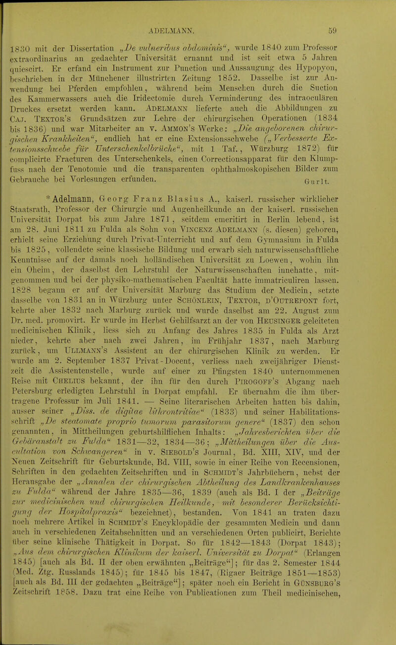 1830 mit der Dissertation „De viilnerihus ahdominis, wurde 1840 zum Professor extraordinarius au gedacliter Universität ernannt und ist seit etwa 5 Jalireu quiescirt. Er erfand ein Instrument zur Function und Aussaugung- des Ilyijopyou, besehrieben in der Müncbeuer illustrirten Zeitung 1852. Dasselbe ist zur An- wendung bei Pferden empfohlen, während beim Menschen durch die Suction des Kammerwassers auch die Iridectomie durch Verminderung des iuti'aoculären Druckes ersetzt werden kann. Adelmann lieferte auch die Abbildungen zu Caj. Textor's Grundsätzen zur Lehre der chirurgischen Operationen (1834 bis 1836) und war Mitarbeiter an v. Ammon's Werke: „Die angeborenen chirur- gischen Krankheiten, endlich hat er eine Extensionsschwebe („ Verbesserte JEx- tensionsschtcebe für Unterschenkelbrüche, mit 1 Taf., Würzburg 1872) für complieirte Fracturen des Unterschenkels, einen Correctionsapparat für den Klump- fuss nach der Tenotomie und die transparenten ophthalmoskopischen Bilder zum Gebrauche bei Vorlesungen ei'fundeu. Gurlt. *Adelmanii, Georg Franz Blasius A., kaiserl. russischer wirklicher Staatsrath, Professor der Chirurgie und Augenheilkunde an der kaiserl. russischen Universität Dorpat bis zum Jahi-e 1871 , seitdem emeritirt in Berlin lebend, ist am 28. Juni 1811 zu Fulda als Sohn von Vincenz Adelmann (s. diesen) geboren, erhielt seine Erziehung durch Privat-Unten-icht und auf dem Gymnasium in Fulda bis 1825, vollendete seine klassische Bildung und erwarb sich naturwissenschaftliehe Kenntnisse auf der damals noch holländischen Universität zu Loeweu, wohin ihn ein Oheim, der daselbst den Lehrstuhl der Naturwissenschaften innehatte, mit- genommen und bei der physiko-mathematischen Facultät hatte immatriculiren lassen. 1828 begann er auf der Universität Marburg das Studium der Medicin, setzte dasselbe von 1831 an in Würzburg unter Schönlein, Textor, d'Outrbpont fort, kehrte aber 1832 nach Marburg zurück und wurde daselbst am 22. August zum Dr. med. promovirt. Er wurde im Herbst Gehilfsarzt an der von Heustnger geleiteten medicinischea Klinik, Hess sich zu Anfang des Jahres 1835 in Fulda als Arzt nieder, kehrte aber nach zwei Jahren, im Frühjahr 1837, nach Marburg zurück, um Ullmann's Assistent an der chirurgischen Klinik zu werdeu. Er wurde am 2. September 1837 Privat - Docent, verliess nach zweijähriger Dienst- zeit die Assistentenstelle, wurde auf einer zu Pfingsten 1840 unternommenen Reise mit Chelius bekannt, der ihn für den durch Pirogoff's Abgang nach Petersburg erledigten Lehrstuhl in Dorpat empfahl. Er übernahm die ihm über- tragene Professur im Juli 1841. — Seine literarischen Arbeiten hatten bis dahin, ausser seiner „Diss. de digitae lithrontriiiae (1833) und seiner Habilitations- schrift „De steatomafe proprio iumorum parasitorum genere (1837) den schon genannten, in Mittheilungen geburtshilflichen Inhalts: „Jahresberichien über die GebäranstaH zu Fulda 1831—32, 1834—36 ; „Mittheilungen über die Ans- cnltation von Schwangeren in v. Siebold's Journal, Bd. XIH, XIV, und der Neuen Zeitschrift für Geburtskunde, Bd. VIII, sowie in einer Reihe von Recensionen, Schriften in den gedachten Zeitschriften und in Schmidt's Jahrbüchern, nebst der Heransgabe der „Annalen der chirurgischen Abtheilung des Landkrankenhauses zu Ftdda^ während der Jahre 1835—36, 1839 (auch als Bd. I der „Beiträge zur medicinischen und chirurgischen Heilkunde, mit besonderer Berücksichti- gung der Hospitalfraxis bezeichnet), bestanden. Von 1841 an traten dazu noch mehrere Artikel in Schmidt's Encyklopädie der gesammteu Medicin und danu auch in verschiedenen Zeitabschnitten und an verschiedenen Orten publicirt, Berichte über seine klinische Thätigkeit in Dorpat. So für 1842—1843 (Dorpat 1843); ,,Ans dem chirurgischen Klinikum der kaiserl. Universität zu Dorpat (Erlangen 1845) [auch als Bd. II der oben erwähnten „Beiträge]; für das 2. Semester 1844 (Med. Ztg. Russlands 1845); für 1845 bis 1847, (Rigaer Beiträge 1851—1853) [auch als Bd. III der gedachten „Beiträge]; später noch ein Bericht in Günsburg's Zeitschrift 1858. Dazu trat eine Reihe von Publicationen zum Theil medicinischen,