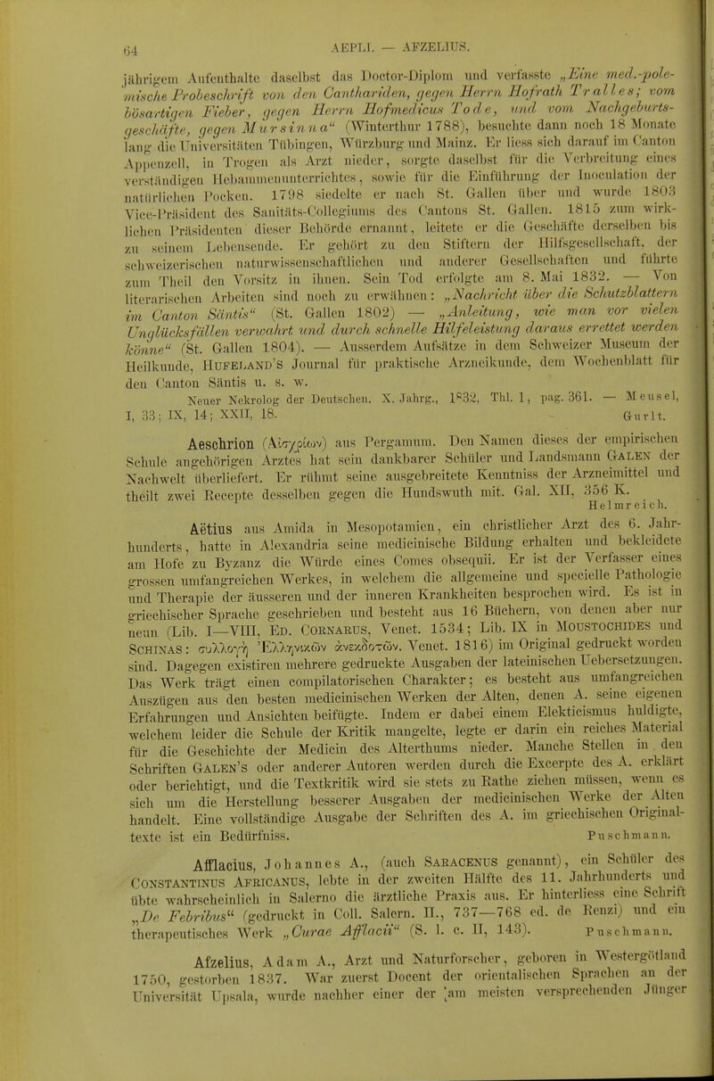 ß4 AEPLI. — AFZELIUS. iäbrig-em Anfeuthalte daselbst das Doctov-Diplom und verfasste „Eine med.-jwle- mische Frobeschrift von den Ganthariden, gegen Herrn Hofrath Tr alles; vom bösartigen Fieber, gegen Herrn Hofmedicm Tode, und vom Nachgeburts- geschäfte, gegen MÜrsinna (Wintcrtbur 1788), besiicbte dann noch 18 Monate lang die Universitäten Tübingen, Wlivzbnrg nnd Mainz. Er Hess sich darauf im CantoTi Appenzell, in Trogen als Arzt nieder, sorgte daselbst für die Verbrciituug (;iucs verständigen Ilebaniniemiuterrichtes, sowie für die Einführung der Inoculation der natürlichen Pocken. 1798 siedelte er nach St. Galleu über und wurde 180.^ Vice-Präsident des Sanitäts-Collegiunis des Cantons St. Gallen. 1815 zum wirk- lichen Präsideutcu dieser Behörde ernannt, leitete er die flescliäfte derselben bis zu seinem Lebensende. Er gehört zu den Stiftern der Hilfsgesellschaft, der schweizerischen naturwissenschaftlichen und anderer Gesellschaften und führte zum Theil den Vorsitz in ihnen. Sein Tod erfolgte ain 8. Mai 1832. — Von literarischen Arbeiten sind noch zu erwähnen: „Nachricht über die Schutzblattern im Canton Säntis (St. Gallen 1802) — „Anleitung, wie man vor vielen Unglücksfällen verwahrt und durch schnelle Hilfeleistung daraus errettet werden könne (St. Gallen 1804). — Ausserdem Aufsätze in dem Schweizer Museum der Heilkunde, Hufeland'S Journal für praktische Arzneikunde, dem Wochenblatt für den Canton Säntis u. s. w. Neuer Nekrolog der Deutschen. X. Jahrg., P32, Thl. 1, pag. 361. — Mensel, I, 33; IX, 14; XXII, 18. Quv\t. AescMon (Äw/puov) aus Pergamum. Den Namen dieses der empirischen Schule angehörigen Arzte's hat sein dankbarer Schüler und I^andsmann Galen der Nachwelt überliefert. Er rühmt seine ausgebreitete Kenntniss der Arzneimittel und theilt zwei Kecepte desselben gegen die Hundswuth mit. Gal. XII, 356 K. HelBireicli. Aetius aus Amida in Mesopotamien, ein christlicher Arzt des 6. Jahr- hunderts, hatte in Alexandria seine medicinische Bildung erhalten und bekleidete am Hofe zu Byzanz die Würde eines Comes obsequii. Er ist der Verfasser eines grossen umfangreichen Werkes, in welchem die allgemeine und specielle Pathologie und Therapie der äusseren und der inneren Krankheiten besprochen wird. Es ist in o-riechischer Sprache geschrieben und besteht aus 16 Büchern, von denen aber nur neun (Lib. I—VIH, Ed. Cornarus, Venet. 1534; Lib. IX in Moustochides und SCHINAS: aulloy-q 'EUr^vv/Mv Äve/.fWöv. Venet. 1816) im Original gedruckt worden sind. Dagegen existiren mehrere gedruckte Ausgaben der lateinischen Uebersetzungen. Das Werk trägt einen compilatorischen Charakter; es besteht aus umfangreichen Auszügen aus den besten medicinischen Werken der Alten, denen A. seine eigenen Erfahrungen und Ansichten beifügte. Indem er dabei einem Elekticismus huldigte, welchem leider die Schule der Kritik mangelte, legte er darin ein reiches Material für die Geschichte der Medicin des Alterthums nieder. Manche Stellen m den Schriften Galen's oder anderer Autoren werden durch die Excerpte des A. erklärt oder berichtigt, und die Textkritik wird sie stets zu Rathe ziehen müssen, wenn es sich um die Herstellung besserer Ausgaben der medicinischen Werke der Alten handelt. Eine vollständige Ausgabe der Schriften des A. im griechischen Origuial- texte ist ein Bedürfniss. Puschmann. AfQacius, Johannes A., (auch Saracenus genannt), ein Schüler des CONSTANTTNUS Africands, lebte in der zweiten Hälfte des 11. Jahrhnnderts und übte wahrscheinlich in Salerno die ärztliche Praxis aus. Er hinterliess eine Schritt ,,I)e Febribus'' (gedruckt in Coli. Salem, ü., 737—768 ed. de Renzi) und em therapeutisches Werk „Curae Aflacii (S. 1. c. H, 143). Puschmann. Afzelius, Adam A., Arzt und Naturforscher, geboren in Westergötland 1750, gestorben 1837. War zuerst Docent der orientalischen Sprachen an der Universität Upsala, wurde nachher einer der [am meisten versprechenden Jni.ger