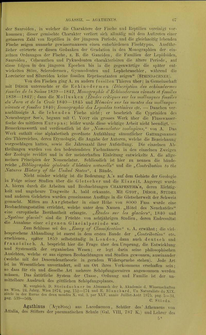 AGASS rz. — AGATHINUS. der Sauroitleii, in welcher die Charalvtere der Fische und Reptilien vcreinig-t vor- kommen; dieser gemischte Charakter verliert sieh alliniUig mit dem Auftreten einer gTössereu Zahl von Reptilien in der .jüng-ereu Periode, und die gleichzeitig lebenden Fische zeigen lummehr gewissermaasscn einen entschiedenen Fischtypus. Ausfuhr- licher erörterte er diesen Gedanken der Gradation in den Monographien der ein- icclnen Ordnungen der Fische, z. B. die Ganeiden, die Familien der Lepidoiden, Sauroiden, Celacautheu und Pyknodouten charakterisiren die ältere Periode, auf diese folgen in den jüugei'en Epochen bis in die gegenwärtige die sjjäter ent- -wickelten Störe, Sclerodermen, Gymnodonten und Lephebranchier, während die Lorciarier und Silnreiden keine fossilen Repräsentanten zeigen (Steixd^chner). Von den Fischen ging A. zu andern fossilen Thieren über; in Gemeinschaft mit Desor untersuchte er die Echinodermen (Description des eckinodermes fossiles de In Sm'sse 1839—1842, Monogroj^hie d'Eckinodermes vivaiits et fossiles 1838—1842); dann die Mollusken (Eliides crittques sur les onollusques fossiles du Jura et de la Croie 1840—1845 und Memoire sur les mentes des mollusques vivants et fossiles 1840; IconograpMe des Lepoides tertiaires tjtc. — Daneben ver- nachlässigte A. die lebenden Fische nicht; er beschrieb die Cypriniden des iseuenburger See's, begann mit C. Vogt ein grosses Werk über die Flusswasser- fische des mittleren Europas; leider wimle diese wächtige Arbeit nicht beendigt. — EemerkensWerth und verdienstlich ist der „Nomenclator zoologicus, von A. Das Werk enthält eine alphabetisch geordnete Aufzählung sämmtlicher Gattungsnamen <les Thierreiches, deren Etymologie, die Angabe der Autoreu, welche die Bezeichnung vorgeschlagen hatten, sowie die Jahreszahl ihrer Aufstellung. Die einzelnen Al)- theilungen wurden von den bedeutendsten Fachmännern in den einzelneu Zweigen der Zoologie revidirt und in der meisterhaften Einleitung entwickelte A. die allge- meinen Principien der Nomenclatur. Schliesslich ist hier zu nennen die bände- reiche „Biblioyraphie generale d'histoire naturelle und die „Contribution to the Natures History of the United States, 4 Bände. Nicht minder wichtig ist die Bedeutung A.'s auf dem Gebiete der Geologie in Folge seiner Studien über die Gletscher und die Eiszeit. Angeregt wurde A. hierzu durch die Arbeiten und Beobachtungen Charpentier's, deren Richtig- keit und ungeheure Tragweite A. bald erkannte. Mit Gyot, Desor, Studer und anderen Gelehrten wurden gemeinsame Ausflüge in die Gletscherwelt der Schweiz gemacht. Mitten am Aargletscher in einer Höhe von 8000 Fuss wurde eine Beobachtungsstation errichtet, welche unter dem Namen „Hotel des Neuchateies ■eine europäische Berühmtheit erlangte. „&udes sur les glaciers, 1840 und „Systhne glaciaV' sind die Fruchte von achtjährigen Studien, deren Endresultat die Annahme einer eigenen Glacialperiode war. Zun^ Schlüsse sei des „Essay of Classification v. A. erwähnt; die viel- besprochene Abhandlung ist zuerst in dem ersten Bande der „Gontribution etc. erschienen, später 1859 selbstständig in London, dann auch deutsch und französisch. A. bespricht hier die Frage über den Ursprimg, die Entwicklung und^ Systematik der organischen Wesen; er legt darin seine philosophischen Ansichten, welche er aus eigenen Beobachtungen und Studien gewonnen, auseinander (welche mit der Descendenztheorie in geradem Widerspruche stehen). Jede Art ist im Wesentlichen unverändert, soll am Ort ihres Vorkommens erschaffen sein; 80 dass für ein und dieselbe Art mehrere Schöpfungscentren angenommen werden müssen. Das natürliche System der Classe, Ordnung und Familie ist der un- mittelbare Ausdruck des göttlichen Schöpfungsplanes. M. vergleich. D. Steiudachner im Almanacli der k. Alcademie d. Wis.seiiseliafteii zu Wien. 24. Jaln-g. Wien 1874, pag. 152-174 imd E. Blaucliard, Uu Naturaliste du XIX siöcle in der Roviio des deux moudes X. vol. 3. par XLV. aimee .Tnillet-Aofit 1875, nair. 5-'-i4 pag. 539-569. p , \j. Dil c d a, Agatllinus ('ALyail-wo:) aus Lacedaemon, Schüler des'Athenaeus von Attalia, des Stifters der pneumatischen Schule (Gal. VIH, 787 K.) und Lehrer dos 5*