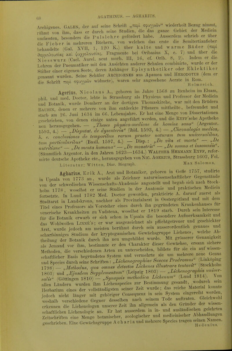 t)8 AGATHINUS. — AGHARIUS. /Vrcliig-encK. GALEN, der auf seine Schrift „-spi g9uy[J-c5v wiederholt Bezug nimmt, rühmt' von ihm, dass er durch seine Studien, die das ganze Cicbiet der Mcdicin umfassten, besonders die Pul sichre gefördert habe. Ausserdem schrieb er über die Fieber in mehreren Büchern, von welchen das erste die Semitcrtianfieber behandelte (Gal. XVII, 1, 120 K.) über kalte und warme Bilder {r.t^i {kpaoXouaia; >t«l tLuvpo-Aouar/?, Fragmente bei Oribasius X, c. 7) und über die Niesswnrz (Cael. Aurel, acut morb. III, 16, cf. Orib. 8, 2). Indem er dn. Lehren der Pneumatiker mit den Ansichten anderer Schulen combinirte, wurde er der Stifter einer eigenen Secte, deren Anhänger Kpisy nthetiker oder Eklektiker o-enannt wurden. Seine Schüler Archigenes aus Apamea und Herodotus (dem er die Schrift Trspl ^(puYiAcov widmete), waren sehr angesehene Aerzte in^K<>m- ^ Agerius, Nicolaus A., geboren im Jahre 1568 zu Itenheim im Elsass, phil und med. Doctor, lebte in Strassburg als Physicus und Professor der Mediciu und Botanik, wnrde Domherr an der dortigen Thomaskirche, war mit den Brüdern Bauhin denen er mehrere von ihm entdeckte Pflanzen mittheilte, befreundet und starb am 26. Juni 1634 im 66. Lebensjahre. Er hat eine Menge von Dissertationen geschrieben, von denen einige unten angefühi't werden, und die RYFF'sche Apotheke neu herausgegeben. — „Theses physico-medicae de Jiomine sano (Argentor. 1593 4.) — „Disputat. de dysenteria (ibid. 1593, 4.) — „Ghronologia medica, h e ' conclusiones de temporibus verum praeter naturam tum universalibus, tum partimlaribus (Basil. 1597, 4.) — Disp.: „De vita et morte'^' — „De nutrltione^' — „De menta Immana — „De monstris — „De somno et msommis . rSämmtlich Argentor. in den Jahren 1623—1634.) Walther Hermann Ryff, refor- mirte deutsche Apotheke etc., herausgegeben vonNiC. Agerius, Strassburg 1602, Fol. Literatur: Witten, Diar. Biograpli. • Max Salomon. Agharius, Erik A., Arzt und Botaniker, geboren in Gefle 1757, studirte in ITpsala von 1773 an, wurde als Zeichner naturwissenschaftlicher Gegenstände von der schwedischen Wissenschafts-Akademie angestellt und begab sich nach Stock- holm 1778, woselbst er seine Studien in der Anatomie und praktischen Äledicin fortsetzte. In Lund 1782 Med. Doctor geworden, prakticirte A. darauf zuerst als Stadtarzt in Landskrona, nachher als Provinzialarzt in Oestergötland und mit dem Titel eines Professors als Vorsteher eines durch ihn gegründeten Krankenhauses tur venerische Krankheiten zu Vadstena, woselbst er 1819 starb. Durch sem Interesse für die Botanik erwarb er sich schon in üpsala die besondere Aufmerksamkeit und das Wohlwollen Ltnne's ; er war ausgezeichnet als pflichtgetreuer und geschickter \rzt, wurde jedoch am meisten berühmt durch sein ausserordentlich genaiies und scharfsinniges Studium der kryptogamischen Gewächsgruppe Eichenes, welche Ab- theilung der Botanik durch ihn neu umgebildet wurde. Mit. grösserer Genauigkeit als Jemand vor ihm, bestimmte er den Charakter dieser Gewächse, ersann sichere Methoden, die verschiedenen Arten zu unterscheiden, bildete für sie em auf^v-issen- schaftlicher Basis begründetes System und vermehrte sie um mehrere neue Genus und Speeles durch seine Schriften: „Lichenographiae Suecae Prodromus Lmkopmg 1798)— „Metliodus, qua omnes detectos Lichenes ilhistrare tentavit (Stockhohn 1803 und „Ejusdem Supplementum<' (Leipzig 1803) - ^'^^^^f ^^[^f^^;' salJ' (Göttingen 1810) - „Synopsis methodiea Ltchenum (Lund 1814) \ o allen Ländern wurden ihm Lichenspecies zur Bestimmung gesandt, wodurch sein Herbarium eines der vollständigsten seiner Zeit wurde; das reiche Material konnte jedoch nicht länger mit gehöriger Consequenz in ««i System emgereiht werden weshalb verschiedene Gegner desselben nach seinem Tode auftraten. Gleichwohl erkennen die Lichenologen unserer Zeit ihn allgemein als den GiUndeT der wissen- schaftlichen Lichenologie an. Er hat ausserdem in in- und a_usländischen gelehi Zeitschriften eine Menge botanischer, zoologischer und medicinischer Abhandlungen geschrieben. Eine Gewächsgruppe A c h a r i a und mehrere Speeles tragen ^^i^;^ ^^i^™^