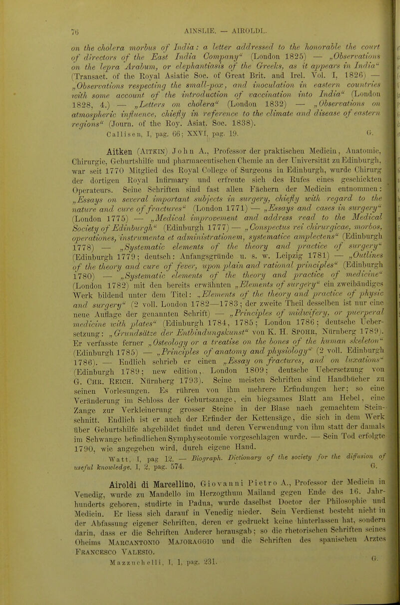 on the cholera morbus of India: a letter addressed to the honorahle the comi of directors of the East India Company (London 1825) — „Ohservatio on the lepra Ärahum, or elephantmsis of the Greehs, as it appears in Indio (Transact. of the Royal Asiatic Soc. of Great Brit. and Irel. Vol. I, 182ßj - „Observations respecting the small-pox, and inoculation in eastern countri' loith some account of the introductton of vaccination into India (Lond 1828, 4.) — „Letters on cholera (London 1832) — „ Observations < atmospheric influence, chiefly in reference to the climate and disease of eastei regions (Journ. of the Roy. Asiat. Soc. 1838). Calliseu, I, pag. 66; XXVI, pag. 19. Oll Oll I Aitken (Aitkin) Johu A., Professor der praktischen Medicin, Anatomie, Chirurgie, Geburtshilfe nnd pharniaceutischeu Chemie an der Universität zu Edinburgh, war seit 1770 Mitglied des Royal College of Surgeons in Edinburgh, wurde Chirurg der dortigen Royal luftrniary nnd erfreute sich des Rufes eines geschickten Operateurs. Seine Schriften sind fast allen Fächern der Medicin entnommen: „Essays on several important subjects in surgery, chiefly with regard to the nature and eure of fractures (London 1771) — „Essays and cases in surgery (London 1775) — „Medical imjjrovement and address read to the Medical Society of Edinburgh (Edinburgh 1777) — „Gonspectus rei chirurgicae, morbos, operationes, instrumenta et administrationem, systematice amplectens (Edinburgh 1778) — „Systematic elements of the theory and practice of surgery (Edinburgh 1779; deutsch: Anfangsgründe u. s. w. Leipzig 1781) — „Outlines of the theory and eure of fever, upon piain and rational principles (Edinbiirgh 1780) — „Systematic elements of the theory and practice of medicine (London 1782) mit den bereits erwähnten „Elements of surgeYy ein zweibändiges Werk bildend unter dem Titel: Elements of the theory and p)ractice of physic and surgery (2 voll. London 1782—1783; der zweite Theil desselben ist nur eine neue Auflage der genannten Schrift) — „Principles of midwifery, or puerperal medicine with plates (Edinburgh 1784, 1785; London 1786; deutsche Ueber- setzung: „Grundsätze der Entbindungskunst von K. H. Spohr, Nürnberg 1789). Er verfasste ferner „Osteology or a treatise on the bones of the human skeleton (Edinburgh 1785) — „Principles of anatomy andphysiology (2 voll. Edinburgh 1786). — Endlich schrieb er einen „Essay on fractures, and on Ittxations (Edinburgh 1789; new edition,. London 1809; deutsche Uebersetzung von G. Chr. Reich. Nürnberg 1793). Seine meisten Schriften sind Handbücher zu seinen Vorlesungen. Es rühren von ihm mehrere Erfiuduugen her; so euie Veränderung im Schloss der Geburtszange, ein biegsames Blatt am Hebel, eine Zange zur Verkleinerung grosser Steine in der Blase nach gemachtem Stein- sehuitt. Endlich ist er auch der .Erfinder der Kettensäge, die sich in dem Werk über Geburtshilfe abgebildet findet uud deren Verwendung von ihm statt der damals im Schwange befindlichen S>nnphyseotomie vorgeschlagen wurde. — Sein Tod erfolgte 1790, wie angegeben wird, durch eigene Hand. Watt, I, pag 12. — Biograph. Dlctionary of the society for the difusion of useful knowledge. I, 2, pag. 574. ' <^'. Airoldi di Marcellino, Giovanni Pietro A., Professor der Medicin in Venedig, wurde zu Mandello im Herzogthum Älailand gegen Ende des 16. .lahr- hnnderts geboren, studirte in Padua, wurde daselbst Doctor der l'hilosophie und Medicin. Er Hess sich darauf in Venedig nieder. Sein Verdienst besteht nicht m der Abfassung eigener Schriften, deren er gedruckt keine liinterlassen liat, sondern darin, dass er die Schriften Anderer herausgab; so die rhetorischen Schriften seines Olieims Marcantonio Matoraggio nnd die Schriften des spanischen Arztes Francesco Valesio. Mazzlieh Olli, 1, 1, pag. 231.