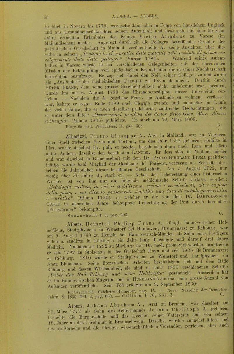 Kr Illieb in Novara bis 1779, wechselte dami aber in Folge von bäiiKlicheni Unglück und aus CJeunndlieitsrückKicliten seinen Aufenthalt und liess sich mit einer fdr zenn Jahre ertheilten Eriaubniss des Königs Victor Amadeus zu Varese (im Mailändischen) nieder. Angeregt durch ein die PellagTa betreffendes Circular der patriotischen Gesellschaft in Mailand, veröffentlichte A. seine Ansichten über die- selbe in seinem ,,Trattato teorico-pratico chlle malattie delV imolato diprimavera rohjarmente dette della pellacjra (Varese 1784). — Während seines Aufent- haltes in Varese wurde er bei verschiedenen Gelegenheiten mit der ehrenvollen Mission der Bekämpfung von epidemischrn Krankheiten, die in seiner Nachbarschaft herrsehten beauftragt. Er zog sich dabei den Neid seiner CoUcgeu zu nnd wurde als „Ausländer der medicinischen Facultät zu Pavia dennncirt. Dorthin durch Petee Frank, dem seine grosse Geschicklichkeit nicht unbekannt war, berufen, wurde ihm am 6. August 1788 das Ehrendoctordiplom dieser Universität ver- liehen. Nachdem die A. gegebene Frist, im Auslände zu wohnen, verflossin war, kehrte er gegen Ende 1789 nach Oleggio zurück und sammelte im Laufe der'vielen Jahre, die er noch daselbst prakticirte, zahlreiche Beobachtungen, die tr unter dem Titel: „Osservazioni pratiche del doltor fisico Glov. Mar. Alhera d'OUcjgio (Milano 1806) publicirte. Er starb am 12. März 1808. Biofi'rafia med. Piemontese. II,-pag. 306. ^• Alberizzi. Pietro Giuseppe A., Arzt in Mailand, war in Voghera, einer Stadt zwischen Pavia und Tortona, um das Jahr 1692 geboren, studirte in Pisa, wurde daselbst Dr. phil. et medic, begab sich dann nach Rom und hörte unter Anderm daselbst den berühmten Lancisi. Er liess sich in Mailand nieder und war daselbst in Gemeinschaft mit dem Dr. Paolo Girolamö Bidma praktisch thätig, wurde bald Mitglied der Akademie de' Faticosi, verfasste als Secretär der- selben die Jahrbücher dieser berühmten Gesellschaft. Am 7. August 1722, nur wenig über .30 Jahre alt, starb er. — Neben der Uebersetzung eines historischen Werkes ist von ihm nur die folgende medicinische Schrift verfasst worden:^ „ Critohcjia viedtca, in cui si stahiliscono, esclusi i vermiccivoU, altre cagioni della peste, e sul diver so pensamento s'addita una idea di metodo preservativo e curativo (Milano 1720), in welcher er die von dem Dr. Bartolommeo Corte in demselben Jahre behauptete Uebertragung der Pest durch besondere „PestWürmer bekämpfte. Mazziichelli I, 1, pag. 293. ^• Albers, Heinrich Philipp Franz A., königl. hannoverischer Hof- mcdicus, Stadtphysicus zu Wunstorf bei Hannover, Brunnenarzt zu Rehburg, war am 9 August 1768 zu Hemeln bei Hannoverisch-Münden als Sohn emes Predigers o-eboren studirte in Göttingen ein Jahr lang Theologie, und darauf drei Jahre Medicin Nachdem er 1792 zu Marburg zum Dr. med. promovirt worden, prakticirte er seit 1792 zu Stolzenau in der Grafschaft Hoya und seit 1805 als Brunnenarzt zu Rehburg. 1810 wurde er Stadtphysicus zu Wunstorf und Landphysicus im Amte Blumenau. Seine literarischen Arbeiten beschäftigen sich mit dem Bade Rehburg und dessen Wirksamkeit, sie sind in einer 1830 erschienenen Schrift: Ueher das Bad Behburg und seine Heilkräfte gesammelt. Ausserdem hat er im Hannoverischen Magazin und in Hufeland's Journal eine grosse Anzahl von Aufsätzen veröffentlicht. Sein Tod erfolgte am 9. September 1830. Rotermnnd, Gelehrtes Hannover, pag. 15. - Neuer Nekrolog der Deutschen. Jahrg. 8. 1830. Thl. 2, pag, 660. _ Oallisen, I, 76; XXT, 3. Albers, Johann Abraham A., Arzt zu Bremen, war daselbst am 20 März 1772 als Sohn des Aeltermannes Johann Christoph A. geboren, besuchte die Bürgerschule und das Lyceum seiner Vaterstadt und von seinem 18. Jahre an das Carolinum in Braunschweig. Daselbst wurden zunächst altere und nenere Sprache und die übrigen wissenschaftlichen Vorstudien getrieben, aber auch