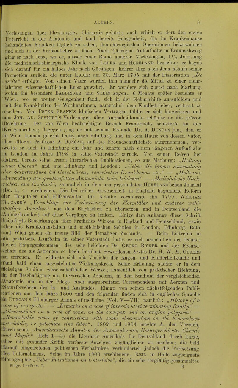 Vorlesungeu über Physiologie, Chirurgie gehört; auch erhielt er dort den ersten Unterricht in der Anatomie nnd fand bereits Gelegenheit, die im Krankenhause behandelten Kranken täglich zu sehen, den chirurgischen Operationen beizuwohnen und sich in der Verbandlehre zu üben. Nach 2jährigem Aufenthalte in Braunschweig ging er nach Jena, wo er, ausser einer Reihe anderer Vorlesungen, l^/g Jahr,lang die medicinisch-chirurgische Klinik von Loder und Hufeland besuchte; er begab sieh darauf für ein halbes Jahr nach Göttingen, kehi'te aber nach Jena behufs seiner Promotion zurück, die unter Loder am .30. März 1795 mit der Dissertation „De I ascite'' erfolgte. Von seinem Vater wurden ihm nunmehr die Mittel zu einer mehr- jährigen wissenschaftliehen Reise gewährt. Er wendete sich zuerst nach Marburg, ■ wohin ihn besonders Balüinger und Stein zogen, 6 Monate später besuchte er Wien, wo er weiter Gelegenheit fand, sich in der Geburtshilfe auszubilden und mit den Krankheiten der Wöchnerinnen, namentlich dem Kindbettfieber, vertraut zu I machen. Von Peter Frank's klinischen Vorträgen fühlte er sich hingerissen und . aus JOH. Ad. Schmidt s Vorlesungen über Augenheilkunde schöpfte er die grösste 1 Belehrung. Der von Wien beabsichtigte Besuch Frankreichs scheiterte an den 1 Kriegs Unruhen; dagegen ging er mit seinem Freunde Dr. A. Düncan jun., den er : in Wien kennen gelernt hatte, nach Edinburg und in dem Hause von dessen Vater, i dem älteren Professor A. DüNCAN, auf das Freundschaftlichste aufgenommen, ver- ^ weilte er auch in Edinburg ein Jahr und kehrte nach einem längeren Aufenthalte iin London im Jahre 1798 in seine Vaterstadt zurück. Von seinen Reisen her idatiren bereits seine ersten literarischen Publicationen, so aus Marburg: „Heilung • einer Chorea und aus Edinburg und London: „Ueber die innere Änioendung • der Salpetersäure hei GeschioUren, venerischen Krankheiten etc. — „Heilsame .Anicendung des geschwefelten Ammoniaks b&im Diabetes — „Medicinische Nach- • richten aus England, sämmtlich in dem neu gegründeten HuFELANo'schen Journal (Bd. 1, 4) erschienen. Die bei seiner Anwesenheit in England begonnene Reform lider Hospitäler imd Hilfsanstalten für Kranke veranlasste ihn 1799, William IBlizard's Vorschläge zur Verbesserung der Hospitäler und anderer wohl- thütiger Anstalten aus dem Englischen zu übersetzen und in Deutschland die .Aufmerksamkeit auf diese Vorgänge zu lenken. Einige dem Anhange dieser Schrift I beigefügte Bemerkungen über ärztliches Wirken in England und Deutschland, sowie 'über die Krankenanstalten und medicinischen Schulen in London^ Edinburg, Bath ;und Wien geben ein treues Bild der damaligen Zustände. — Beim Eintreten in ulie praktische Laufbahn in seiner Vaterstadt hatte er sich namentlich des freund- Iliehen Entgegenkommens des sehr beliebten Dr. Georg Bicker und der Freund- -schaft des als Astronom so hoch berühmt gewordenen Arztes Dr. H. W. M. Olbers zzu erfreuen. Er widmete sich mit Vorliebe der Augen- und Kinderheilkunde und ifand bald einen ausgedehnten Wirkungskreis. Seine Erholung suchte er in dem ftfleissigen Studium wissenschaftlicher Werke, namentlich von praktischer Richtimg, idn der Beschäftigung mit literarischen Arbeiten, in dem Studium der vergleichenden 'Anatomie und in der Pflege einer ausgebreiteten Correspondenz mit Aerzten und >Naturforschern des In- und Auslandes. Einige von seinen nächstfolgenden Publi- •cationen aus dem Jahre 1800 imd den folgenden finden sich in englischer Sprache iin Duncan's Edinburger Annais of medicine (Vol. V—VH), nämlich : „History of a ■ case of Croup etc. — „Remarks an a case ofinversio uteri terminating fatally — .„Ohservations on a case of zona, on the cow-pox and an angina polyposa — .„Remarkable cases of convulsions loith some observations on the hemorrhoea /petechialis, or petechiae sine fehre. 1802 und 1803 machte A. den Versuch, idurch seine „Amerikanische Annalen der Arzeneykunde, Naturgeschichte, Chemie und Physik (Heft 1—3) die Literatur Amerika's für Deutschland durch kurze, aber mit gesunder Kritik verfasste Anzeigen zugänglicher zu machen; die bald darauf eingetretenen politischen Verhältnisse verhinderten jedoch die Fortsetzung des Unternehmens. Seine im Jahre 1803 erschienene, Reil in Halle zugeeignete ^Monographie „ Ueber Pulsationen im Unterleibe, die ein sehr sorgfältig gesammeltes Biogr. Lexikon. I. (3