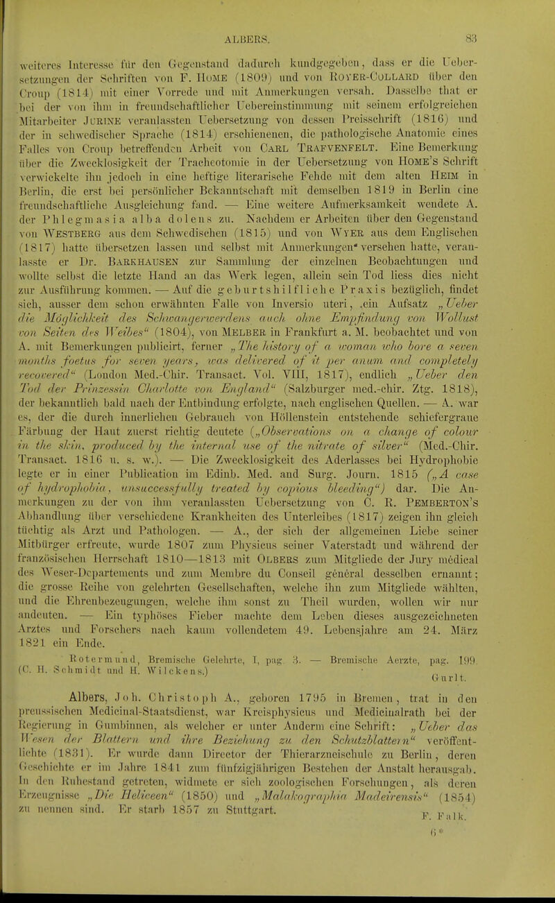 weiteres Interesse für den Gegoiistaiul dacliireli kiiiulgeg-ebeii, dass er die l'eber- setztiug-on der Scliriften von F. lluME (ISÜ'Jj und von llOVEli-CoLLARD über den Croui) (1814) mit einer Vorrede und mit Anmerkungen versah. Dasselbe tiiat er bei der Min ilim in freundschaftlicher Uebereinstinmiung mit seinem erfolgreiclieu Mitarbeiter JuRiXE veranlassten ITebersetznng von dessen Treisschrift (1816) und der in schwedischer Sprache (1814) erschienenen, die pathologische Anatomie eines Falles von Croup betreffenden Arbeit von Carl Trafvenfelt. Eine Bemerkung über die ZAvecklosigkeit der Tracheotomie in der Uebersetzuug von Home's Schrift vcrM'iekelte ihn jedoch in eine heftige literarische Fehde mit dem alten Heim in Berlin, die erst liei persönlicher Bekauntscliaft mit demselben 1819 in Berlin (ine freundschaftliche Ausgleichung fand. — Eine weitere Aufmerksamkeit wendete A. der Phlegmasia alba dolens zu. Nachdem er Arbeiten über den Gegenstand von AVestberg aus dem Schwedischen (1815) und von Wyer ans dem Euglischeu (1817) hatte übersetzen lassen und selbst mit Anmerkungen* versehen hatte, veran- lasste er Dr. Bark HAUSEN zur Sammlung der einzelneu Beobachtungen und wollte selbst die letzte Hand an das Werk legen, allein sein Tod Hess dies nicht zur Ausführung kommen. — Auf die geburtshilfliche Praxis bezüglich, findet sich, ausser dem schon erwähnten Falle von Inversio uteri, .ein Aufsatz „ Ue1>er die Mö(jlichlx:eit des Sclmamjenoerdenfi auch oline Emijfindung von Wollust von Seitm des Weibes (1804), von Melber in Frankfurt a. M. beobachtet und von A. mit Bemerkungen publicirt, ferner „ 2Vie histori/ of a womaii loJio bore a seven months foetus for seven years, %oas delivered of it ^^er anum and covipletely recocered (London Med.-Chir. Transact. Vol. VIII, 1817), endlich „lieber den Tod der Prinzessin ClmrloUc von Eiujland (Salzburger med.-chir. Ztg. 1818), der bekanntlich bald nach der Entbindung erfolgte, nach englischen Quellen. — A. war es, der die durch innerlichen Gebrauch von Höllenstein entstehende schiefergraue Färbung der Haut zuerst richtig deutete {„Observations on a change of coloiir in tlie sl'in, produced by tlie internal use of tlie nitrate of silver (Med.-Chir. Transact. 1816 u. s. w.). — Die Zwecklosigkeit des Aderlasses bei Hydrophobie legte er in einer Publication im Ediub. Med. and Sui-g. Jouru. 1815 („A case of hydropJtobia, nasuccessfully treated by copions bleeding) dar. Die An- merkungen zu der von ihm veranlassten Uebersetzuug von C. R. Pemberton's Abhandlung über verschiedene Krankheiten des Unterleibes (1817) zeigen ihn gleich tüchtig als Arzt und Pathologen. — A., der sieh der allgemeinen Liebe seiner Mitbürger erfreute, wurde 1807 zum Physicus seiner Vaterstadt und während der frauzösisehen Herrschaft 1810—1813 mit Olbers zum Mitgliede der Jury medical des Weser-Departements und zum Membre du Conseil genei-al desselben ernannt; die grosse Reihe von gelehrten Gesellschaften, welche ihn zum Mitgliede wählten, und die Ehrenbezeugungen, welche ihm sonst zu Thcil wurden, wollen wir nur andeuten. — Ein typhöses Fieber machte dem Leben dieses ausgezeichneten Arztes und Forschers nach kaum vollendetem 49. Lebensjahre am 24. März 1821 ein Ende. Rotorm und, Bremische Gelehrte, I, pag. 8. — Brcmisclie Aevzte, pag. 199 (C. 11. Sehmidt und H. Wilckens.) • . , Gurlt. Albers, Job. Cliristopli A., geboren 1795 ui Bremen, trat in den preussischeu Mediciual-Staatsdienst, war Kreisphysicus imd Mediciualratb bei der Regierung in Gumbinnen, als welcher er unter Anderm eine Schrift: „Ueber das Wesen der Blattern, und ihre Beziehung zu den Schutzblattern veröffent- lichte (1831). Er wurde dann Director der Thierarzneischule zu Berlin, deren Geschichte er im Jahre 1841 zum fünfzigjährigen Bestehen der Anstalt herausgab. In den Ruhestand getreten, widmete er sich zoologischen Forschungen, als deren Erzeugnisse „Die Heliceen (1850) und „Malakographia Madeirensis (1854) zu nennen sind. Er starb 1857 zu Stuttgart. ,, •