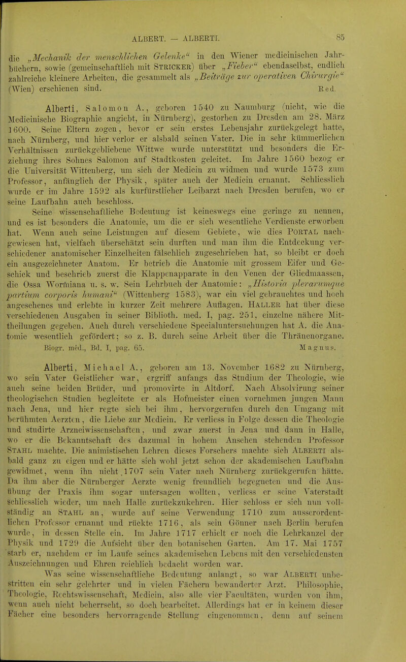 die „Mechanik der vienschlichen Gelenke in deu Wieuer medieiuischen Jalir- bücheru, sowie (gemeiuschaftlich mit Stricker) über „Fieber ebeudaselbst, endlich zahlreiche kleinere Arbeiten, die gesammelt als „Beiträge zur operativen Chirurgie (Wieu) erschienen sind. Red. Alberti, Salomen A., geboren 1540 zn Naumburg (nicht, wie die Medicinische Biographie angiebt, in Nürnberg), gestorben zu Dresden am 28. März ]600. Seine Eltern zogen, bevor er sein erstes Lebensjahr zurückgelegt hatte, nach Nürnberg, und hier verlor er alsbald seinen Vater. Die in sehr kümmerlichen Verhältnissen zurückgebliebene Wittwe wurde unterstützt und besonders die l^^r- ziehimg ihres Sohnes Salomen auf Stadtkosten geleitet. Im Jahre 1560 bezog er die Universität Wittenberg, imi sich der Mediciu zu widmen und wurde 1573 zum Professor, anfänglich der Physik, später auch der Medicin ernannt. Schliesslich wurde er im Jahre 1592 als kurfürstlicher Leibarzt nach Dresden berufen, wo er seiue Laufbahn auch beschloss. Seine wissenschaftliche Bedeutung ist keineswegs eine geringe zu nennen, und es ist besonders die Anatomie, um die er sich wesentliche Verdienste erworben hat. Wenn auch seine Leistungen auf diesem Gebiete, wie dies Portal nach- gewiesen hat, vielfach überschätzt sein durften und man ihm die Entdeckung ver- schiedener anatomischer Einzelheiten fälschlich zugesehrieben hat, so bleibt er doch ein ausgezeichneter Anatora. P> betrieb die Anatomie mit grossem Eifer und Ge- schick und beschrieb zuerst die Klappeuapparate in den Venen der Gliedmaasseu, die Ossa WorAiiana u. s. w. Sein Lehrbuch der Anatomie: „Historia plerarumque partium corporis Jniviani (Wittenberg 1583), war ein viel gebrauchtes und hoch angesehenes und erlebte in kurzer Zeit mehrere Auflagen. Haller hat über diese verschiedenen Ausgaben in seiner Biblioth. med. I, pag. 251, einzelne nähere Mit- theilungen gegeben. Auch durch verschiedene Specialuntersuchungen hat A. die Ana- tomie wesentlich gefördert; so z. B. durch seine Arbeit über die Thränenorgane. Biogr. med., Bd. I, pag-. 65. Maguiig. Alberti, Michael A., geboren am 13. November 1682 zu Nürnberg, ■wo sein Vater Geistlicher war, ergriff anfangs das Studium der Theologie, wie auch seine beiden Brüder, und proraovirte in Altdorf. Nach Absolvirung seiner theologischen Studien begleitete er als Hofmeister einen vornehmen jungen Mann nach Jena, und hier regte sich bei ihm, hervorgerufen durch den L^mgaug mit berühmten Aerzten, die Liebe zur Medicin. Er verliess in Folge dessen die Theologie und studirte Arzneiwissenschaften, und zwar zuerst in Jena und dann in Halle, wo er die Bekanntschaft des dazumal in hohem Ansehen stehenden Professor Stahl machte. Die auimistischen Lehren dieses Forschers machte sich Alberti als- bald ganz zu eigen und er hätte sich wohl jetzt schon der akademischen Laufbahn gewidmet, wenn ihn nicht. 1707 sein Vater nach Nürnberg zurückgerufen hätte. Da ihm aber die Nürnberger Aerzte wenig freundlich begegneten und die Aus- übung der Praxis ihm sogar untersagen wollten, verliess er seine Vaterstadt schliesslich wieder, um nach Halle zurückzukehren. Hier schloss er sich nun voll- ständig an Stahl an, wurde auf seine Verwendung 1710 zum ausserordent- lichen Professor ernannt und rückte 1716, als sein Gönner nach Berlin berufen wurde, in dessen Stelle ein. Im Jahre 1717 erhielt er noch die Lehrkanzel der Physik und 1729 die Aufsicht über den botanischen Garten. Am 17. Mai 1757 starb er, nachdem er im Laufe seines akademisclien Lebens mit den verschiedensten Auszeichnungen und Ehren reichlich bedaclit worden war. Was seine wissenschaftliche Bedeutung anlangt, so war Alberti nnl)c- stritteu ein sehr gelehrter und in vielen Fächern l)cwandertcr Arzt. Philosophie, Theologie, Rechtswissenschaft, Medicin, also alle vier Facultäten, wurden von ihm, wenn auch nicht beherrscht, so doch bcar))citet. Allerdings hat er in keinem dieser Fächer eine besonders hervorragende Stellung eingeuonnnen, denn auf seinem