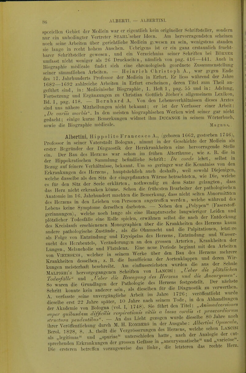 spcciclkii (ifbict der ]\l((licin war er cigciitlicli kein origineller Schriftsteller, sondern nur ein unbedingter Vertreter STAnL'scher Ideen. Am hervorragcndsttu Kcheinen noch seine Arbeiten über geriehtlichc Medicin gewesen zu sein, wenigstens standen sie lange in recht holicni Ansehen. Uebrigens ist er ein ganz erstaunlich frucht- barer Schriftsteller gewesen, und ein Verzeichniss seiner Schriften bei Uörxer nmfasst nicht weniger als 26 Druckseiten, nämlich von pag. 41G—441. Auch in Biographie m6dicale findet sich eine chronologisch geordnete Zusammenstellung seiner sämmtlichen Arbeiten. — Heinrich Christoph A., war gegen Ende des 17. Jahrhunderts Professor der Medicin in Erfurt. Er Hess während der Jahre 1682 1692 zahlreiche Arbeiten in Erfurt erscheinen, deren Titel zum Theil an- geführt sind, in: Medicinische Biographie, 1. Heft 1, pag. 55 und in: Adelung, Fortsetzung und Ergänzungen zu Christian Göttlich Jöcher's allgemeinem Lexikon, Bd. I pag. 418. — Bernhard A. Von den Lebensverhältnissen dieses Arztes sind lins nähere Mittheilungen nicht bekannt; er ist der Verfasser einer Arbeit: De variis onorb'is. In den meisten biographischen Werken wird seiner gar nicht gedacht; einige kurze Bemerkungen widmet ihm Ducange in seinem Wörterlmch, sowie die Biographie mödicale. Maguus. Albertini, H i p p o l i t o F r an c e s c o A., (geboren 1662, gestorben 1746), Professor in seiner Vaterstadt Bologna, nimmt in der Geschichte der Medicin als erster Begründer der Diagnostik der Herzkrankheiten eine hervorragende Stelle ein. Der Bau des Herzens war schon im frühen Alterthume, wie z. B. die in der Hippokratischen Sammlung befindliche Schrift: De corde lehrt, selbst in Bezug auf feinere Verhältnisse, bekannt. Um so geringer war die Kenntniss von_ den Erkrankungen des Herzens, hauptsächlicli auch deshalb, weil sowohl Diejemgen, welche dasselbe als den Sitz der eingepflanzten Wärme betrachteten, wie Die, welche es für den Sitz der Seele erklärten, nothwendig zu dem Satze gelangten, das« das Herz nicht erkranken könne. Schon die frühesten Bearbeiter der pathologischen Anatomie im 16. Jahrhundert machten die Bemerkung, dass nicht selten Abnormitäten des Herzens in den Leichen von Personen angetroften werden, welche während cks Lebens keine Symptome derselben darboten. — Xeben den „Polypen (iaserstoft- gerinnungen), welche noch lange als eine Hauptursache langwieriger Leiden unel plötzlicher Todesfälle eine Rolle spielen, erwähnen selbst die nach der Entdeckung des Kreislaufs erschienenen Monographien über die Krankheiten des Herzens kaum andere pathologische Zustände, als die Ohnmacht und die Palpitationen letzt-re als Folge von'Entzündung und Erysipelas eles Herzens, Entzündung und Wasser- sucht des Herzbeutels, Veränderungen an den grossen Arterien, Krankheiten cler Lungen, Melancholie und Flatulenz. Eine neue Periode beginnt mit den Arbeiten von ViEUSSENS, welcher in seinem Werke über eleu Bau des Herzens mehrere Krankheiten desselben, z. B. die Insufficienz der Aortenklappen und deren Wir- kungen meisterhaft beschreibt. Am einflussreichsten wurden die aus der Schule MALPIGHI'S hervorgegangenen Schriften von Lancisi : „Leber che 2dofM,en Todesfälle und „Ueber die Beioegung des Herzens und die Aneurysmen So wien die Grundlagen der Pathologie des Herzens festgesteUt. Der Schritt konnte kein anderer sein, als dieselben für l^'^S'^^^^'V^ A. verfasste s^ine unvergängliche Arbeit im Jahre ^26; _ verottent ich m^^^^^^ dieselbe erst 22 Jahre später, 10 Jahre nach seinem Tode, m den Abhandlungen S«etn Bologlia (^ol. 1, 1748). S^ fuhrt den Titel: super qrdbusdam d^fficMs respirathnis mtus a Inesa cord^s a Z-;^;^ ; stLtrL pendentibus. - An das Licht gezogen wurde dieselbe fP/^^J^^ ihrer Veröffentlichung durch M. H. Romberg in der Ausgabe: f f^'-^'^^f^^^^^^^^ Berol. 1828, 8. A.'theilt die Vergrösscruugen des Herzens, welche schon Lakc si als „legitimae und „spuriae unterschieden hatte, «^^^^^ l sprechenden l-:rkrnnkungen der grossen Gefässe in „aneurysmatische und ,,vikosc Die rrst.ren betreflai vorzugsweise das linke, die letzteren das rechte Herz.