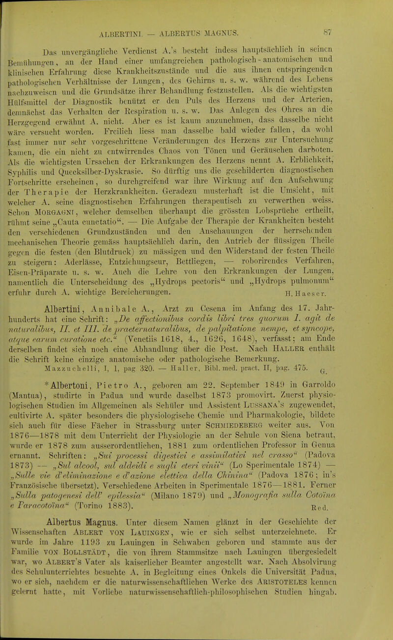 Das imvergüngliclie Verdienst A.'s besteht indess liaiiptsüclilieh iu seinen Beniübung-en, au der Hand einer mnfangreichen pathologisch - anatomischen und klinischen Erfahrung diese Kraukheitszustände und die aus ihnen entspringenden pathologischen Verhältnisse der Lungen, des Gehirns u. s.w. während des Lebens nachzuweisen und die Grundsätze ihrer Behandlung festzustellen. Als die wichtigsten Hüllsmittel der Diagnostik benützt er den Puls des Herzens und der Arterien, demnächst das Verhalten der Respiration u. s. w. Das Anlegen des Ohres an die Herzgegend erwähnt A. nicht. Aber es ist kaum anzunehmen, dass dasselbe nicht wäre versucht worden. Freilich liess man dasselbe bald wieder fallen, da wohl fast immer nur selir vorgeschrittene Veränderungen des Herzens zur Untersuchung kamen, die ein nicht zu eutwirrendes Chaos von Tönen und Geräuschen darboten. Als die wichtigsten Ursachen der Erkrankungen des Herzens nennt A. Erblichkeit, Syphilis und Quecksilber-Dyskrasie. So dürftig uns die geschilderten diagnostischen Fortschritte erscheinen, so durchgreifend war ihre Wirkung auf den Aufschwung der Therapie der Herzkrankheiten. Geradezu musterhaft ist die Umsicht, mit welcher A. seine diagnostischen Erfahrungen therapeutisch zu verwerthen weiss. Schon Morgagni, welcher demselben überhaupt die grössteu Lobsprüche ertheilt, rühmt seine „Cauta cuuctatio. — Die Aufgabe der Therapie der Krankheiten besteht den verschiedenen Grundzuständen und den Anschauungen der herrschenden mechanischen Theorie gemäss hauptsächlich darin, den Antrieb der flüssigen Theile gegen die festen (den Blutdruck) zu mässigen imd den Widerstand der festen Theile zu steigern: Aderlässe, Entziehungscur, Bettliegen, — roborircndes Verf:\hren, Eisen-Präparate u. s. w. Auch die Lehre von den Erkrankungen der Lungen, namentlich die Unterscheidung des „Hydrops pectoris und „Hydrops pulmonum erfuhr durch A. wichtige Bereicherungen. H. Haeser. Albertini, Aunibale A., Arzt zu Cesena im Anfang des 17. Jahr- hxmderts hat eine Schrift: „De affectionibus cordis lihri tres quorum I. agit de naturcdibm, II. etlll. de p-aeternatm-alihus, de ixdpitatione nenipe, et syncope, atque earum curatione etc. (Venetiis 1618, 4., 1626, 1648), verfasst; am Ende derselben findet sich noch eine Abhandlung über die Pest. Nach Haller enthält die Schrift keine einzige anatomische oder pathologische Bemerkung. Mazznclielli, I, 1, pag :-i20. — Haller, Bibl. med. pract. II, pag. 475. *Albertoili, Pietro A., geboren am 22. September 184!) in Garroldo (Mantua), studirte in Padua und wurde daselbst 1873 promovirt. Zuerst physio- logisclien Studien im Allgemeinen als Schüler und Assistent Lussana's zugewendet, cultivirte A. später besonders die physiologische Chemie und Pharmakologie, bildete sich auch für diese Fächer in Strassburg unter Schmiedeberg weiter aus. Von 1876—1878 mit dem Unterrieht der Physiologie an der Schule von Siena betraut, wurde er 1878 zum ausserordentlichen, 1881 zum ordentlichen Professor in Genua ernannt. Schriften: „Sui processi digestivi e assimilativi nel craHso (Padova 1873) — „Sul cdcool, ml aldeidi e siicjU eteri vinii (Lo Sperimentale 1874) — .,Sidle vie d'elimmazione ed'azione elettiva della CMnina (Padova 1876; in's Französische übersetzt). Verschiedene Arbeiten in Sperimentale 1876—1881. Ferner „Sidla patogenesi delV epilessia (Milano 1871») und „Monograßn mlla Coto'ina e Paracotoma (Torino 1883). Eed. Albertus Magnus. Unter diesem Namen glänzt in der Geschichte der Wissenschaften Ablert von Läuinge.v, wie er sich selbst unterzeichnete. Er wurde im Jahre 1193 zu Lauingen in Schwaben geboren und stammte aus der Familie VON Bollstädt, die von ihrem Stammsitze nach Lauiugen übergesiedelt war, wo Albert's Vater als kaiserlicher Beamter angestellt war. Nach Absolviruiig des Schulunterrichtes besuchte A. in Begleitung eines Onkels die Universität Padua, wo er sieh, nachdem er die naturwissenschaftlichen Werke des Aristoteles kennen gelernt hatte, mit Vorliebe naturwissenschaftlich-philosophischen Studien hiiigab.
