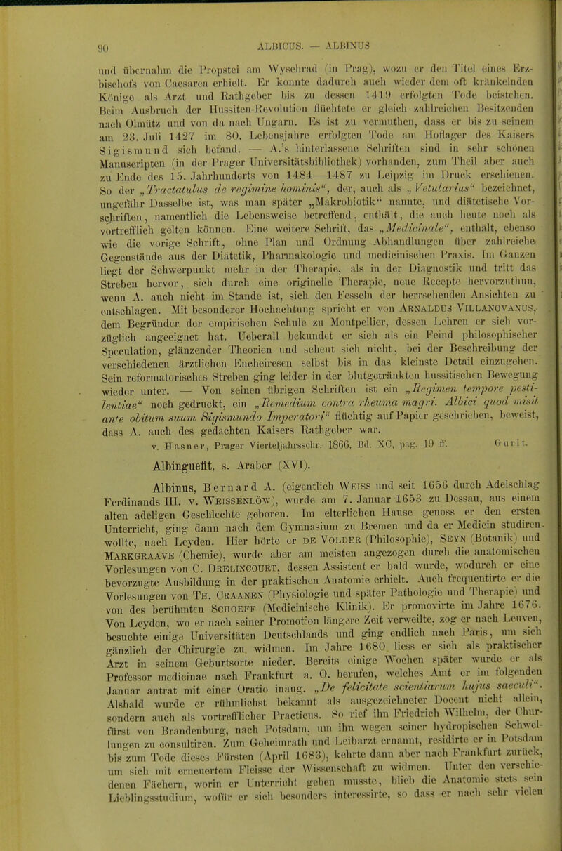 lind iibcriiiilun die l'j-opstoi am WyKehrad (in Prag), wozu er den Titel eines Erz- bisehdfs von Caesarea erhielt. Er konnte dadurch aucli wieder dem oft kränk(;luden Könige ala Arzt und Rathgober bis zn dessen Uli) erfolgten Tode beistehen. Beim Ausbruch der Hnssiten-llevolution flüchtete er gleich zahlreichen Besitzenden nach Ulmütz und von da nach Ungarn. Es ist zu vernuithen, dass er bis zu seinem am 23. Juli 1427 im 80. Lebensjahre erfolgten Tode am Hoflager des Kaisers Sigismund sich befand. — A.'s hinterlassene Schriften sind in sehr schönen Manuscripten (in der Prager Universitiitsbibliothekj vorhanden, zum Theil aber auch zu Ende des 15. Jahrhunderts von 1484—1487 zu Leipzig im Druck erschienen. So der „ Tractatulus de regimine hominis, der, auch als „ Vetularius bezeichnet, ungefalir Dasselbe ist, was man spilter „Makrobiotik nannte, und diätetische Vor- scjiriften, namentlich die Jjebensweise betreffend, enthillt, die auch heute noch als vortrefflich gelten können. Eine weitere Schrift, das „Medicinale, enthält, ebenso wie die vorige Schrift, ohne Plan und Ordnung Abhandlungen über zahlreiche Gegenstäiule aus der Diätetik, Pharmakologie und medicinischen Praxis. Im Uanzen liegt der Schwerpunkt mehr in der Tiierapie, als hi der Diagnostik und tritt das Streben hervor, sich durch eine originelle Therapie, neue Recepte hervorzuthun, wenn A. auch nicht im Stande ist, sieh den Fesseln der herrschenden Ansichten zu ' entschlagen. Mit besonderer Hochachtung spricht er von Arnaldus Villanovanus,- dem Begründer der empirischen Schule zu Montpellier, dessen Lehren er sich vor- züglich angeeignet hat. Ueberall bekundet er sich als ein Feind philosophischer Speculation, glänzender Theorien und scheut sich nicht, bei der Beschreibung der verschiedenen ärztlichen Encheirescu selbst bis in das kleinste Detail einzugehen. Sein reformatorisches Streben ging leider in der blutgetränkten hussitischcn Bewegung wieder unter. — Von seinen übrigen Schriften ist ein „Regimen tempore pesti- lentiae noch gedruckt, ein „Remedium contra rheuma magri. Albici quod inidt ante ohitim suum Sigismundo Imperatori flüchtig auf Papier gtsehriebcn, beweist, dass A. auch des gedachten Kaisers Rathgeber war. V. Hasner, Prager Vierteljahrsschr. 1866, Bd. XC, pag. 19 if. Gurlt. Albinguefit, s. Araber (XVI). Albinus, Bernard A. (eigentlich Weiss und seit 1656 durch Adelschlag Ferdinands HL v. Weissenlöw), wurde am 7. Januar 1653 zu Dessau, aus einem alten adeligen Geschlechte geboren. Im elterlichen Hause genoss er den ersten Unterricht, ging dann nach dem Gymnasium zu Bremen und da er Medicin studireu. wollte, nach Leyden. Hier hörte er de Volder (Philosophie), Seyn (Botanik) und Markgraave (Chemie), wurde aber am meisten angezogen durch die anatomischen Vorlesungen von C. Drelixcodrt, dessen Assistent er bald wurde, wodurch er eine bevorzugte Ausbildung in der praktischen Anatomie erhielt. Auch frcquentirte er die Vorlesungen von Th. Craanen (Physiologie und später Pathologie und Therapie) imd von des berühmten Schoeff (Medicinische Klinik). Er promovirte im Jahre 1676. Von Leyden, wo er nach seiner Promotion längere Zeit verweilte, zog er nach Leuven, besuchte einige Universitäten Deutschlands und ging endlich nach Paris, um sich gänzlich der Chirurgie zu, widmen. Im Jahre 1680 Hess er sich als praktischer Arzt in seinem Geburtsorten nieder. Bereits einige Wochen später wurde er als Professor medieinae nach Frankfurt a. 0. berufen, welches Amt er im folgenden Januar antrat mit einer Oratio inaug. „De felicitate scientianim hujus saecuW'. Alsbald wurde er rühmlichst bekannt als ausgezeichneter Docent nicht allein, sondern auch als vortreft-licher Practicus. So rief ihn Friedrich Wilhelm, der Chur- ftirst von Brandenburg, nach Potsdnm, um ihn wegen seiner hydropischen Schwel- lungen zu consultiren. Zum Geheimrath und Leibarzt ernannt, residirte er m lotsdam bis zum Tode dieses Fürsten (April 1683), kehrte dann aber nach Frankfurt zurück, um sich mit erneuertem Fleisse der Wissenschaft zu widmen. Unter den verschie- denen Fächern, worin er Unterricht geben musste, blieb die Anatomie stets sein Lieblingsstudium, woffir er sich besonders interessirte, so dass er nach sehr vielen