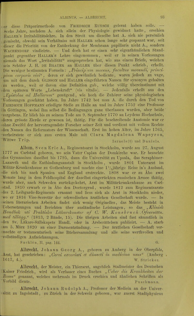 I er diese Präparirmethode von Friedrich Euysch gelernt haben solle. — Sechs Jahre, nachdem A. sich allein der Physiologie gewidmet hatte, erschien Haller's Irritabilitätslehre. In den Streit nm dieselbe hat A. sich nie persönlich : gemischt, obwohl sein Verhältniss mit Haller schon lange sehr gespannt war, seit (lieser die Priorität von der Entdeckimg der Membrana pnpillaris nicht A., sondern ■ Wachendorf vindieirte. — Und doch hat er einen sehr eigenthtimlichen Stand- punkt gegenüber Haller's Lehre eingenommen, weil er in seinen Vorlesungen ■ niemals das Wort „Irritabilität ausgesprochen hat, wie ans einem Briefe, welchen I: sein Schüler J. H. de Brauer an Haller über diesen Punkt schrieb, erhellt. 1; Die weniger bestimmten Formeln: „Princip'um movens, facultiis movendi, princi- ^ piuin corporis vivi, deren er sich gewöhnlich bediente, waren jedoch zu vage, nm mit dem durch Glisson und Haller eingeführten Namen für synonym gehalten : zu werden, weil er davon eine Definition gab, welche völlig übereinstimmt mit idem späteren Worte „Lebenskraft (vis Vitalis). — Jedenfalls erhellt aus den „Epistolae ad Hallerum genügend, wie hoch die Zuhörer seine physiologischen 'Vorlesungen geschätzt haben. Im Jahre 1742 bot man A. die durch den Tod von ■ Friedrich Hoffmann erledigte Stelle zu Halle an nnd im Jahre 1752 eine Professur i in Göttingen, wobei ihm selbst die Bedingungen ganz überlassen wurden, aber beide ' 'vergebens. Er blieb bis zu seinem Tode am 9. September 1770 anLeydens Hochschule, (deren grösste Zierde er gewesen ist, thätig. Für die beschreibende Anatomie war er < ohne Zweifel der hervorragendste Forscher seiner Zeit und verdient mit vollem Rechte (den Namen des Reformators der Wissenschaft. Erst im hohen Alter, im Jahre 1765, 'verheiratete er sich zum ersten Male mit Clara Magdalena Wapeyron, Wittwe Trip. Israels^) txud Daniels. Albom, Sven Eric A., Regimentsarzt in Stockholm, wurde am 27. August 1777 zu Carlstad geboren, wo sein Vater Caplan der Domkirche war. Er besuchte idas Gymnasium daselbst bis 1795, dann die Universität zu Upsala, das Seraphimer- Lazareth und die Entbindungsanstalt in Stockholm, wurde 1801 Unterarzt im .Militär-Krankenhause zu Gothenburg und machte eine 1'/Jährige Reise in's Ausland, • die sich bis nach Spanien und England erstreckte. 1808 war er zu Äbo zwei Monate lang in dem Feldhospital der daselbst eingerückten russischen Armee thätig, wurde aber, nach Schweden zurückgekehrt, Arzt im Militärkrankenhause zu Carl- !Stad. 1810 erwarb er in Äbo den Doctorgrad, wurde 1812 zum Regimentsarzte ides 2. Leibgarde-Regiments ernannt und liess sich als Arzt in Stockholm nieder, wo er 1816 Vice-Secretär der schwedischen ärztlichen Gesellschaft wurde. — In seinen literarischen Arbeiten findet sich wenig Originelles, das Meiste besteht in 'Uebersetzungen nnd Berichten über ausländische Leistungen, so ^a& „Klmisk Eandbok uti PraJctinkn Läkarekonster af 0. W. Ko nsbrueh, . Ofversättn. med tillägg. (1813, 2 Bände, 15). Die übrigen Arbeiten sind fast sämmtlich in 'den Sv. Läkare-Sällskapets Handl. oder in Arsberättelsen publicirt. — A. starb :am 5. März 1820 an einer Darmentzündung. — Der ärztlichen Gesellschaft ver- I machte er testamentarisch seine Büchersammlnng und alle seine werthvollen nnd vollständigen Aufzeichnungen. Sa eklen, II, pag. 144. G. AlbrecM, Johann Georg A., geboren zu Amberg in der Oberpfalz, • Arzt, hat geschrieben: „Cervi excoriati et dissecti in medicina usus (Amberg 1617, 4.). W. Stricker. Albrecllt, der Meister, ein Thierarzt, angeblich Stallmeister des Deutschen 'Kaiser Friedrich, wird als Verfasser eines Buches „Ueher die Krankheiten der ■ Rosse genannt, welches mehrmals im Druck erschien und ähnlichen Schriften als ['Vorbild diente. Puschmann. Albrecht, Johann Rudolph A., Professor der Medicin an der Univer- • sität zu Ingolstadt, zu Zürich in der Schweiz geboren, war zuerst Stadtphysicus