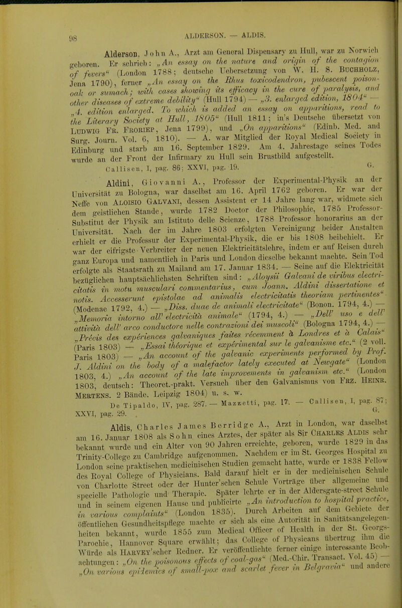 cjg ALDERSON. — ALUIS. AldersOD, .lohn A., Arzt am General Dispeusary zu Jlull, war zu Norwicli o-eboreu. Er schrieb: „An essay an the nature and orujin of the conta(/ioH of fbvers'^ (London 1788; deuteche Uebersctzung von W. H. B. Bdchholz, Jena 1790) ferner „An essay on the Rhus toxicodendron, puhescent poison- oak or suvlach; with cases showing its efficacy in the eure of j>aralyHis aiul other diseases of extreme debilüy (HuU 1794) - „3. enlarged eduian, 1804 - 4 edition enlarqed. To which is added an essay on apparütons, read to theLÜerary Society at HuU, 1805 (Hull 1811; in'« Dmitscbe tiberset^ von Ludwig Fr. Fhoriep, Jena 1799), und „On appantions (Edmb. Med. and Surs Jotiru Vol 6, 1810). — A. war Mitglied der Royal Medical Society m Edinburg und starb am 16. September 1829. Am 4. Jahrestage seines Todes wurde an der Front der lufirmary zu Hull sein Brustbild aufgestellt. Callisen, I, pag. 86; XXVI, pag. 19. ti. Aldini, G iovanni A., Professor der Experimental-Physik an der Universität zu Bologna, war daselbst am 16. April 1762 geboren. Er war der Neffe von Aloisio Galvani, dessen Assistent er 14 Jahre lang war, widmete sich dem geistlichen Staude, wurde 1782 Doctor der Philosophie, 178.5 Professor- Substitut der Physik am Istituto delle Scienze, 1788 Professor houorariiis an der Universität. Nach der im Jahre 1803 erfolgten Vereinigung beider Anstalten erhielt er die Professur der Experimental-Physik, die er bis 1808 beibehielt. Er war der eifrigste ■ Verbreiter der neuen Elektricitätslehre, indem er auf Reisen durch o-aiiz Europa und namentlich in Paris und London dieselbe bekannt machte. Sein Tod erfolgte als Staatsrath zu Mailand am 17. Januar 1834. — Seine auf die Elektricitat bezüglichen hauptsächlichsten Schriften sind: „Aloysii Galvani de viribus dectri- citatis in motu musculari commentarius, cum Joann. Äldini dissertatwne et notis Accesserunt epistolae ad animalis electricitatis theoriam pertmentes fModenae 1792 4.) — „Diss. duae de aniviali electricitate (Bonon. 1794, 4.)— Memoria intorno alV electricitä animale (1794, A.) - „DeW '^'o/ delV attivita delV arco conductore nelle contrazioni dei muscoU (Bologna 1794 ^ j _ PrScis des expSriences galvaniques faites rdcemment h Londres et <^ (Paris 1803) — „Essai tMorique et expirimental sur le gaivamsme etc. joll; Paris 1803) — „An account of the galvanic experiments performed by Frof J. Aldini on the hody of a malefactor lately executed at Newgate (London 1803 4) „An account of the late improvements in galvanism etc. (London I8O3', deutsch: Theoret.-prakt. Versuch über den Galvanismus von iRZ. Heine. Mertens. 2 Bände. Leipzig 1804) u. s. w. De Tipaldo, IV, pag. 287. - Mazzetti, pag. 17. - Calliseu, 1, pag ; XXVI, pag. 29. . Aldis Charles James B er ridge A., Arzt in London, war daselbst am 16. Januar'1808 als Sohn eines Arztes, der später als Sir Charles Aldis sehr bekannt wurde und ein Alter von 90 Jahren erreichte, geboren, wurde 1B29 m d.. Trinity-CoUege zu Cambridge aufgenommen. Nachdem er im St. C^^«^^«« Il^^l^i^^al zu London seine praktischen medicinischen Studien gemacht hatte, wurde er 1838 Fe 1 v des Roval Co lege of Physicians. Bald darauf hielt er m der medicmischen Schuk von Ch^ririreet oder der Hunter'schen Schule Vorträge über specielle Pathologie und Therapie. Später lehrte er '^/'].^^^''Y 'f^^^^^ und in seinem eigenen Hause und .publicirte „An introductwnto hospUal^^^^^^^^^ in various complaints (London 1835). Durch Arbeiten auf f - ..^^1^ ?^ ^ ; r,ffentlichen Gesundheitspflege machte er sich al. eine Autonta^ m u,n. eg^^^^^ hciten bekannt wurde 1855 zum Medical Ofhcer of Health in der St. Geolg^ l'alhie J;:^ Square erwählt; das College of Physicans «b-ti^g ihmJ., Würde als HARVEY'scher Redner. Er veröffentUchte erne^r einige intere^ai te Btob aehtungen: „On the poisonous efeats of coal-gas (Med.-Chir^ 1 rans.ic ^ ol-4^) - „On varioJ ejndevdcs of small-pn.r a„d scarlet fever rn Belgravm und andci.