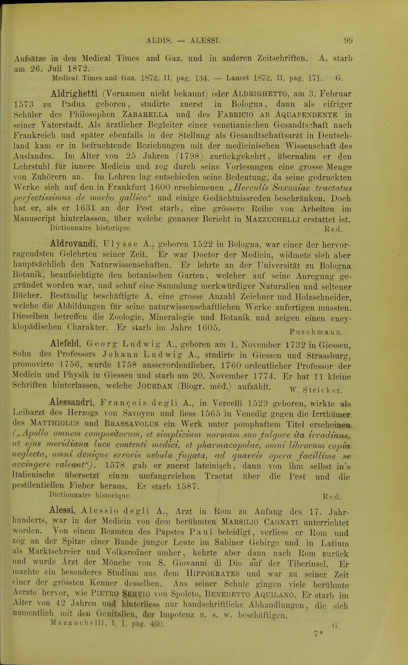 Aufsätze in den Medical Times and Graz, und in anderen Zeitschriften. A. starb am 26. Juli 1872. Medical Times and Gaz. 1872, II, pag. 134. — Laucet 1872, II, pag. 171. Cr. Aldrighetti (Vornamen nicht bekannt) oder Aldrighetto, am 3. Februar 1573 zu Padua geboren, studirte zuerst in Bologna, dann als eifriger Schüler des Philosophen Zabarella und des Fabricio ab Aquapendente in seiner Vaterstadt. Als ärztlicher Begleiter einer veuetiauischen Gesaudtschaft nach Frankreich uud später ebenfalls in der Stellung als Gesandtschaftsarzt in Deutsch- land kam er in befruchtende Beziehimgen mit der mediciuischeu Wissenschaft des Auslandes. Im Alter von 25 Jahren (1798) zurückgekehrt, übernahm er den Lehrstuhl für innere Medicin und zog durch seine Vorlesungen eine grosse Menge von Zuhörern an.. Im Lehren lag entschieden seine Bedeutung, da seine gedruckten Werke sich auf den in Frankfurt 1600 erschienenen „Herculis Snxomae tractatus perfectissimus de movho cialUco und einige Gedächtnissreden beschränken. Doch hat er, als er 1631 an der Pest starb, eine grössere Eeihe von Arbeiten im Manuscript hinterlassen, über welche genauer Bericht in MazzüCHELLI erstattet ist. Dictionnaire historique. Red. Aldrovandi, ülysse A., geboren 1522 in Bologna, war einer der hervor- ragendsten Gelehrten seiner Zeit. Er war Doctor der Medicin, widmete sich aber hauptsächlich den Naturwissenschaften. Er lehrte an der Universität zu Bologna Botanik, beaufsichtigte den botanischen Garten, welcher auf seine Anregung ge- gründet worden war, und schuf eine Sammlung merkwürdiger Naturalien und seltener Bücher. Beständig beschäftigte A. eine grosse Anzahl Zeichner und Holzschneider, welche die Abbildungen für seine naturwissenschaftlicheu Werke anfertigen mussten. Dieselben betreffen die Zoologie, Mineralogie und Botanik und zeigen einen ency- klopädischeu Charakter. Er starb im Jahre 1605. t> i, Puschmauu. Alefeld, Georg Ludwig A., geboren am 1. November 1732 in Giessen, Sohn des Professors Johann Ludwig A., studirte in Giessen uud Strassburg, promovirte 1756, wurde 1758 ausserordentlicher, 1760 ordentlicher Professor der Medicin und Physik in Giessen und starb am 20. November 1774. Er hat 11 kleine Schriften hinterlassen, welche JoufiDAN (Biogr. med.) aufzählt. Stricker Alessandri, Frau^ols degli A., in Vercelli 1529 geboren, wirkte als Leibarzt des Herzogs vou Savoyen und Hess 1565 in Venedig gegen die Irrthümer des Matthiolus und Brassavolus ein Werk unter pomphaftem Titel erscheinen („Apollo omnem compositmum, et simpUcium nonnam suo fulgore ita irradians, ut ejus meridiana luce contenti viedici, et pharmacopolae, omni librorum copia neglecta^ omni denique erroris nehula fugata, ad quaevis ojpera facillime se accingere valeant). 1578 gab er zuerst lateinis^ch, dann von ihm selbst in's Italicnische übersetzt einsn umfangreichen Tractat über die Pest und die I)estilentiellen Fieber heraus. Er starb 1587. Dictionuaire historique. Red. Alessi, Alessio degli A., Arzt in Rom zu Aufaug des. 17. Jahr- liundcrts, war in der Medicin von dem berühmten Marsilio Cagnati unterrichtet worden. Von einem Beamten des Papstes Paul beleidigt, vcrlicss er Rom und zog an der Spitze einer Bande junger Leute im Sabiner Gebirge und in Latium als Marktschreier und Volksredner umher, kehrte aber dann nach Rom zurück und wurde Arzt der Mönche von S. Giovanni di Dio auf der Tiberinsel. Er uiachte ein besonderes Studium aus dem Hippokrates und war zu seiner Zeit • incr der grössten Kenner desselben. Aus seiner Schule gingen viele berühmte Aerzte hervor, wie Pietro Servio von Spoleto, Benedetto Aquilano. Er starb im Alter von 42 Jahren und hintorliess nur handschriftliche Abhandlungen, die sich luimcntlich mit den Genitalien, der Impotenz u. s. w. Ijcschäftigon. . Mazzuclielli, I, l, pag. 4GU.