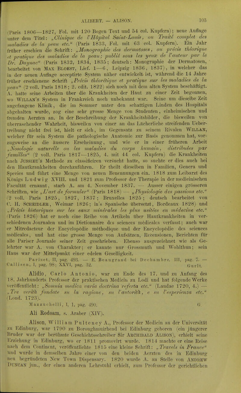 (Paris 1806—1827, Fol. mit 120 Bogen Text und 54 eol. Kupfern); neue Auflage unter dem Titel: „Clinique de l'Hopital Sa int-Louis, ou Tratte complet des maladies de la peau etc. (Paris 1833, Fol. mit 63 col. Kupfern). Ein Jahr früher erschien die Schrift: „Monographie des dermatoses, ou precis theorique et pratique des maladies de la peau; publik sous les yeux de l'auteur par le Dr. Daynac (Paris 1832, 1834, 1835; deutsch: Monographie der Dermatosen, ' bearbeitet von Max Bloest, Lief. 1—6, Leipzig 1836, 1837), in welcher das in der neuen Auflage acceptirte System näher entwickelt ist, während die 14 Jahre früher erschienene Schrift „PrScis theoretique et pratique sur les maladies de la peau'-'- (2 voll. Paris 1818 ; 2. edit. 1822) sich noch mit dem alten System beschäftigt. A. hatte seine Arbeiten über die Krankheiten der Haut zu einer Zeit begonnen, wo Willan's System in Frankreich noch unbekannt war. Seine um dieselbe Zeit angefangene Klinik, die im Sommer unter den schattigen Linden des Hospitals abgehalten wurde, zog eine sehr grosse Menge von Studenten, einheimischen und fremden Aerzten an. In der Beschreibung der Krankheitsbilder, die bisweilen von überraschender Wahrheit, bisweilen von einer an das Lächerliche streifenden üeber- treibung nicht frei ist, hielt er sich, im Gegensatz zu seinem Rivalen Willan, welcher für sein System die pathologische Anatomie zur Basis genommen hat, vor- zugsweise an die äussere Erscheinung, und wie er in einer früheren Arbeit „Nosologie naturelle ou les maladies du corps Immain, distrihuies par f'amilles (2 voll. Paris 1817—1825, 4. mit 44 col. Kupfern) die Krankheiten nach JüSSiEü's Methode zu classificiren versucht hatte, so suchte er dies auch bei den Hautlu'ankheiten durchzuführen. Er theilt dieselben in Familien, Genera und Species und führt eine Menge von neuen Benennungen ein. 1818 zum Leibarzt des Königs Ludwig XVHI. und 1821 zum Professor der Therapie in dermedicinischen Facixltät ernannt, starb A. am 4. November 1837. — Ausser einigen grösseren Schriften, wie „L'art de formuler (Paris 1818) — „Physiologie des passions etc. 2 voll. Paris 1825, l827, 1837; Bruxelles 1825; deutsch bearbeitet von ('. H. Scheidler, Weimar 1826; in's Spanische übersetzt, Bordeaux 1828) und „Freds historiques sur les eanx minerales les plus usitees en medecine etc. I'aris 1826) hat er noch eine Reihe von Artikeln über Hautkrankheiten in ver- schiedenen Journalen und im Dictionnaire des sciences mfedicales verfasst; auch war er Mitredaeteur der Encyclopedie methodique und der Encyclopedie des sciences medicales, und hat eine grosse Menge von Aufsätzen, Recensionen, Berichten für ■ nlle Pariser Journale seiner Zeit geschrieben. Ebenso ausgezeichnet wie als Ge- lehrter war A. von Charakter; er kannte nur Grossmuth imd Wohlthiin; sein Haus war der Mittelpunkt einer edelen Geselligkeit. Paris et, II, pag. 493. — E. Beaiigrand bei Decliambre. III, pag. 7. — Call i seil, J, pag. 98; XXVI, pag. 32. ' Gurlt. Alidio, Carlo Antonio, war zu Ende des 17. iind zu Anfang des 18. Jahrhunderts Professor der praktischen Medicin zu Lodi und hat folgende Werke vei'öflentlicht: „Somnia medica varia doctrina referta etc. (Laudae 1720, 4.) — .,Tre verith fondate su la ragione, su l'autovith, e su l'esperienza etc. 'Lond. 172.8). Mazzuelielli, T, 1, pag. 490. Gr. Ali Rodoam, s. Araber (XIV). Alison, William Pulteney A., Professor der Medicin an der Universität zu Edinburg, war 1790 zu Boroughmuirhead bei Edinburg geboren (ein jüngerer l'.nider war der berühmte Geschichtsschreiber Sir Archibald Alison), erhielt seine Krziehung in Edinburg, wo er 1811 promovirt wurde. 1814 machte er eine Reise nach dem Contincnt, vcröftentlichte 1815 eine kleine Schrift: „Travels in France lind wurde in demselben Jahre einer von den beiden Aerzten des in Edinburg neu begründeten New Town Dispensary. 1820 wurde A. an Stelle von Andrew DUNCAN jun., der einen anderen Lehrstuhl erhielt, zum Professor der gerichtlichen