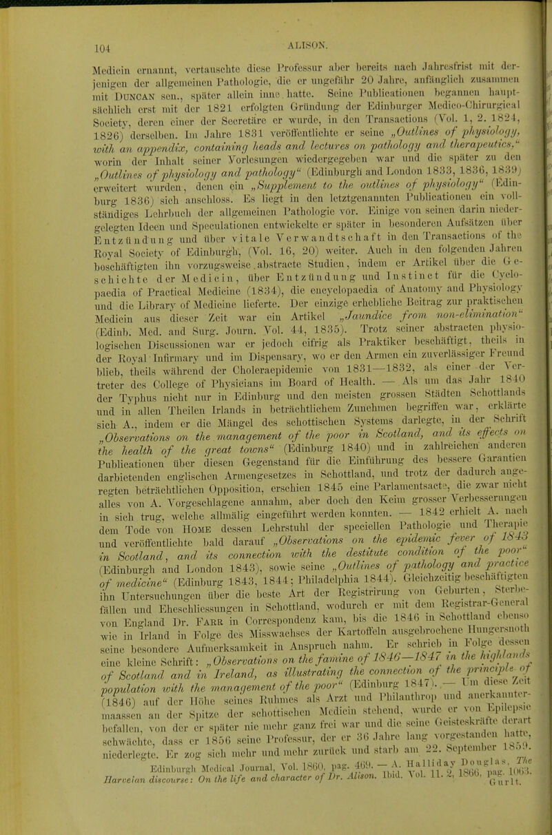 ALISON. Mediciu (iruauut, vertauschte diese Professur aber bereits nach Jahresfrist mit dcr- jouigen der allgenieiucu Pathologie, die er ungefähr 20 Jahn;, anfänglich zusammen mit DUNCAN sen., später allein iiino hatte. Seine Publicatiouen begannen hanj)!- sächlich erst mit der 1821 erfolgten Gründung der Edin])urger Medico-Chirurgical Society, deren einer der Secretäre er wurde, in den Transactious (Vol. 1, 2. 1824, 1826) derselben. Im Jahre 1831 veröftentlichte er seine „Outlines of 'pliysiology, with an appendix, containinf] heads and lectures on pathologi/ and therajjeutics/' worin der Inhalt seiner Vorlesungen wiedergegeben war und die später zu den „Outlines of physiolocjy and pathology (Edinburgh and London 1833, 1836, 1839; erweitert wurden, denen ßin „Supplement to the outlines of pliysiology (Edin- burg 1836) sich anschloss! Es liegt in den letztgenannten Publicatiouen ein voll- ständiges Lehrbuch der allgemeinen Pathologie vor. Einige von seinen darin nieder- gelegten Ideen und Speculationen entwickelte er später in besonderen Aufsätzen über Entzündung und über vitale Verwandtschaft in den Transactious of thc Royal Society of Edinburgh, (Vol. 16, 20) weiter. Auch in den folgenden Jahren beschäftigten ihn vorzugsweise.abstracte Studien, indem er Artikel über die Ge- schichte der Medicin, über Entzündung und Instinct für die Cyclo- paedia of Practica! Mediciue (1834), die encyclopaedia of Auatomy and Physiology und die Librarv of Medieine lieferte. Der einzige erhebliche Beitrag zur praktischen Medicin aus dieser Zeit war ein Artikel „Jaundice from non-elimmation (Edinb. Med. and Surg. Journ. Vol. 44, 1835). Trotz seiner abstracten physio- logischen Discussionen war er jedoch eifrig als Praktiker beschäftigt, theils in der Royal Infirmary und im Dispensary, wo er den Armen ein zuverlässiger I reuud blieb, theils während der Choleraepidemie von 1831—1832, als einer-der Ver- treter des College of Physicians im Board of Health. — Als um das Jahr 1840 der Typhus nicht nur in Edinburg und den meisten grossen Städten Schottlands und in allen Theilen Irlands in beträchtlichem Zunehmen begriffen war, erklärte sich A., indem er die Mängel des schottischen Systems darlegte, in_ der Schrift Ohservations on the management of the foor in Scotland, and lis efiects on ke health of the great towns (Edinburg 1840) und in zahlreichen anderen Publicationen über diesen Gegenstand für die Einführung des bessere Garantien darbietenden englischen Armengesetzes in Schottland, und trotz der dadurch ange- regten beträchtlichen Opposition, erschien 1845 eine Parlamentsacte, die zwar nicht alles von A. Vorgeschlagene annahm, aber doch den Keim grosser Verbesserungen in sich trug, welche allmälig eingeführt werden konnten. — 1842 erhielt A. nach dem Tode von HOME dessen Lehrstuhl der speciellen Pathologie und Therapie und veröffentlichte bald daranf „Ohservations on the epidemic fever of lö^o in Scotland, and its connection with the destitute condition of the poor (Edinburgh and London 1843), sowie seine „Ouflines of pathology and practice of medieine (Edinbnrg 1843, 1844; Philadelphia 1844). Gleiehz.eitig beschäftig en ihn Untersuchungen über die beste Art der Registrirung von Geburten, Sterbo- fällen und Eheschliessungen in Schottland, wodurch er mit dem Regis^rar-General von England Dr. Färb in Correspondenz kam, bis die 1846 in Schottland ebenso wie in Wand in Folge des Misswachses der Kartoffeln ausgebrochene Huugersnoth seine besondere Aufmerksamkeit in Anspruch ualun. Er selvrieb in lolge dessen eine kleine Schiüft: „Ohservations on the famine of 1S46-1S4, ^n the Jnghlands of Scotland and in Ireland, as illustrating the connection of the prxncipU of ■ Lulation with the manaqement of the poor (Edinburg 1847). - I m diese/ t (1846) auf der Höhe seines Ruhmes als Arzt und Philanthrop und anerkannt» r- maassen an der Spitze der schottischen Medicin stehend, wurde er von Lp.lepsK befallen, von der er später nie mehr ganz frei war und die seine C^eisteskiaft^ d.r.ut schwächte, dass er 1856 seine Professur, der er 36 Jahre 1«'^?, niederlegte. Er zog sich mehr und mehr zurück und starb am 22. bepteuiber Ib.)^. Edinburgh Modiral Journal, Vol. 1860, pag. 469. - A n*^? 1Sß6 m'/'uJ?' Ear.e\an dücourse: On ihe life and character of Dr. Älison. Ibid. Vol.. 11. 2. 18b6, P^f^^.L*;^''^-