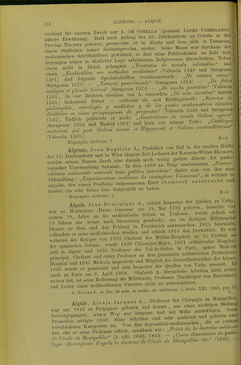 ALPHONS. — ALQUIE. IT eil verdient für unseren Zweck nnr A. DE CORELLA (genannt Lopez Coeeolani s Xre Erwilhnung. Bald naeh Anfang des 16. Jahrhunderts /^u Corella in ck S v nz N^arra geboren, promovirte er in Alcala nndjiess sich m Taraz.,, ei em sLtcben seiner ' Geburtsprovin., nieder, «eine Müsse war durchaus <1 m rcinbcb 1 Schviftstellerei gewidmet, so dass seine Publicaüonen an/ahl w. di W^^^ in ähnlicher Lage arbeitenden Zeitgenossen überschritten. Neb. n en^n ncht in Druck gelangten „Tractatus de tuenda valetudtne und einem EncMridion seu methodus medicmae (Valencia 1549 und Saragossa lösT) sTncl folgende Specialschriften erwithnenswerth: I). ^^/^X, /Sarao-ossa 1573) — „Naturae quaerimoma Saragossa lo64) — „JJe Jeöie ^ZTa et plan ,-s Galeni (Saragossa 1574) - „De morho pustulato Valencia lölT In C Büchern erschien von A. ausserdem „De arte curatrva bereits bedeutend früher - vielleicht als sein Erstlingswerk: „Secretos de ^loXt^ologia y .nedAcina y de las c^uatro .nathe.^aUcas o^enc.as 1547). Endlich pnblicirte er noch: „Ännotaüones tn ~.^^^'^'^^J^^^^^, rsatao-ossa 1565 und Madrid 1582) und kurz vor semein Tode: „Catalogu l''2r post Galeni aevura et Hin^ocrati et Galeno contrad^xerunt (Valencia 1589). Biographie iiiedicale. T. AlDruno Jean Baptiste A., Praktiker von Ruf in der zweiten Hälfte des 17 jÄuKlerts und in Wien längere Zeit Leibarzt der Kaiserm-W^^^^^ nnchte seinen Namen durch eine damals noch wenig geübte directe Art pa ho- :;ther~ bekannt. In dem 1680 zu Prag ersc— B-«. - v^tivmn .mhersale naturali Uno puhlico ^ntermens'< fi-^« ^^^^ Abhandlung: „Experiment^m medicum de contagione ^!^,7\,, ^ an'i^bt, den einem Pestbubo entnommenen Eiter ehemisch untei.ueht und hierbei ein sehr feines Gas festgestellt zu haben. BiograpHe mfedicale. I. Alqnie Jean-Dominique A., zuletzt Inspeetor der Quellen zu Vicliy TL^^l^^ Strasburg geschieh ,™ im ,ä«f «S!: Dieaste zu th„n ™a den FeUtag in Frnnkre,eh vollendete er seine medicinischen Studien und äe .nh^-eud d. r.;i.ge. von ^^^^^^^^^l^^l^r!^^^^^ der spamschen Gre^^^^ i Paris, später MMcoin ?B5r.urde ,r 1-iouirt und .nu. ,ns,.e.or f ttnlt! « s:il Bectln 'al^MiluL., Professor (NaeMolger vou B.OOSS.,S) Ld LeUe eines weltbcrflunteu Curortes uicM untersehaUeu. ^ Alquie, Alexis. Jacues A., Professor <1- «ll^S);;^™ J;^^^^^^^^^ tzsrs:^'^^^^ f ^ -!-t';:-2r;:r?::; vri-taleuen Kategorien an. Vou ^^-^^^-^'^^^-'^^'''1^^ hat, ehe er seine Proftssur erhielt ^'Z^^Z^irc de p.>/,^- <h VicoU de Montpelher' (3. ed.t. 1843, 1844) '. ^ . (ij^j)