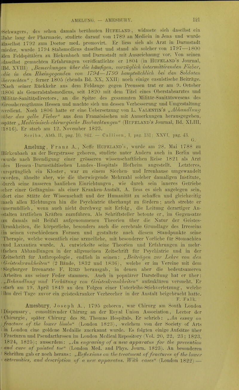 AMELUNG. — AME.SBÜßY. ^Sch\vage^^s, des schon damals bertibnitcu Hufeland, widmete sieh daselbst ein ,l,Tahi- lang der Pharmacie, studirtc darauf von 1789 an Medieiu in Jena nnd wurde ildasolbst 1702 zum Doctor med. promovirt. Er Hess sich als Arzt in Darmstadt mieder, wurde 1794 Stabsmedicus daselbst und stand als solcher von 1797—l.SOO Jden Feldspitälern zu Bickenl)ach und Darmstadt mit Auszeichnung vor. Von seinen >daselbst gemachten Erfahrungen veröffentlichte er 1804 (in IIufeland's Journal, IBd. XVIII) „Bemerhungen über die häufigen, vorzüglich intermittirenden Fieber, <die in den Wieingegenden von 1794—1790 liauptsächlich, bei den Soldaten IJierrschten ; ferner 1805 (ebenda Bd. XX, XXII) nocli einige casuistisehe Beitr/lge. ^Nach seiner Eückkehr aus dem Feldzuge gegen Preussen trat er am 9. Octol)er 11806 als Generalstabsmedicus, seit 1820 mit dem Titel eines Oberstabsarztes und ölilitär-Sanitätsdh-ectors, au die Spitze des gesammten Milittär-Sanitätswesens des (Grossherzogthums Hessen und machte sich um dessen Verbesserung und Umgestaltung xverdient. Noch 1806 hatte er eine tiebersetznng von L. Valentin's „Abhandlung ■über das gelbe Fieber aus dem Frauzösischen mit Anmerkungen herausgegeben, <später „Medicinisch-chirurgischp Beobachtungen (Hüfeland's Journal, Bd. XLIH, 11816). Er starb am 12. November 1823. Scriba. Abtli. II, pag. 10, S42. — Ciillisen, T, pag. [Hl: XXVI. pag. G. Amelimg, Franz A., Nelfe Hüfeland's, wurde am 28. Mai 1788 zu IBirkenbach an der Bergstrasse geboren, studirte unter Andern auch in Berlin und ^wurde nach Beendigung einer grösseren wissenschaftlichen Reise 1821 als Arzt ides Hessen-Darmstädtischeu Landes - Hospitals Hofheim augestellt. Letzteres, uirsprünglich ein Kloster, war zu einem Siechen- und Irrenhanse umgewandelt vworden, ähnelte aber, wie die überwiegende Mehrzahl solcher damaligen Institiite, t durch seine äusseren baulichen Einrichtungen, wie durch sein inneres Getriebe leher einer Gefängniss- als einer Krauken-Austalt. A. Hess es sich angelegen sein, (dort eine Stätte der Wissenschaft und der Humanität zu schaffen iiud gleichzeitig mach allen Riehtuugen hin die Psychiatrie überhaupt zu fördern ; auch strebte er amermüdlich , wenn auch uicht durcliweg mit Erfolg, die Leitung derartiger An- sstalteu ärztlichen Kräften zazuführeu. Als Schriftsteller betonte er, im Gegensätze }zu damals mit Beifall aufgenommenen Theorien über die Natur der Geistes- Ikrankheiten, die körperliche, besonders auch die cerebrale Grundlage des Irreseins iin seineu Aerschiedenen Formen und gestaltete nach diesem Standpunkte seiue 'Therapie, welche wesentlich eine arzueiliehc, mit besonderer A'(nliebe für Stomachica lund Laxantica wurde. A. eutwickelte seine Theorien und Erfahrungen in mehr- tfachen Abhandlungen in der allgemeiuen Zeitschrift für Psychiatrie und in der /Zeitschrift für Anthropologie, endlich in seinen: „Beiträgen zur Lehre von den I Geisteskrankheiten (2 Bände, 18.32 und 1836), welche er im Vereine mit dem ■ Siegburger Irrenarzte F. Eied herausgab, in denen aber die bedeutsameren .Arbeiten aus seiner Feder stammen. Auch in populärer Darstellung hat er über: . „Behandlung und Verhütung von Geisteskrankheiten aufzuklären ^•ersucht. Er •starb am 19. April 1849 an den Folgen einer Unterleibs-Stichverletzung, welche ' ihm drei Tage zuvor ein geisteskranker Verbrecher in der Anstalt beigebracht hatte. F. Falk. Amesbury. Joseph A., 1795 geboren, war Chirurg am South London 1 Dispensary , cousultirtnder Chirurg an der Royal Union Association, Lector der 'Chirurgie, später Chirurg des St. Thomas Hospitals. Er sehrieb: „An essay on \fracture of the lower limbs (London 1823), welchem von der Society of Arts i in London eine goldene Medaille zuerkannt wurde. Es folgten einige Aufsätze über 1 Fracturen und Pseudarthrosen im London Mcdieal Repository fVol. 20, 22, 23; 1823, 1824, 1825;; ausserdem: „An engraving of a new apjjaraiiis for the prevention and eure of fointed toe (London Med. and Phys. Journ. 1823). Au besonderen ' Schriften gal) er noch heraus: „Eeflexions on ihe treatment of fractures of the loiocr • extrcmities, and descripiion of a new a-pparnins. With cases (London 1822) —