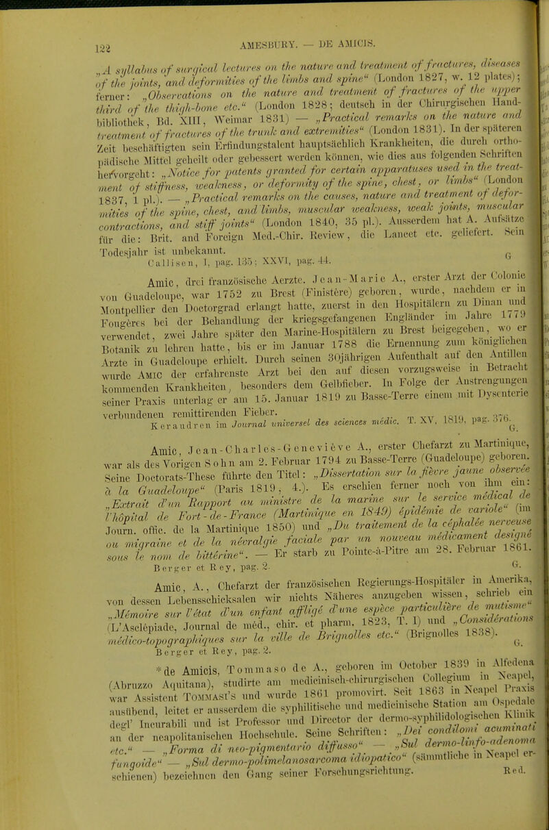 AMESBURY. — DE AMICIS. A sullahus ofsurqlcal lectares on the naturc und ireatment of fmctures, diseases of thi jomts, 'and dcformities ofthe Ivnihs and spine (London 1827, w 12 plates,; ferner- „Ohsercations on the nature and treatmerit of pactnres of the npper tJnrd of iU thuili-hone etc. (London 1828; dcmtBcli in der Chirurgischen Han.l- bibliotliek Bd. XIII, Weimar 1831) — „Practical remar/cs on the nature a,u! treatmeni of fractures ofthe trunh and extrenvMe. (London 1831) In der Kpäterni Zeit beschäftigten sein Erfindnngstalent hauptsächlich Krankheiten, die durch ortho- „ädisehe Mittel geheilt oder gebessert werden können, wie dies aus folgenden !>chritt( u he/vorgeht: „Notice for patents granted for certain apparatuses nsedm the ireat- ment ofstifness, Jeakness, or deformity of the spine, ehest or hmbsULonion 1837 1 pl) — Practical remarks on the causes, nature and treatment of dejor- ■mities ofthe spL, ehest, andlimhs, muscular loeahiess, weah jomts micscular contraciions, and stif joints (London 1840, 35 pl.)- Ausserdem hat A Aufsätze für die: Brit. and Foreign Med.-Chir. Review, die Lancet etc. geliefert. Sem Todesjahr ist unbekannt. ('allison, 1, pag. i:-55; XXVI, pag. 44 Amic, drei französische Aerzte. Je an-Marie A., erster Arzt der Colon ic von Guadeloupe, war 1752 zu Brest (Finistere) geboren, wurde, nachdem er m Montpellier den Doctorgrad erlangt hatte, zuerst in den Hospitälern ='^ D^nan und Fou-örcs bei der Behandlung der kriegsgefangenen Lngländer im Jahie luJ verwendet, zwei Jahre später den Marine-Hospitälern zu Brest beigegeben, wo er Botanik zu lehren hatte, bis er bn Januar 1788 die Ernennung zum komglichen Izte in Guadeloupe erhielt. Durch seinen 30Jährigen Aufenthalt auf Antü^- wurde Amic der erfabrenste Arzt bei den auf diesen vorzugsweise m Betiaeht kZenden Krankheiten^ besonders dem Gelbfieber. In Folge der Anstrengungen Sr Praxis unterlag er' am 15. Januar 1819 zu Basse-Terre einem mit Dysenterie verbundenen remittirenden Fieber. 'v xv iftUl «a- '-iH^ K er andren im Journal unwersel des sciencen medic. i. XV, iöiJ, -J^J^^ Amic, Jean-Charles-Genevieve A., erster Chefarzt zu Martinique, war als des Vorigen S ohn am 2. Februar 1794 zu Basse-Terre (Guadeloupe) geboren Seine Doctorats-These führte den Titel: „Dissertation sur la ßevre jaune obsen.ce ä la Guadeloupe (Paris 1819, 4.). Es erschien f™^, ««^^^^/^JV; f V Extrait d'un Rapport au niinistre de la marine sur le service medical de l^ TFort'-l-France (M^tM^een 1849) ep^nü deva^<^^^ Joum. offic. de la Martinique 1850) und „Du trattement de /fP^^^'^'^ll^'' ou nngraine et de la n^ralgie faciale par un nouveau -^^^^^f^J^l^ saus ie nom de bÜtdrine. - Er starb zu Pomte-a-Pitre am 28. Febuiar Ibbl. Berg er et R ey, pag. 2. t^- Amic A Chefarzt der französischen Regierungs-Hospitäler in Amerika, von dessen Lebensichieksalen wir nichts Näheres anzugeben _ wissen, schrieb ein 7lemoire sur Väat d\n enfant affUge d^me espece parttculüre de nmtisnu- (L^ade, Journal de mecL, chir. et pharm 1823, ^■ 1)., m6dico-lpographiques sur la ville de Brcgnolles etc. (Bngnolles 1838). ^ Berger et, Rey, pag. 2. =.^de Amicis, Tommaso de A., geboren im October 1839 in Alfedena (Abruz.0 A u^O, «tudirte am ^^^^-^^^f^^^^Z^^ war Assistent Tommasi's und wurde I8(;i promov.rt Seit l'^^l2n Zol^^^. «nisiibend leitet er ausserdem die syphilitische und medicinisehe Station am ^'-F^« « ; e? In ur b U und ist Professor und Director der dermo-syphiUdologischen Klinik alrdei^n^litanischen Hochschule. Seine Schriften: ^^^^^^^^ .ff.'< — Forma dl neo-piqmentario diffusso — „bui detnio Linjouu tnooiJ.'^Jd L„,o-U^^^^^^ 'äi'palico fymMe m Neapel er- »«■lüeiioii) Ijezcielnicii (le.i Gang seiner l'orsclnmgsnelitimg. Re.l.