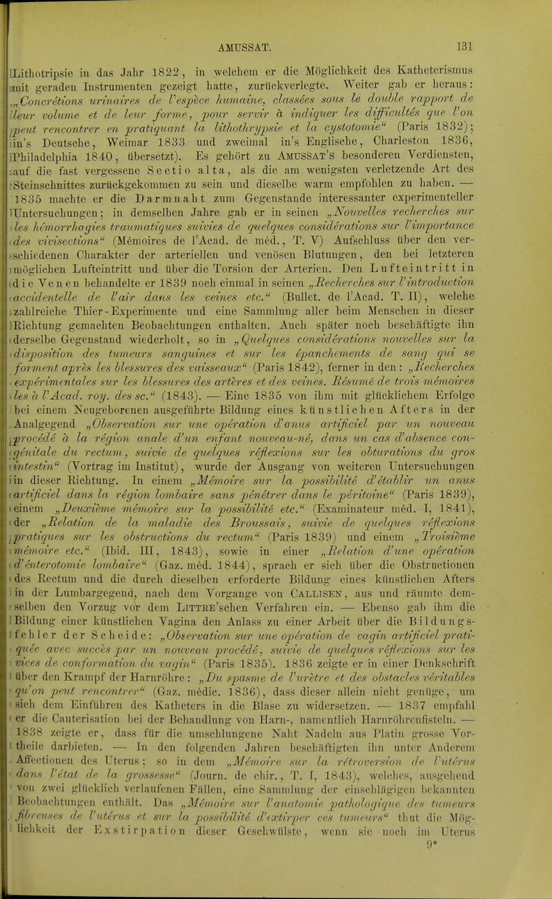 ILithotripsie in das Jabr 1822, in welcliem er die Möglielikeit des Kathetcrismus iimit geraden Instrumenten gezeigt hatte, zuriickverlegte. Weiter gab er iicraus: .„Concretions urinaires de Vesplce humame, classdes sous le douUe rapport de h'ur volume et de leur forme, poiir servi'r ä indiquer les difficidtes que Von jx'Ut rencontrer en pratiqiiant la lithotltrypsie et la cystotomie (Paris 1832); iu's Dexxtscbe, Weimar 1833 und zweimal in's Englische, Cbarlcston 1836, Phibadelpbia 1840, übersetzt). Es gehört zu Amussat's besonderen Verdiensten, auf die fast vergessene Sectio alta, als die am wenigsten verletzende Art des Steinsebnittes zm-ückgekommen zu sein und dieselbe warm empfohlen zu haben. — 1835 machte er die Darm naht zum Gegenstaude interessanter experimenteller IUntersuchungen; in demselben Jahre gab er in seinen „Nouvelles recherches sur les hemorrhagies traumatiques s^iivies de quelques considerations SU7- Vimportance des vivisections (Mfemoires de l'Acad. de med., T. V) Aufscbluss über den ver- j-sehiedenen Charakter der arteriellen tmd venösen Blutungen, den bei letzteren möglichen Lufteintritt und über die Torsion der Arterien. Den Lufteintritt in d ie Ven en behandelte er 1839 noch einmal in seinen „Recherches sur l'introduction \ accidentelle de l'air dans les veities etc. (Bullet, de l'Acad. T.II), welche ■ i-zahlreiche Thier-Experimente und eine Sammlung aller beim Menschen in dieser Iii Richtung gemachten Beobachtungen enthalten. Auch später noch beschäftigte ihn ; derselbe Gegenstand wiederholt, so in „Quelques considerations nouvelles sur la ' disposition des tumeurs sanguines et sur les ipanchc-ments de sang qui se ■\ fovment apres les hlessures des vaisseaux (Paris 1842), ferner in den : „Becherches exp4rimentales sur les hlessures des arteres et des veines. Resume de trois memoires ■ les aVAcad. roy. des sc. (1843). — Eine 1835 von ihm mit glücklichem Erfolge bei einem Neugeborenen ausgeführte Bildung eines künstlichen Afters in der Analgegend „Observation sur une Operation d'ojitis artificiel par un nouveau procede a la region anale d'un enfant nouveau-nd, dans un cas d'ahsence con- genitale du rectum, stiivie de quelques riflexions sur les ohturations du gros iiitestin (Vortrag im Institut), wurde der Ausgang von weiteren Untersuchungen in dieser Richtung. In einem „Memoire sur la possihilitS d'etahlir un amcs artificiel dans la region lombaire sans pin&trer dans le peritoine (Paris 1839), einem „Deuxihne memoire sur la possibiliti etc. (Examinateur med. I, 1841), der „Relation de la maladie des Broussais, stdvie de quelques refiexions pratiques sur les obstructions du rectum (Paris 1839) und einem „Troisieme memoire etc. (Ibid. III, 1843), sowie in einer „Relation d'une Operation (Vhiterotomie lombaire (Gaz. med. 1844), sprach er sich über die Obstrnctionen . des Rectum und die durch dieselben erforderte Bildung eines künstlichen Afters i in der Lumbargegend, nach dem Vorgange von Callisen , aus und räumte dem- > selben den Vorzug vor dem LiTTRE'schen Verfahren ein. — Ebenso gab ihm die 1 Bildung einer künstlichen Vagina den Anlass zu einer Arbeit über die Bildungs- Ifehler der Scheide: „Observation sur une Operation de vagin artificiel prati- • qu6e avec succes par un nouveau procede, suivie de quelques rüfiexions sur les < vices de conformation du vagin (Paris 1835). 1836 zeigte er in einer Denkschrift i über den Krampf der Harnröhre : „Bit spasme de Vuretre et des ohstacles veritahles ■ qu'on peut rencontrer (Gaz. medic. 1836), dass dieser allein nicht genüge, um • sich dem Einführen des Katheters in die Blase zu widersetzen. — 1837 empfahl I er die Cauterisation bei der Behandlung von Harn-, namentlich Hamrölircufistcln. — 1838 zeigte er, dass für die umschlungene Naht Nadeln aus Platin grosse Vor- I theile darbieten. — In den folgenden Jahren beschäftigten ihn unter Anderem • Affectionen des Uterus; so in dem „Memoire sur la r6troversion de Vuterus dans l'etat de la grossesse (Journ. de chir., T. I, 1843), welches, ausgehend ' von zwei glücklich verlaufenen Fällen, eine Sammlung der einsclilägigen bekannten Beobachtungen enthält. Das „Memoire sur l'anatomie pathologicque des tumeurs fibreuses de Vuterus et sur la possibilit6 d'(xtirper ces tumeurs thut die Mög- lichkeit der Exstirpation dieser Geschwülste, wenn sie noch im Uterus 9*