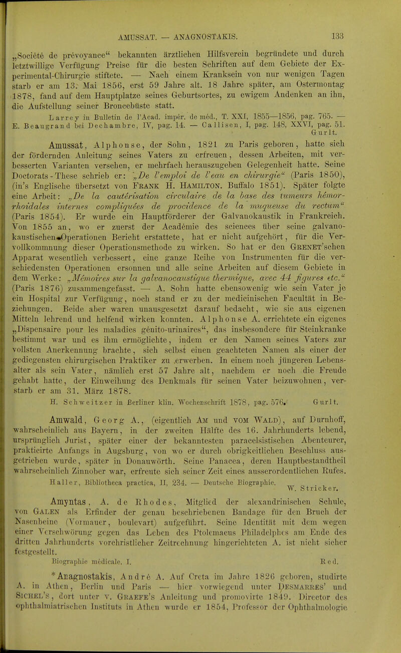 „Societe de prevoyance bekanuten ärztlichen Hilfsverein begründete und durch letztwillig-e Verfügung- Preise für die besten Schriften auf dem Gebiete der Ex- perimental-Chirurgie stiftete. — Nach einem Kranksein von nur wenigen Tagen starb er am 13. Mai 1856, erst 59 Jahre alt. 18 Jahre später, am Ostermontag 1878, fand auf dem Hauptplatze seines Geburtsortes, zu ewigem Andenken an ihn, die Aufstellung seiner Broncebüste statt. Larrey in Bulletin de l'Acad. imper. de m6d., T. XXI, 1855—1856, pag. 765. — E. Beaugrand bei Decliambre, IV, pag. 14. — Callisen, I, pag. 148, XXVI, pag. 51. Gurlt. Amussat, Alphonse, der Sohn, 1821 zu Paris geboren, hatte sich der fördernden Anleitung seines Vaters zu erfreuen, dessen Arbeiten, mit ver- besserten Varianten versehen, er mehrfach herauszugeben Gelegenheit hatte. Seine Doctorats - These schrieb er: „De l'emploi de l'eau en cliirurgie (Paris 1850), (in's Englische übersetzt von Frank H. Hamilton. Buflfalo 1851). Später folgte eine Arbeit: „De la cautensation circulaire de la baue des tumeurs liemor- rhoidales internes eompUquees de procidence de la miiqtoeuse du rectum (Paris 1854). Er wurde ein Hauptförderer der Galvanokaustik in Frankreich. Von 1855 an, wo er zuerst der Academie des sciences über seine galvano- kaustischen«Operationen Bericht erstattete, hat er nicht aufgehört, für die Ver- vollkommnung dieser Operationsmethode zu wirken. So hat er den GßENET'schen Apparat wesentlich verbessert, eine ganze Keihe von Instrumenten für die ver- schiedensten Operationen ersonnen und alle seine Arbeiten auf diesem Gebiete in dem Werke: „Mtvioires sur la galvanocaustique tliermiqiie, avec 44 figures etc. (Paris 1876) zusammengefasst. — A. Sohn hatte ebensowenig wie sein Vater je ein Hosi3ital zur Verfügung, noch stand er zu der medicinischen Facultät in Be- ziehungen. Beide aber waren unausgesetzt darauf bedacht, wie sie aus eigenen Mitteln lehrend und helfend wirken konnten. Alphonse A. errichtete ein eigenes „Dispensaire pour les maladies genito-urinaires, das insbesondere für Steinkranke bestimmt war und es ihm ermöglichte, indem er den Namen seines Vaters zur vollsten Anerkenniing brachte, sich selbst einen geachteten Namen als einer der gediegensten chirurgischen Praktiker zu .erwerben. In einem noch jüngeren Lebens- alter als sein Vater, nämlich erst 57 Jahre alt, nachdem er noch die Freude gehabt hatte, der Einweihung des Denkmals für seinen Vater beizuwohnen, ver- starb er am 31. März 1878. H. Schweitzer in Berliner kliu. Wochenschrift 1878, pag. 576. Gurlt. Amwald, Georg A., (eigentlich Am imd VOM Wald), auf Durnhoff, wahrscheinlich aus Bayern, in der zweiten Hälfte des 16. Jahrhunderts lebend, ursprünglich Jurist, später einer der bekanntesten paracelsistischen Abenteurer, prakticirte Anfangs in Augsburg, von wo er durch obrigkeitlichen Beschluss aus- getrieben wurde, später in Donauwörth. Seine Panacea, deren Hauptbestandtheil wahrscheinlich Zinnober war, erfreute sich seiner Zeit eines ausserordentlichen Rufes. Hall er, Bibliotheca practica, II, 234. — Deutsche Biographie. W. Stricker. Amyntas, A. de Rhedes, Mitglied der alcxandrinischen Schule, von Galen als Erfinder der genau beschriebenen Bandage für den Bruch der Nasenbeine (Vormauer, boulevart) aufgeführt. Seine Identität mit dem wegen einer Vcrscliwörnng gegen das Leben des Ptolemaeus Philadelphes am Ende des dritten Jalirluindcrts vorchristlicher Zeitrechnung hingerichteten A. ist nicht sicher festgestellt. Biograpliic medicale. I. 11 cd. *Anagnostakis, Andre A. Auf Crcta im Jalire 1826 geboren, studirte A. in Athen, Berlin und Paris — hier vorwiegend unter I^ESMARRKs' und Sichel's, dort unter v, Graefe's Anleitung und promovirte 1849. Director des oplithalmiatrischen Instituts in Athen wurde er 1854, Professor der Ophthalmologie