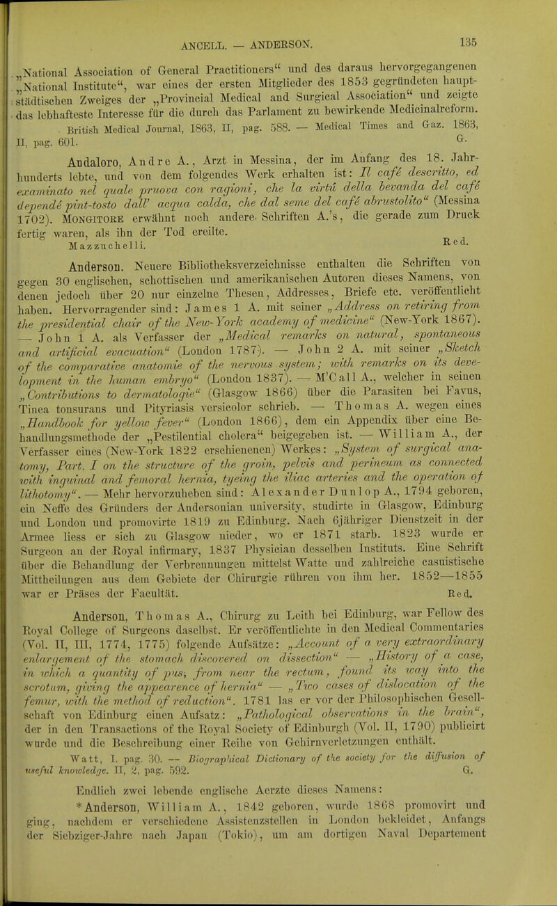 ANCELL. — ANDERSON. National Association of General Practitioners und des daraus hervorgegangenen National Institute, war eines der ersten Mitglieder des 1853 gegründeten liaupt- städti^^chen Zweiges der „Provincial Medical and Surgical Association und zeigte das lebhafteste Interesse für die durch das Parlament zu bewirkende Medicinalreforin. . British Medical Joiu-nal, 1863, H, pag. 588. — Medical Times and Gaz. 1863, II, pag. 601. ^• Aüdaloro, Andre A., Arzt in Messina, der im Anfang des 18. Jahr- hunderts lebte, und von dem folgendes Werlv erhalten ist: II cafe descritto, ed^ examinato nel quäle pruova con ragioni, che la virtü della bevanda del cafe dependS pint-tosto dalV acqua calda, che dal seme del caß abricstoUto (Messina 1702). MONGITORB erwähnt noch andere. Schriften A.'s, die gerade zum Druck fertig waren, als ibn der Tod ereilte. Mazzuchelli. Andersoll. Neuere Bibliotheksverzeichnisse enthalten die Schriften von gegen 30 englischen, schottischen und amerikanischen Autoreu dieses Namens, von denen jedoch über 20 nur einzelne Thesen, Addresses, Briefe etc. veröffentlicht haben. Hervorragender sind: James 1 A. mit seiner „Address on retiring from the presidential chair of the New-York academy of medicine (New-York 1867). John 1 A. als Verfasser der „Medical remarJcs on natural, spontaneous and artificial evacuation (London 1787). — John 2 A. mit seiner „Sketch of the comparative anatomie of the nervous System; loith remarks on its cleve- lopment in the human embryo (London 1837). — M'Call A., welcher in seinen „Contributions to dermatologie (Glasgow 1866) über die Parasiten bei Favus, Tinea tonsurans und Pityriasis versicolor schrieb. — Thomas A. wegen eines „Handbook for yellow fever (London 1866), dem ein Appendix über eine Be- handhmgsmethode der „Pestilential cholera beigegeben ist. — William A., der Verfasser eines (New-York 1822 erschienenen) Werkps: „System of surgical ana- tomy, Part. I on the structure of the groin, pelvis and perineum as connected with inguinal and femoral hernia, tyeing the iliac arteries and the Operation of lithotomy. — Mehr hervorzuheben sind: Alexander Dunlop A., 1794 geboren, ein Neffe des Gründers der Andersonian university, studirte in Glasgow, Edinburg \ind London und promovii-te 1819 zu Edinburg. Nach öjähriger Dienstzeit in der Armee Hess er sich zu Glasgow nieder, wo er 1871 starb. 1823 wurde er Surgeon an der Royal infirmary, 1837 Physician desselben Instituts. Eine Schrift über die Behandlung der Verbreunuugen mittelst Watte und zahlreiche casuistische Mittheilungen aus dem Gebiete der Chirurgie rühren von ihm her. 1852—1855 war er Präses der Facultät. Red. Anderson, Thomas A., Chirurg zu Leith bei Edinburg, war Fellow des Royal College of Surgeons daselbst. Er veröffentlichte in den Medical Coramentaries (Vol. II, lU, 1774, 1775) folgende Aiifsätze: „Account of a very extraordinary enlargement of the stomach discovered on dissection — „Htstory of a case, in which a quantity of p>is; from near the rectum^ found tts tcay tnto the scrotum, qiving the appearence of liernia — „2\co cases of dislocation of the femur, with the method of reduciion. 1781 las er vor der Philosophischen Gesell- schaft von Edinburg einen Aufsatz.: „Fathological ohservations in the brain, der in den Transactions of the Royal Society oif Edinburgh (Vol. II, 1790) publicirt wurde und die Beschreibung einer Reihe von Gchirnverletzungen enthält. Watt, I. pag. 30. — Biooraphical Diclionary of the aociety for the difusion of useful knotoled'je. II, 2, pag. 592. G. Endlich zwei lebende englische Aerzte dieses Namens: * Anderson, William A., 1842 geboren, wurde 1868 promovirt und ging, nachd(Mn er verschiedene Assisteuzstellen in London bekleidet, Anfangs der Siebziger-Jahre nach Japan (Tokio), um am dortigen Naval Departement