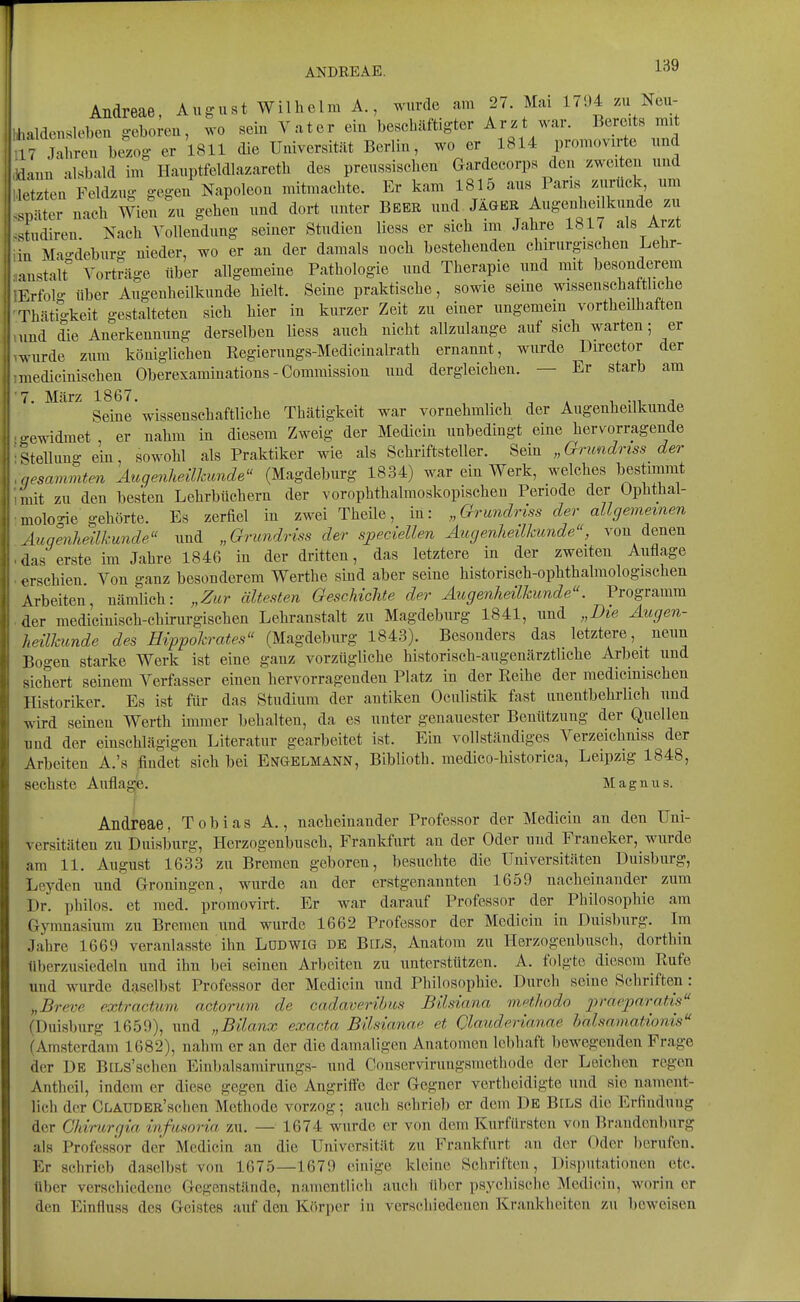 Andreae, August Wilhelm A., wurde am 27. Mai 17!)4 /.u Ncu- hhaldeusleben geboreu, wo sein Vater ein beschäftigter Arzt war. Bereits mit lfj^ren\:Z er 1811 die Uuiversität Berlin, wo er 1814 promovirte und .lauu alsbald im Hauptfeldlazareth des preussischen Gardecorps den zweiten und K.'tzten Feldzug gegen Napoleon mitmachte. Er kam 1815 aus Paris zurück um .,)äter nach Wien zu gehen und dort unter Beer und JÄGER Augenheilkunde zu .tudiren Nach Vollendung seiner Studien Hess er sich im Jahre 1817 als Arzt in Mao-deburg nieder, wo er an der damals noch bestehenden chirurgischen Lehr- •nistalt Vorträge über allgemeine Pathologie und Therapie und mit besonderem Erfolg über Augenheilkunde hielt. Seine praktische, sowie seine wissenscha tliehe Thätio-keit gestalteten sich hier in kurzer Zeit zu einer ungemein vortheilhaften und die Anerkennung derselben Hess auch nicht allzulange auf sich warten; er Avurde zum königlichen Regierungs-Medicinalrath ernannt, wurde Director der imedicinischen Oberexaminations - Commission und dergleichen. — Er starb am 1. März 1867. ^ ■^^ ;> Seine wissenschaftliche Thätigkeit war vornehmlich der Augenheilkunde • o-ewidmet , er nahm in diesem Zweig der Medicin unbedingt eine hervorragende ■Stellung ein, sowohl als Praktiker wie als Schriftsteller. Sein „Grundriss der ,nesammten Augenheilkunde (Magdeburg 1834) war ein Werk, welches bestimmt nnit zu den besten Lehrbüchern der vorophthalmoskopischen Periode der Ophthal- mologie gehörte. Es zerfiel in zwei Theile, in: „Grundriss der allgemeinen Augenheilkunde und „Grundriss der speciellen Augenheilkunde, von denen ■ das erste im Jahre 1846 in der dritten, das letztere in der zweiten Auflage erschien. Von ganz besonderem Werthe sind aber seine historisch-ophthalmologischen Arbeiten, nämlich: „Zur ältesten Geschichte der Augenheilkunde. Programm der medicinisch-chirurgischen Lehranstalt zu Magdeburg 1841, und „Die Augen- heilkunde des Hippokrates (Magdeburg 1843). Besonders das letztere, _ neun Bogen starke Werk ist eine ganz vorzügliche historisch-augenärztliche Arbeit und sichert seinem Verfasser einen hervorragenden Platz in der Reihe der raedicinischen Historiker. Es ist für das Studium der antiken Oculistik fast unentbehrlich und wird seinen Werth immer behalten, da es unter genauester Benützung der Quellen und der einschlägigen Literatur gearbeitet ist. Ein vollständiges Verzeichniss der Arbeiten A.'s findet sich bei Engelmann, Biblioth. medico-historica, Leipzig 1848, sechste Auflagp. Magnus. Andreae, Tobias A., nacheinander Professor der Medicin an den Uni- versitäten zu Duisburg, Herzogenbusch, Frankfurt an der Oder und Franeker, wurde am 11. August 1633 zu Bremen geboren, besuchte die Universitäten Duisburg, Leyden und Groningen, wurde an der erstgenannten 1659 nacheinander zum Dr. philos. et med. promovirt. Er war darauf Professor der Philosophie am Gymnasium zu Bremen und wurde 1662 Professor der Medicin in Duisburg. Im Jahre 1669 veranlasste ihn LODWIG DE BiLS, Anatom zu Herzogenbusch, dorthin überzusiedeln und ihn bei seinen Arbeiten zu unterstützen. A. folgte diesem Rufe und wurde daselbst Professor der Medicin und Philosophie. Durch seine Schriften: „Breve extractum actorum de cadaverihus Bilsiana methodo ^jrrt/'^^ara/is (Duisburg 1659), und „Bilanx exacta Bilsianae et Clauderianae halsrnnattonis (Amsterdam 1682), nahm er an der die damaligen Anatomen lebhaft bewegenden Frage der De BiLs'schen Einbalsamirungs- und Conservirungsmethode der Leichen regen Antbcii, indem er diese gegen die Angritte der Gegner vertheidigte und sie nament- lich der CLAUDER'schen Methode vorzog; auch schrieb er dem De Bels die Erfindung der Ghirurgia infnsoria 7a\. — 1674 wurde er von dem Kurfürsten von Brandenburg als Professor der Medicin an die Universität zu Frankfurt au der Oder berufen. Er schrieb daselbst von 1675—167!) einige kleine Schriften, Disputationen etc. über verschiedene Gegenstände, namentlich auch über psychische Medicin, worin er den Einfluss des Geistes auf den Körper in verschiedenen Krankheiten zu beweisen