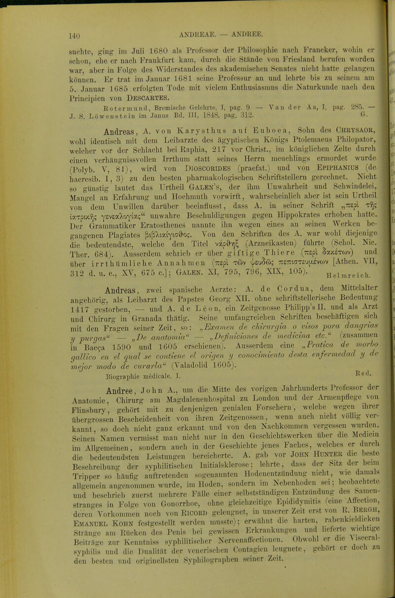 140 ANDREAE. — ANDREE. suchte, giug- im Juli 1680 als Professor der Philosophie nach Fraueker, wohiu ci- scheu, ehe er nach Frankfurt kam, durch die Stände vou Friesland berufen worden war, aber in Folge des Widerstandes des akademischen .Senates nicht hatte gelangen können. Er trat im Januar 1681 seine Professur an und lehrte bis zu seiiuiin am 5. Januar 1685 erfolgten Tode mit vielem Enthusiasmus die Naturkunde nach den Principien von Descartes. Rotermund, Bremische Gelehrte, I, pag. 9. — Van der Aa, I, pag. 285. — J. S. Löwenstein im Janus Bd. III, 1848, pag. 312. G- Andreas , A. von K a r y s t h u s auf E u b o e a, Sohn des Chrysage, wohl identisch mit dem Leibarzte des ägyptischen Königs Ptolemaeus Philopator,, welcher vor der Schlacht bei Raphia, 217 vor Christ., im königlichen Zelte durch einen verhäugnissvollen Irrthum statt seines Herrn meuchlings ermordet wurde (Polyb. V, 81), wird von DIOSCORIDES (praefat.) und vou Epiphanius (de haeresib. I, 3) zu den besten pharmakologischen Schriftstellern gerechnet. Nicht so günstig lautet das Urtheil Galen's, der ihm Unwahrheit und Schwindelei, Mangel an Erfahrung und Hochmuth vorwirft, wahrscheinlich aber ist sein Urtheil von dem Unwillen darüber beeinflusst, dass A. in seiner Schrift „Trepl t^; taTpix.'^; yz'^Z7loyM<i^^ unwahre Beschuldigungen gegen Hippokrates erhoben hatte. Der Grammatiker Eratosthenes nannte ihn wegen eines an seineu Werken be- gangenen Plagiates ßtß^^iaiyic'd'oc. Von den Schriften des A. war wohl diejenige die bedeutendste, welche den Titel vy.p{>-/)^ (Arzneikasten) führte (Schol. Nie. Ther. 684). Ausserdem schrieb er über giftige Thiere (izzfi Sy.xiTwv) und über irrthümliche Annahmen (Tispl töv (j^euSö; TrsTTiffTsuijivwv [Athen. VII^ 312 d. u. e., XV, 675 c.]; Galen. XI, 795, 7!36, XIX, 105). Helmreich. Andreas, zwei spanische Aerzte: A, de Cordua, dem Mittelalter angehörig, als Leibarzt des Papstes Georg XII. ohne schriftstellerische Bedeutung 1417 gestorben, — und A. de Leon, ein Zeitgenosse Philipp's H. und als Arzt und ciiinu'g in Granada thätig. Seine umfangreichen Schriften beschäftigen sich mit den Fragen seiner Zeit, so: „Examen de chirurgia o visos pora dangrias- y pur gas — „De anatomia — „Definiciones de medicina etc. (zusammen in BaeQa 1590 und 1605 erschienen). Ausserdem eine „Pratica de morba galUco en el qual se contiene el origen y conocimiento desta enfermedad y de mejor modo de curarla (Valadolid 1605). Biographie medicale. I. Andree, John A., um die Mitte des vorigen Jahrhunderts Professor der Anatomie, Chirurg am Magdaleueuhospital zu London und der xVrmenpflege von Flinsbury, gehört mit zu denjenigen genialen Forschern , welche wegen ihrer übergrossen Bescheidenheit von ihren Zeitgenossen, wenn auch nicht völlig ver- kannt, so doch nicht ganz erkannt und von den Nachkommen vergessen wurden. Seinen Namen vermisst man nicht nur in den Geschichtswerken über die Medicin im Allgemeinen, sondern auch in. der Geschichte jenes Faches, welches er durch die bedeutendsten Leistungen bereicherte. A. gab vor JOHN HüNTER die beste Beschreibung der syphilitischen Initialsklerose; lehrte, dass der Sitz der beim Tripper so häufig auftretenden sogenannten Hodeneiitzündung nicht, wie damals allgemein angenommen wurde, im Hoden, sondern im Nebenhoden sei; beobachtete und beschrieb zuerst mehrere Fälle einer selbstständigen Entzündung des Samen- stranges in Folge von Gonorrhoe, ohne gleichzeitige Epididymitis (eine Aflection, deren Vorkommen noch von KiCORl) geleugnet, in unserer Zeit erst von R. Bergh, Emanuel Kohn festgestellt werden musstc); erwähnt die harten, rabenkieldiekeu Stränge am Rücken des Penis bei gewissen Erkrankungen und lielerte wichtige Beiträge zur Kenntnis« syphilitischer Nervenaftectioneu. Obwohl er die \^isceral- syphilis und die Dualität der venerisehen Contagien leugnete, gehört er doch zu den besten und originellsten Syphilographcn seiuer Zeit.