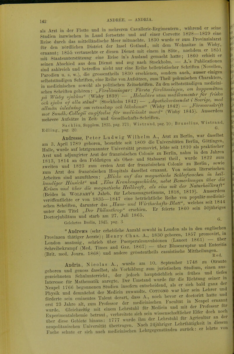 J42 ANDREB. — ANDRIA. als Arzt iu der Flotte uud in nielireren Cavallerie-Regimenteru, wilhrend er 8eiiie Studien iuzwiseheu in Luud fortsetzte und auf einer Corvette 1828—1829 eine Reise durch das mittelländische Meer mitmachte. 1830 wurde er zum Provmzialarzt für den nördlichen District der Insel Gotland, mit dem Wohnsitze in W isby ernannt: 1855 vertauschteer diesen Dienst mit einem in Slite, nachdem er 18ol mit Staatsunterstiitzung eine Reise in's Ausland gemacht hatte; 1860 erhielt er seinen Abschied aus dem Dienst und zog nach Stockholm - A s Publ.cationen sind zahlreich und betreffen nicht nur eine Reihe belletristischer Schriften (Isovellen, Parodien u s w), die grossentheils 1830 erschienen, sondern auch, ausser emigen selbstständigen Schriften, eine Reihe von Aufsätzen, zumTheil polemischen Charakters, in medicinischen sowohl als politischen Zeitschriften. Zu den selbstständigen medicim- , sehen Schriften gehören : „Förääswmyar: Första föreläsnmgm, om koppsrmttan ^ ml Wishy sjukhm (Wisby 1839) — „Eelsolära utan viedikamenter for frtska och sjuha af alla ständ (Stockholm 1842) - „Äpotheksväsendet xSvemge, med allmän inlednmg om vetmsicap och UÜ^elwnst (Wisby 1842) - „Forsvar.shnfi mot Sundh.-CoUegn angifvehe for medicinsht mord^' (Wisby 1845). Ausserdem mehrere Aufsätze'in Zeit- und Gesellschafts-Schriften. Sackl6n, Supplem. 1835, pag. 373; Wistrand, pag. 10; Bruzelius, Wistrand, Edling, pag. 20. Andresse, Peter Ludwig Wilhelm A., Arzt zu Berlin, war daselbst am 3 April 1789 geboren, besuchte seit 1809 die Universitäten Berlm, Gottingen, Halle wurde auf letztgenannter Universität promovirt, lebte seit 1810 als praktischer Arzt und adjungirter Arzt der französischen Colonie zu Berlin, nahm m den Jahren 1813 1814 an den Feldzügen als Ober- und Stabsarzt theil, wurde 1822 zum zweiten und 1823 zum ersten Arzt der französischen Colonie zu Berlin, sowie zum Ai-zt des französischen Hospitals daselbst ernannt. Von seinen literarischen Arbeiten sind anzuführen: „Blicke auf das magnetische Schlafwachen m heil- kundiger Hinsicht und „Eine Krankengeschichte, ^f^^^^-^«'^''^Jl^^f'^^X Krisen und üher die magnetische Heilkraft, als ^^^^ rBeides in Wolfaet's Jahrb. für Lebensmagnetismus, 1818, 181J). Ausseraem veröffentlichte er von 1835-1847 eine beträchtliche Reihe von P7;i^ä^-°^f;^^^^- sehen Schriften, darunter das „Haus- und ^^^^^^^^^^fi^-^}^^^^^^ unter dem Titel „Der Fhüanthrop erschien. Er feierte 1860 sem ÖOjahriges Doctorjubiläum und starb am 27. Juli 1865. ^ Gelehi-tes Berlin, 1845, pag. 3- * Andrews (sehr erhebHche Anzahl sowohl in London als in den englischen Provinzen thätiger Aerzte); Henry Chas. A., 1830 geboren, f'^:^Jl^''''''''''^}l London ansässig, schrieb über Puerpcralconvulsionen (Lancet 1861) — uoer Sehreibekrampf (Med. Times and Gaz. 1867) - über Bl/l^^^'^^P ^^^^^^^'^^'^^ (Brit. med. Journ. 1868) und andere grösstentheils casmstische Mittheilungen. ^ Andria, Nicolas A., wurde am 10. September 1748 zu_ Otrante geboren und genoss daselbst, als Vorbildung zum juristisehen Studium, emeu aus^ gezeichneten Schulunterricht, der jedoch hnuptsächlidi sein f ^ Interesse für Mathematik anregte. Der Umstand wurde tur die Ri.b ung .emer n Neapel 1766 begonnenen Studien insofern entscheidend, als .«^«'^ Physik und demnächst der Medicin zuwandte. Cotdgno war hier sem Lote d förderte sein eminentes Talent derart, dass A., noch bevor er doctorirt h^^ erst 23 Jahre alt, zum Professor der ^^^^^^^^^^^^ wurde. Gleichzeitig mit einem Lehrstuhl für Medicin d^^,!^*^^^^:./;tr „oe^ Experimentalchemie betraut, verbreitete sich sein ^^^^^^^'ff'^f'''^^^^ über diese Gebiete hinaus: 1777 wurde ihm der Lehrstuhl Agru«.f^^^^ neapolitanischen Universität übertragen. Nach 24,ähr.ger Lc^rt -t.gke t in di^^^^^^^^^ Fache sehnte er sich nach medic-inischen Lehrgegenständen zurück, er lehrte