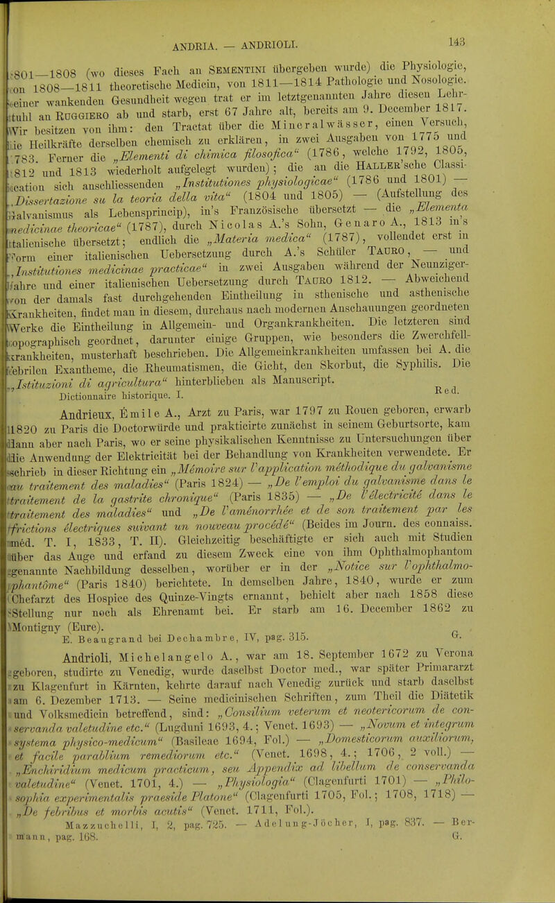 ANDRIA. — ANDRIOLI. 14B -801-1808 (wo dieses Fach an Sementini übergeben wurde) _ die Physiologie, ,on 1808-1811 theoretische Medicin, von 1811-1814 Pathologie und Nosologie, „einer wankenden Gesundheit wegen trat er im letztgenannten Jahre diesen Lehr- > tuhl an ROGGIERO ab und starb, erst 67 Jahre alt, bereits am 9. December 1817. ^Vir besitzen von ihm: den Tractat über die Mineralwässer, einen Verbuch f ic Heilkräfte derselben chemisch zu erklären, in zwei Ausgaben von 1775 und 783 Ferner die „Elementi di cUmica filosofica'^ (1786, welche 1792, 1805, »812 und 1813 wiederholt aufgelegt wurden); die an die Haller sehe Uassi- .■ation sich anschliessenden „Institutiones physiologicae (1786 und 1801) — Dissertazione su la teoria della vita^' (1804 und 1805) - (Aufstellung des lalvanismus als Lebensprincip), in's Französische übersetzt - die „Mementa nedicinae theoricae (1787), durch Nicolas A.'s Sohn Genaro A., 1813 ms tnlienische übersetzt; endlich die „Materia medtca (1787), vollendet erst in .^rm einer italienischen Uebersetzuug durch A.'s Schüler Taüro, — und Listitutiones medicinae practicae in zwei Ausgaben während der Neunziger- ^ahre und einer itaUenischen Uebersetzung durch Taoro 1812. — Abweichend ,..-on der damals fast durchgehenden Eintheilung iu sthenische und asthenische ikirankheiten, findet man in diesem, durchaus nach modernen Anschauungen geordneten twerke die Eintheilung in Allgemein- und Organkraukheiten. Die letzteren sind copographisch geordnet, darunter einige Gruppen, wie besonders die Zwerchfell- cirankheiten, musterhaft beschrieben. Die AUgemeinkraukheiten umfassen bei A. die eebrilen Exantheme, die Rheumatismen, die Gicht, den Skorbut, die Syphilis. Die ,,Istituzioni di agricultura hinterblieben als Manuscript. Dictionnaire historique. I. ^ ' Andrieux, fimile A., Arzt zu Paris, war 1797 zu Eouen geboren, erwarb 11820 zu Paris die Doctorwürde und prakticirte zunächst in seinem Geburtsorte, kam üann aber nach Paris, wo er seine physikalischen Kenntnisse zu Untersuchungen über Sie Anwendung der Elektricität bei der Behandlung von Krankheiten verwendete.^ Er Böchrieb in dieser Richtung ein „Memoire sur Vapplication müliodique du galvamsme mu traitemmt des maladies (Paris 1824) — „De l'emploi du galvamsme dans le 'traitement de la gastrite chronique (Paris 1835) — „De l'SlectricttS dans le itraiteraent des maladies und „De Vamenorrhee et de son traitement par les tfrictions ilectriques suivant un nouveau procedd (Beides im Journ. des connaiss. nm6d. T. I, 1833, T. H). Gleichzeitig beschäftigte er sich auch mit Studien iitiber das Auge und erfand zu diesem Zweck eine von ihm Ophthalmophantom ^genannte Nachbildung desselben, worüber er in der „Notice sur Vophtlialmo- iphantome (Paris 1840) berichtete. In demselben Jahre, 1840, wurde er zum »Chefarzt des Hospice des Quinze-Vingts ernannt, behielt aber nach 1858 diese SStellung nur noch als Ehrenamt bei. Er starb am 16. December 1862 zu NMontigny (Eure). E. Beaugrand bei DecliamLre, IV, pag. 315. ^• Andrioli, Michelangelo A., war am 18. September 1672 zu Verona j geboren, studirte zu Venedig, wurde daselbst Doctor med., war später Primararzt zu Klagenfurt in Kärnten, kehrte darauf nach Venedig zurück und starb daselbst • am 6. Dezember 1713. — Seine medicinischcn Schriften, zum Theil die Diätetik und Volksmedicin betreffend, sind: „Gonsilium veterum et neotericorum de con- servanda valetudine etc. (Lugduni 1693, 4.; Venet. 1693) — „Novum et integrum systema physico-medÄcum (Basileae 1694, Fol.) — „Domesticorum auxdioriim, et facile parahlium remediorum etc. (Venet. 1698, 4.; 1706, 2 voll.) — „Enchiridium medicum practiaim, seu Appendix ad lihellum de conservanda valetudine (Venet. 1701, 4.) — „Physiologia. (Clagenfiirti 1701) — „Philo- sojjhia experimentalis praeside Piatone (Clagenfurti 1705, Fol.; 1708, 1718) — „De febrihus et morlds acutis (Venet. 1711, Fol.). Mazzuchelli, I, 2, pag. 725. — A d(31 uii g-J ücIicr, I, pag. 837. — Her- mann , pag. 168. Gr.