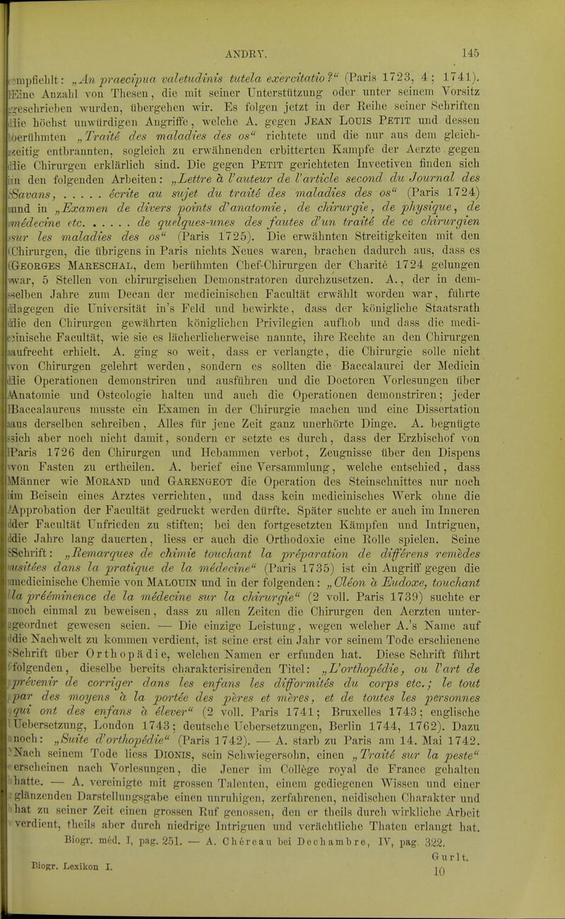 i 'rapfiehlt: „An prnecipua valetudinis tiitela exercitatioV' (Paris 1723, 4; 1741). T.iuo Anzahl von Thesen, die mit seiner Unterstützung oder unter seinem Vorsitz rcsehrieben wurden, übergehen wir. Es folgeu jetzt in der Reihe seiner Schriften Idie höchst unwürdigen Augriffe, welche A. gegen Jean Lodis Petit und dessen ' H-rühmten „Traite des maladies des os richtete uud die nur aus dem gleich- itig entbrannten, sogleich zu erwähnenden erbitterten Kampfe der Aerzte . gegen lie Chirurgen erklärlich sind. Die gegen Petit gerichteten Invectiven finden sich II den folgenden Arbeiten: „Lettre ä l'auteur de l'article second du Journal des ^avans, Werlte au mjet du traiti des maladies des os (Paris 1724) und in „Examen de divers points d'anatomie, de cMrurgie, de physique, de iiiedecine ttc de qudques-unes des fautes d'un traitS de ce cJm-urgien s/'j- les maladies des os (Paris 1725). Die erwähnten Streitigkeiten mit den ( hirurgen, die übrigens in Paris nichts Neues waren, brachen dadurch aus, dass es iGeorges Maeeschal, dem berühmten Chef-Chirurgen der Charite 1724 gelungen war, 5 Stellen von chirurgischen Demonstratoren durchzusetzen. A., der in dem- -ielben Jahre zum Deean der medicinischen Faeultät erwählt worden war, führte uTagegen die Universität in's Feld und bewirkte, dass der königliche Staatsrath die den Chirurgen gewährten königlichen Privilegien aufhob imd dass die medi- 1i3inisehe Faeultät, wie sie es lächerlicherweise nannte, ihre Rechte an den Chirurgen aaufrecht erhielt. A. ging so weit, dass er verlangte, die Chirurgie solle nicht (Ton Chirurgen gelehrt werden, sondern es sollten die Baccalaurei der Medicin düe Operationen demonstriren und ausführen und die Doctoren Vorlesungen über M.natomie und Osteologie halten rnxä auch die Operationen demonstriren; jeder BBaccalaureus musste ein Examen in der Chirurgie machen uud eine Dissertation »aus derselben schreiben. Alles für jene Zeit ganz unerhörte Dinge. A. begnügte S3ich aber noch nicht damit, sondern er setzte es durch, dass der Erzbischof von FParis 1726 den Chirurgen und Hebammen verbot, Zeugnisse über den Dispens \YOn Fasten zu ertheilen. A. berief eine Versammhmg, welche entschied, dass Männer wie Morand und Garengeot die Operation des Steinschnittes nur noch iim Beisein eines Arztes verrichten, und dass kein medicinisches Werk ohne die ^Approbation der Faeultät gedruckt werden dürfte. Später suchte er auch im Inneren dder Faeultät Unfrieden zu stiften; bei den fortgesetzten Kämpfen und Intriguen, ddie Jahre lang dauerten, Hess er auch die Orthodoxie eine Rolle spielen. Seine SSchrift: „Remarques de chimie tonc/iant la prSparation de diffii-ens remedes msities dans la pratique de la medecine (Paris 1735) ist ein Angriff gegen die nmedicinische Chemie von Malouin und in der folgenden: „ Gleon a Eudoxe, touchant IIa ireeminence de la medecine stcr la cMrurgie (2 voll. Paris 1739) suchte er «noch einmal zu beweisen, dass zu allen Zeiten die Chirurgen den Aerzten uuter- ügeordnet gewesen seien. — Die einzige Leistung, wegen welcher A.'s Name auf 'Idie Nachwelt zu kommen verdient, ist seine erst ein Jahr vor seinem Tode erschienene >Schrift tiber Orthopädie, welchen Namen er erfunden hat. Diese Schrift führt 1folgenden, dieselbe bereits charakterisirenden Titel: „L'ortliopidie, ou Vart de iprSvenir de corriger dans les enfans les diformitis du corps etc.; le tout ipar des moyens h la port6e des peres et mh'es, et de toutes les personnes tqui ont des enfans a ilever (2 voll. Paris 1741; Bnixelles 1743; englische I üebersetzung, London 1743; deutsche Ucbcrsctzungeu, Berlin 1744, 1762). Dazu noch: „Suite d'orthopidie (Paris 1742). — A. starb zu Paris am 14. Mai 1742. ^Nach seinem Tode Hess DiONlS, sein Schwiegersohn, einen „TraitS sur la peste • erscheinen nach Vorlesungen, die Joner im College royal de France gehalten 'ihatte. — A. vereinigte mit grossen Talenten, einem gediegenen Wissen und einer glänzenden Darstellnngsgabe einen unruliigcu, zerfahrenen, neidischen Charakter und I hat zu seiner Zeit einen grossen Ruf genossen, den er theils durch wirkliche Arbeit verdient, theils aber durch niedrige Intriguen uud verächtliche Thatcu erlangt hat. Biogi-. med. T, pag. 251. — A. Ch6roau bei Decliambre, IV, pag. 322. Gurlt. Biogr. Lexikon I. ir>