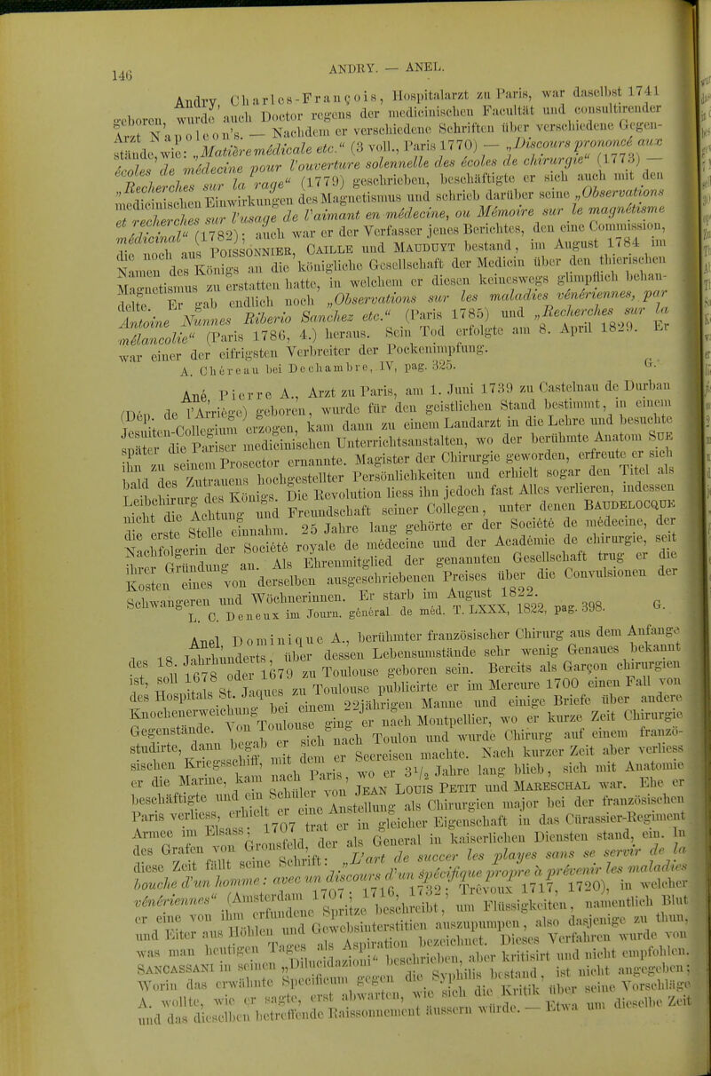 ANDRY. — ANEL. Andrv Cbarlos-FrauQüis, lIoBpitalar/t z» Paris, war dasell.Ht 1741 o-cborcn wurde auch Doctor rcgcns der „K-di.,i..iscbcu Faeultät und .oi.Hult.render tvt NaiTo oou'B. - Nachdem er verselüedei.e Schriften über vcrBcbiedene Gcgen- tcLf t /aC,. (1779) g-eBclmebou, beschäftigte er .ich auch uut den ;ec ie n des Magnetisnm« und schrieb darüber ..^n. OhservaUons ly^S (1782); auch war er der Verfasser jenes Berichtes, den eme GomnussK,,,, Tifnoch aus POI ONNIEB, CAILLE und MAUDUYT bestand, hn August 1784 nu Nanr^^^^^^^^^ an die'königliche Gesellschaft der Medicin über den th.er.sehen Sletis™ erstatten hatte, in welchem er diesen keineswegs gUmpflich l)ehan- Itr r g^ endlich noch „Observations sur les malad^es v6n6r^ennes par lline Nunnes Riberio Sanchez etc. (Paris 1785) und „Recherches^^^^^^^ la :nZZue (Paris 1786, 4.) heraus. Sein Tod erfolgte an. 8. Apnl 1829. Er war einer der eifrigsten Verbreiter der Pockenimpfung. A. eil er e au Lei Dechambro, IV, pag. ^• Atip Pierre A , Arzt zu Paris, am 1. Juni 1739 zu Castelnau de Durban men de l^rriege) geboren, wurde für den geistlichen Stand bestimmt, in emem P. lfo Jium ei^^^^ kam dann zu einem Landarzt in die Lehre und besuchte S^fdie S^^ - bertihmte Anaton. SüK hn zu einmProsector ernannte. Magister der Cbiriu'gie geworden, hnkl des Zutrauens hochgestellter Persönlichkeiten und erhielt sogar den Titel als ^^two des Königs. Die Eevolution liess ihn jedoch fast Alles verheren, indessen IcMung ^u^^^^ Freundschaft seiner Collegen, unter deneu BaudeloCQüK nicht die ^ß^^^^^? , , , ^ liörte er der Societe de mfedecme, der ^^^IJ^e roy'ltZ m^fecfne und der Acad.mie de chirui-gie, seit ^'i r?i uLan A s Ehrenmitglied der genannten Gesellschaft trug er die K^sL^^di^rvo: dersd^ ausgescbriebeneu Pi-eises t«.er die Convulsionen der ~tr-.^-t ^.Ä'S. pa.398. a. AtipI Dominique A., berühmter französischer Chirurg aus dem Aufauge 1 1« lÄnc erte, über dessen Lebensumstände sehr wenig Genaues bekannt ? o^i tfi78 Ode 1679 zu Toulouse geboren sein. Bereits als Gar^on chmirgien f' nlt Js St J.qi^^^^ pSwicirte er im Mereure 1700 einen Fall von des Hospitals St Ja iUCB / 22iährigen Manne und einige Briefe über andere Knochenerweichung b^ emem 2^^^^^ . Montpellier, wo er kurze Zeit Chirurgie Gegenstande. ^^^^ Toulouse .m ,,,a%vurde Chirurg auf einem franzö- studirte, dann b gab r sich ^^«^ ^^^^^^^^ ^^^^^ y^,-, ..erliess Bischeu Kriegsschift, mit clcm er .eeiL b Anatomie „ a-,. Marine, kam oacb Pa™ - «j^ä^^»^ JltESCHAL war. Ebe « Paris verl.»s, ^/J ^^^^'Sjeber Eige,«liaft iu das Cllra..ier-Eegin,cüt Aniiea ,m Elsass ^ueral in kaiscriich™ Diensten stand, ein. In AVorin das erwähnte Spccihcum ge^ui ^le ^ Vorschläge A. wollte, wie er sagte, erst abwarten, wie / . >dieselbe Zeit und das d eselben bctrefleudc Raissonuement äussern .^uldc. - Lt^a